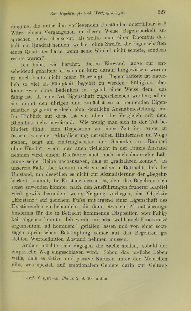 dingung, die unter den vorliegenden Umständen unerfüllbar ist ? Wäre einem Vergangenen in dieser Weise Begehrbarkeit zu- sprechen nicht ebensogut, als wollte man einen Rhombus des- halb ein Quadrat nennen, weil er ohne Zweifel die Eigenschaften eines Quadrates hätte, wenn seine Winkel nicht schiefe, sondern rechte wären? Ich habe, wie berührt, diesen Einwand lange für ent- scheidend gehalten: es sei nun kurz darauf hingewiesen, warum er mich heute nicht mehr überzeugt. Begehrbarkeit ist natür- lich so viel als Fähigkeit, begehrt zu werden: Fähigkeit aber kann zwar ohne Bedenken in irgend einer Weise dem, das fähig ist, als eine Art Eigenschaft zugeschrieben werden; allein sie nimmt den übrigen und zunächst so zu nennenden Eigen- schaften gegenüber doch eine deutliche Ausnahmestellung ein. Im Hinblick auf diese ist vor allem der Vergleich mit dem Rhombus nicht beweisend. Wie wenig man sich in der Tat be- hindert fühlt, eine Disposition zu einer Zeit ins Auge zu fassen, wo einer Aktualisierung derselben Hindernisse im Wege stehen, zeigt am eindringlichsten der Gedanke an „Raphael ohne Hände“, wenn man auch vielleicht in der Praxis Anstand nehmen wird, einem Radfahrer auch noch nach dauernder Läh- mung seiner Beine nachzusagen, dafs er „radfahren könne“. In unserem Falle aber kommt noch vor allem in Betracht, dafs der Umstand, um deswillen es nicht zur Aktualisierung der „Begehr- barkeit“ kommt, die Existenz dessen ist, dem das Begehren sich sonst zuwenden könnte: nach den Ausführungen früherer Kapitel wird gewifs besonders wenig Neigung vorliegen, das Objektiv „Existenz“ auf gleichem Fufse mit irgend einer Eigenschaft des Existierenden zu behandeln, die dann etwa ein Aktualisierungs- hindernis für die in Betracht kommende Disposition oder Fähig- keit abgeben könnte. Ich werde mir also wohl auch Ehkeneels’ argumentum ad hominem 1 gefallen lassen und von einer sozu- sagen apriorischen Bekämpfung seiner auf das Begehren ge- stellten Wertdefinition Abstand nehmen müssen. Anders möchte sich dagegen die Sache stellen, sobald der empirische Weg eingeschlagen wird. Schon das tägliche Leben weifs, dafs es aktive und passive Naturen unter den Menschen gibt, was speziell auf emotionalem Gebiete darin zur Geltung 1 Arch. f. aystemat. Philos. 2, S. 106 unten.