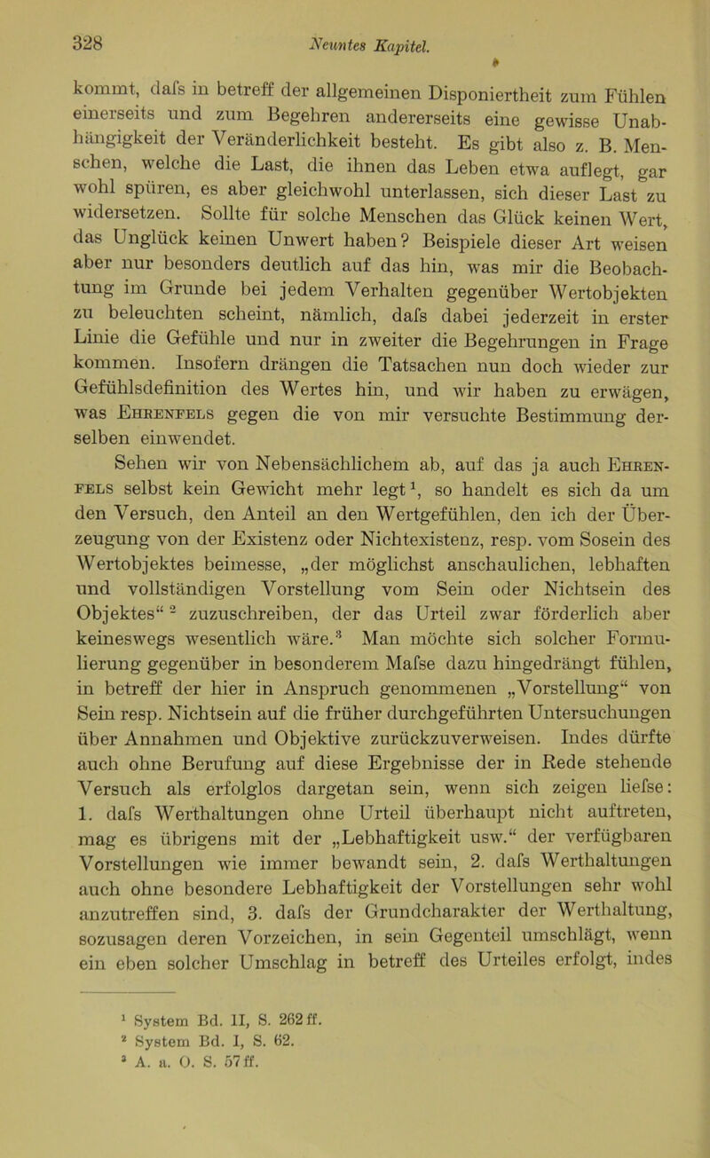 0 kommt, dafs in betreff der allgemeinen Disponiertheit zum Fühlen einerseits und zum Begehren andererseits eine gewisse Unab- hängigkeit der Veränderlichkeit besteht. Es gibt also z. B. Men- schen, welche die Last, die ihnen das Leben etwa auflegt, gar wohl spüren, es aber gleichwohl unterlassen, sich dieser Last zu widersetzen. Sollte für solche Menschen das Glück keinen Wert, das Lnglück keinen Unwert haben? Beispiele dieser Art weisen aber nur besonders deutlich auf das hin, was mir die Beobach- tung im Grunde bei jedem Verhalten gegenüber Wertobjekten zu beleuchten scheint, nämlich, dafs dabei jederzeit in erster Linie die Gefühle und nur in zweiter die Begehrungen in Frage kommen. Insofern drängen die Tatsachen nun doch wieder zur Gefühlsdefinition des Wertes hin, und wir haben zu erwägen, was Ehrenfels gegen die von mir versuchte Bestimmung der- selben einwendet. Sehen wir von Nebensächlichem ab, auf das ja auch Ehren- fels selbst kein Gewicht mehr legt1, so handelt es sich da um den Versuch, den Anteil an den Wertgefühlen, den ich der Über- zeugung von der Existenz oder Nichtexistenz, resp. vom Sosein des Wertobjektes beimesse, „der möglichst anschaulichen, lebhaften und vollständigen Vorstellung vom Sein oder Nichtsein des Objektes“2 zuzuschreiben, der das Urteil zwar förderlich aber keineswegs wesentlich wäre.3 Man möchte sich solcher Formu- lierung gegenüber in besonderem Mafse dazu hingedrängt fühlen, in betreff der hier in Anspruch genommenen „Vorstellung“ von Sein resp. Nichtsein auf die früher durchgeführten Untersuchungen über Annahmen und Objektive zurückzuverweisen. Indes dürfte auch ohne Berufung auf diese Ergebnisse der in Bede stehende Versuch als erfolglos dargetan sein, wenn sich zeigen liefse: 1. dafs Werthaltungen ohne Urteil überhaupt nicht auftreten, mag es übrigens mit der „Lebhaftigkeit usw.“ der verfügbaren Vorstellungen wie immer bewandt sein, 2. dafs Werthaltungen auch ohne besondere Lebhaftigkeit der Vorstellungen sehr wohl anzutreffen sind, 3. dafs der Grundcharakter der Werthaltung, sozusagen deren Vorzeichen, in sein Gegenteil umschlägt, wenn ein eben solcher Umschlag in betreff des Urteiles erfolgt, indes 1 System Bd. II, S. 262 ff. 2 System Bd. I, S. 62.