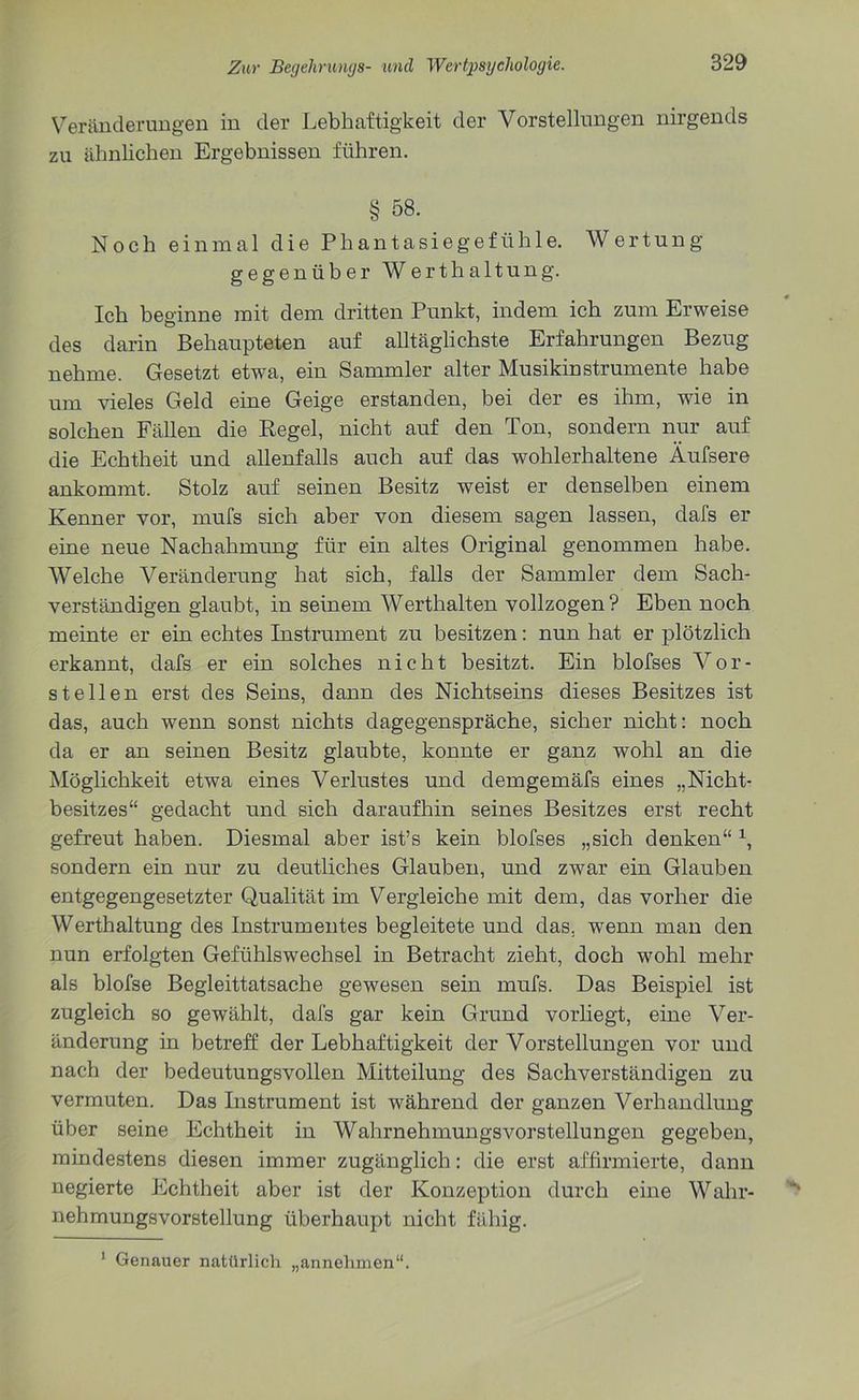 Veränderungen in der Lebhaftigkeit der Vorstellungen nirgends zu ähnlichen Ergebnissen führen. § 58. Noch einmal die Phantasiegefühle. Wertung gegenüber Werth altung. Ich beginne mit dem dritten Punkt, indem ich zum Erweise des darin Behaupteten auf alltäglichste Erfahrungen Bezug nehme. Gesetzt etwa, ein Sammler alter Musikinstrumente habe um vieles Geld eine Geige erstanden, bei der es ihm, wie in solchen Fällen die Regel, nicht auf den Ton, sondern nur auf die Echtheit und allenfalls auch auf das wohlerhaltene Äufsere ankommt. Stolz auf seinen Besitz weist er denselben einem Kenner vor, mufs sich aber von diesem sagen lassen, dafs er eine neue Nachahmung für ein altes Original genommen habe. Welche Veränderung hat sich, falls der Sammler dem Sach- verständigen glaubt, in seinem Werthalten vollzogen? Eben noch meinte er ein echtes Instrument zu besitzen: nun hat er plötzlich erkannt, dafs er ein solches nicht besitzt. Ein blofses Vor- st eilen erst des Seins, dann des Nichtseins dieses Besitzes ist das, auch wenn sonst nichts dagegenspräche, sicher nicht: noch da er an seinen Besitz glaubte, konnte er ganz wohl an die Möglichkeit etwa eines Verlustes und demgemäfs eines „Nicht- besitzes“ gedacht und sich daraufhin seines Besitzes erst recht gefreut haben. Diesmal aber ist’s kein blofses „sich denken“ 1, sondern ein nur zu deutliches Glauben, und zwar ein Glauben entgegengesetzter Qualität im Vergleiche mit dem, das vorher die Werthaltung des Instrumentes begleitete und das, wenn man den nun erfolgten Gefühlswechsel in Betracht zieht, doch wohl mehr als blofse Begleittatsache gewesen sein mufs. Das Beispiel ist zugleich so gewählt, dafs gar kein Grund vorliegt, eine Ver- änderung in betreff der Lebhaftigkeit der Vorstellungen vor und nach der bedeutungsvollen Mitteilung des Sachverständigen zu vermuten. Das Instrument ist während der ganzen Verhandlung über seine Echtheit in Wahrnehmungsvorstellungen gegeben, mindestens diesen immer zugänglich: die erst affirmierte, dann negierte Echtheit aber ist der Konzeption durch eine Wahr- nehmungsvorstellung überhaupt nicht fähig. 1 Genauer natürlich „annehmen“.