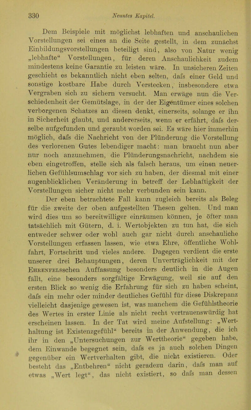 Dem Beispiele mit möglichst lebhaften und anschaulichen Vorstellungen sei eines an die Seite gestellt, in dem zunächst Einbildungsvorstellungen beteiligt sind, also von Natur wenig „lebhafte“ Vorstellungen, für deren Anschaulichkeit zudem mindestens keine Garantie zu leisten wäre. In unsicheren Zeiten geschieht es bekanntlich nicht eben selten, dafs einer Geld und sonstige kostbare Habe durch Verstecken, insbesondere etwa Vergraben sich zu sichern versucht. Man erwäge nun die Ver- schiedenheit der Gemütslage, in der der Eigentümer eines solchen verborgenen Schatzes an diesen denkt, einerseits, solange er ihn in Sicherheit glaubt, und andererseits, wenn er erfährt, dafs der- selbe aufgefunden und geraubt worden sei. Es wäre hier immerhin möglich, dafs die Nachricht von der Plünderung die Vorstellung des verlorenen Gutes lebendiger macht: man braucht nun aber nur noch anzunehmen, die Plünderungsnachricht, nachdem sie eben eingetroffen, stelle sich als falsch heraus, um einen neuer- lichen Gefühlsumschlag vor sich zu haben, der diesmal mit einer augenblicklichen Veränderung in betreff der Lebhaftigkeit der Vorstellungen sicher nicht mehr verbunden sein kann. Der eben betrachtete Fall kann zugleich bereits als Beleg für die zweite der oben aufgestellten Thesen gelten. Und man wird dies um so bereitwilliger einräumen können, je öfter man tatsächlich mit Gütern, d. i. Wertobjekten zu tun hat, die sich entweder schwer oder wohl auch gar nicht durch anschauliche Vorstellungen erfassen lassen, wie etwa Ehre, öffentliche Wohl- fahrt, Fortschritt und vieles andere. Dagegen verdient die erste unserer drei Behauptungen, deren Unverträglichkeit mit der EHRENFELSschen Auffassung besonders deutlich in die Augen fällt, eine besonders sorgfältige Erwägung, weil sie auf den ersten Blick so wenig die Erfahrung für sich zu haben scheint, dafs ein mehr oder minder deutliches Gefühl für diese Diskrepanz vielleicht dasjenige gewesen ist, was manchem die Gefühlstheorie des Wertes in erster Linie als nicht recht vertrauenswürdig hat erscheinen lassen. In der Tat wird meine Aufstellung: „Wert- haltung ist Existenzgefühl“ bereits in der Anwendung, die ich ihr in den „Untersuchungen zur Werttheorie“ gegeben habe, dem Einwande begegnet sein, dals es ja auch solchen Dingen gegenüber ein Wertverhalten gibt, die nicht existieren. Oder besteht das „Entbehren“ nicht geradezu darin, dafs man aut etwas „Wert legt“, das nicht existiert, so dafs man dessen