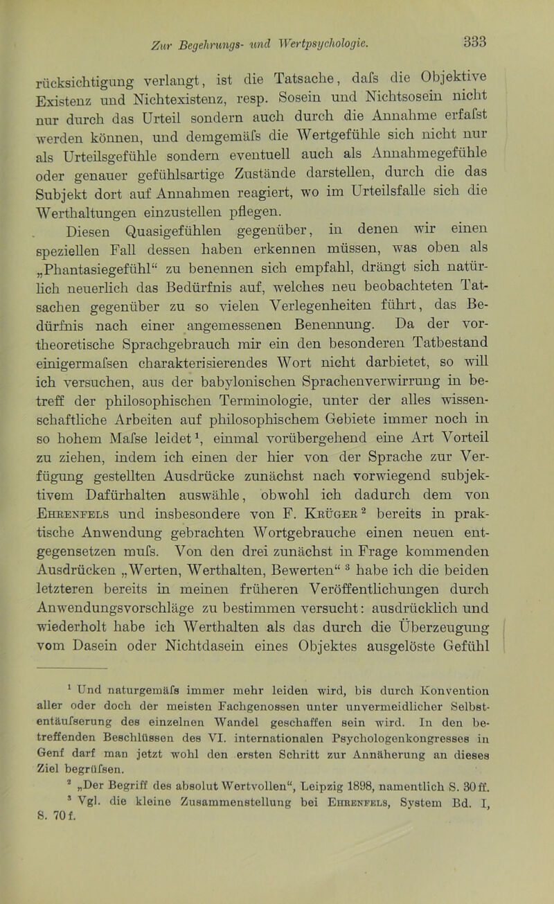 rücksichtigung verlangt, ist die Tatsache, dafs die Objektive Existenz und Nichtexistenz, resp. Sosein und Nichtsosein nicht nur durch das Urteil sondern auch durch die Annahme erfafst werden können, und demgemäfs die Wertgefühle sich nicht nur als Urteilsgefühle sondern eventuell auch als Annahmegefühle oder genauer gefühlsartige Zustände darstellen, durch die das Subjekt dort auf Annahmen reagiert, wo im Urteilsfalle sich die Werthaltungen einzustellen pflegen. Diesen Quasigefühlen gegenüber, in denen wir einen speziellen Fall dessen haben erkennen müssen, was oben als „Phantasiegefühl“ zu benennen sich empfahl, drängt sich natür- lich neuerlich das Bedürfnis auf, welches neu beobachteten Tat- sachen gegenüber zu so vielen Verlegenheiten führt, das Be- dürfnis nach einer angemessenen Benennung. Da der vor- theoretische Sprachgebrauch mir ein den besonderen Tatbestand einigermafsen charakterisierendes Wort nicht darbietet, so will ich versuchen, aus der babylonischen Sprachenverwirrung in be- treff der philosophischen Terminologie, unter der alles wissen- schaftliche Arbeiten auf philosophischem Gebiete immer noch in so hohem Mafse leidet1, einmal vorübergehend eine Art Vorteil zu ziehen, indem ich einen der hier von der Sprache zur Ver- fügung gestellten Ausdrücke zunächst nach vorwiegend subjek- tivem Dafürhalten auswähle, obwohl ich dadurch dem von Ehrenfels und insbesondere von F. Krüger2 bereits in prak- tische Anwendung gebrachten Wortgebrauche einen neuen ent- gegensetzen mufs. Von den drei zunächst in Frage kommenden Ausdrücken „Werten, Werthalten, Bewerten“ 3 habe ich die beiden letzteren bereits in meinen früheren Veröffentlichungen durch Anwendungsvorschläge zu bestimmen versucht: ausdrücklich und wiederholt habe ich Werthalten als das durch die Überzeugung vom Dasein oder Nichtdasein eines Objektes ausgelöste Gefühl 1 Und naturgemäfs immer mehr leiden wird, bis durch Konvention aller oder doch der meisten Fachgenossen unter unvermeidlicher Selbst- entäufserung des einzelnen Wandel geschaffen sein wird. In den be- treffenden Beschlüssen des VI. internationalen Psychologenkongresses in Genf darf man jetzt wohl den ersten Schritt zur Annäherung an dieses Ziel begrüfsen. 2 „Der Begriff des absolutwertvollen“, Leipzig 1898, namentlich S. 30 ff. * Vgl. die kleine Zusammenstellung bei Ehhenfels, System Bd. I, S. 70 f.