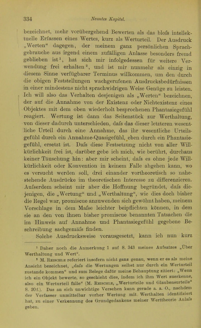 bezeichnet, mehr vorübergehend Bewerten als das blofs intellek- tuelle Erfassen eines Wertes, kurz als Werturteil. Der Ausdruck „Werten“ dagegen, der meinem ganz persönlichen Sprach- gebrauche aus irgend einem zufälligen Anlasse besonders fremd geblieben ist1, hat sich mir infolgedessen für weitere Ver- wendung frei erhalten2, und ist mir nunmehr als einzig in diesem Sinne verfügbarer Terminus willkommen, um den durch die obigen Feststellungen wachgerufenen Ausdrucksbedürfnissen in einer mindestens nicht sprachwidrigen Weise Genüge zu leisten. Ich will also das Verhalten desjenigen als „Werten“ bezeichnen, der auf die Annahme von der Existenz oder Nichtexistenz eines Objektes mit dem oben wiederholt besprochenen Phantasiegefühl reagiert. Wertung ist dann das Seitenstück zur Werthaltung, von dieser dadurch unterschieden, dafs das dieser letzteren wesent- liche Urteil durch eine Annahme, das ihr wesentliche Urteils- gefühl durch ein Annahme-Quasigefühl, eben durch ein Phantasie- gefühl, ersetzt ist. Dafs diese Festsetzung nicht von aller Will- kürlichkeit frei ist, darüber gebe ich mich, wie berührt, durchaus keiner Täuschung hin: aber mir scheint, dafs es ohne jede Will- kürlichkeit oder Konvention in keinem Falle abgehen kann, wo es versucht werden soll, drei einander vortheoretisch so nahe- stehende Ausdrücke im theoretischen Interesse zu differenzieren. Aufserdem scheint mir aber die Hoffnung begründet, dafs die- jenigen, die „Wertung“ und „Werthaltung“, wie dies doch bisher die Regel war, promiscue anzuwenden sich gewöhnt haben, meinem Vorschläge in dem Mafse leichter beipflichten können, in dem sie an den von ihnen bisher promiscue benannten Tatsachen die im Hinweis auf Annahme und Phantasiegefühl gegebene Be- schreibung sachgemäfs finden. Solche Ausdrucksweise vorausgesetzt, kann ich nun kurz 1 Daher noch die Anmerkung 1 auf S. 343 meines Aufsatzes „Über Werthaltung und Wert“. * M. Reischle referiert insofern nicht ganz genau, wenn er es als meine Ansicht bezeichnet, „dafs die Wertungen selbst nur durch ein Werturteil zustande kommen“ und zum Belege dafür meine Behauptung zitiert: „V> enn ich ein Objekt bewerte, so geschieht dies, indem ich ihm Wert zuerkenne, also ein Werturteil fälle“ (M. Reischle, „Werturteile und Glaubensurteile“ S. 20 f.). Das an sich unwichtige Versehen kann gerade a. a. 0., nachdem der Verfasser unmittelbar vorher Wertung mit Werthalten identifiziert hat, zu einer Verkennung dos Grundgedankens meiner Werttheorie Anlafs geben.