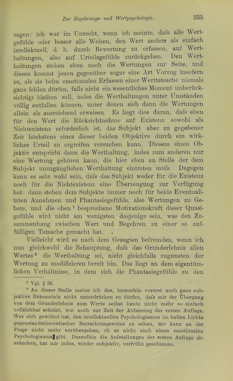 sagen: ich war im Unrecht, wenn ich meinte, dafs alle Wert- gefühle oder besser alle Weisen, den Wert anders als einfach intellektuell, d. h. durch Bewertung zu erfassen, auf Wert- haltungen, also auf Urteilsgefühle zurückgehen. Den Wert- haltungen stehen eben noch die Wertungen zur Seite, und diesen kommt jenen gegenüber sogar eine Art Vorzug insofern zu, als sie beim emotionalen Erfassen einer Werttatsache niemals ganz fehlen dürfen, falls nicht ein wesentliches Moment unberück- sichtigt bleiben soll, indes die Werthaltungen unter Umständen völlig entfallen können, unter denen sich dann die Wertungen allein als ausreichend erweisen. Es liegt dies daran, dafs eben für den Wert die Rücksichtnahme auf Existenz sowohl als Nichtexistenz erforderlich ist, das Subjekt aber zu gegebener Zeit höchstens eines dieser beiden Objektive durch ein wirk- liches Urteil zu ergreifen versuchen kann. Diesem einen Ob- jektiv entspricht dann die Werthaltung, indes zum anderen nur eine Wertung gehören kann, die hier eben an Stelle der dem Subjekt unzugänglichen Werthaltung eintreten mufs. Dagegen kann es sehr wohl sein, dafs das Subjekt weder für die Existenz noch für die Nichtexistenz eine Überzeugung zur Verfügung hat: dann stehen dem Subjekte immer noch für beide Eventuali- täten Annahmen und Phantasiegefühle, also Wertungen zu Ge- bote, und die oben1 besprochene Motivationskraft dieser Quasi- gefühle wird nicht am wenigsten dasjenige sein, was den Zu- sammenhang zwischen Wert und Begehren zu einer so auf- fälligen Tatsache gemacht hat. Vielleicht wird es nach dem Gesagten befremden, wenn ich nun gleichwohl die Behauptung, dafs das Grunderlebnis allen Wertes2 die Werthaltung sei, nicht gleichfalls zugunsten der Wertung zu modifizieren bereit bin. Das liegt an dem eigentüm- lichen Verhältnisse, in dem sich die Phantasiegefühle zu den 1 Vgl. § 56. 2 An dieser Stelle meine ich das, immerhin vorerst noch ganz sub- jektive Bekenntnis nicht unterdrücken zu dürfen, dafs mir der Übergang von dem Grunderlebnis zum Werte selbst heute nicht mehr so einfach vollziehbar scheint, wie noch zur Zeit der Abfassung der ersten Auflage. Wer sich gewöhnt hat, den intellektuellen Psychologismus im hellen Lichte gegenstandstheoretischer Betrachtungsweise zu sehen, der kann an der Frage nicht mehr vorübergehen, ob es nicht auch einen emotionalen Psychologismusjgibt. Daraufhin die Aufstellungen der ersten Auflage ab- zuändern, hat mir indes, wieder subjektiv, verfrüht geschienen.