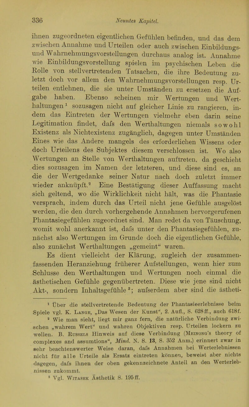 ihnen zugeordneten eigentlichen Gefühlen befinden, und das dem zwischen Annahme und Urteilen oder auch zwischen Einbildungs- und Wahrnehmungsvorstellungen durchaus analog ist. Annahme wie Einbildungsvorstellung spielen im psychischen Leben die Rolle von stellvertretenden Tatsachen, die ihre Bedeutung zu- letzt doch vor allem den Wahrnehmungsvorstellungen resp. Ur- teilen entlehnen, die sie unter Umständen zu ersetzen die Auf- gabe haben. Ebenso scheinen mir Wertungen und Wert- haltungen 1 sozusagen nicht auf gleicher Linie zu rangieren, in- dem das Eintreten der Wertungen vielmehr eben darin seine Legitimation findet, dafs den Werthaltungen niemals sowohl Existenz als Nichtexistenz zugänglich, dagegen unter Umständen Eines wTie das Andere mangels des erforderlichen Wissens oder doch Urteilens des Subjektes diesem verschlossen ist. Wo also Wertungen an Stelle von Werthaltungen auftreten, da geschieht dies sozusagen im Namen der letzteren, und diese sind es, an die der Wertgedanke seiner Natur nach doch zuletzt immer wieder anknüpft.2 Eine Bestätigung dieser Auffassung macht sich geltend, wo die Wirklichkeit nicht hält, was die Phantasie versprach, indem durch das Urteil nicht jene Gefühle ausgelöst werden, die den durch vorhergehende Annahmen hervorgerufenen Phantasiegefühlen zugeordnet sind. Man redet da von Täuschung, womit wrohl anerkannt ist, dafs unter den Phantasiegefühlen, zu- nächst also Wertungen im Grunde doch die eigentlichen Gefühle, also zunächst Werthaltungen „gemeint“ waren. Es dient vielleicht der Klärung, zugleich der zusammen- fassenden Heranziehung früherer Aufstellungen, wenn hier zum Schlüsse den Werthaltungen und Wertungen noch einmal die ästhetischen Gefühle gegenübertreten. Diese wie jene sind nicht Akt-, sondern Inhaltsgefühle 3; aufserdem aber sind die ästheti- 1 Über die stellvertretende Bedeutung der Phantasieerlebnisse beim Spiele vgl. K. Lange, „Das Wesen der Kunst“, 2. Auf!., S. 628 ff., auch 618f. 2 Wie man sieht, liegt mir ganz fern, die natürliche Verbindung zwi- schen „wahrem Wert“ und wahren Objektiven resp. Urteilen lockern zu wollen. B. Rüssels Hinweis auf diese Verbindung (Meinong's theory of complexes and assumtions“, Mind. N. S. 13, S. 352 Anm.) erinnert zwar in sehr beachtenswerter Weise daran, dafs Annahmen bei Werterlebnissen nicht für alle Urteile als Ersatz eintreten können, beweist aber nichts dagegen, dafs ihnen der oben gekennzeichnete Anteil an den Werterleb- nissen zukommt. s Vgl. Witasbk Ästhetik S. 195 ff.