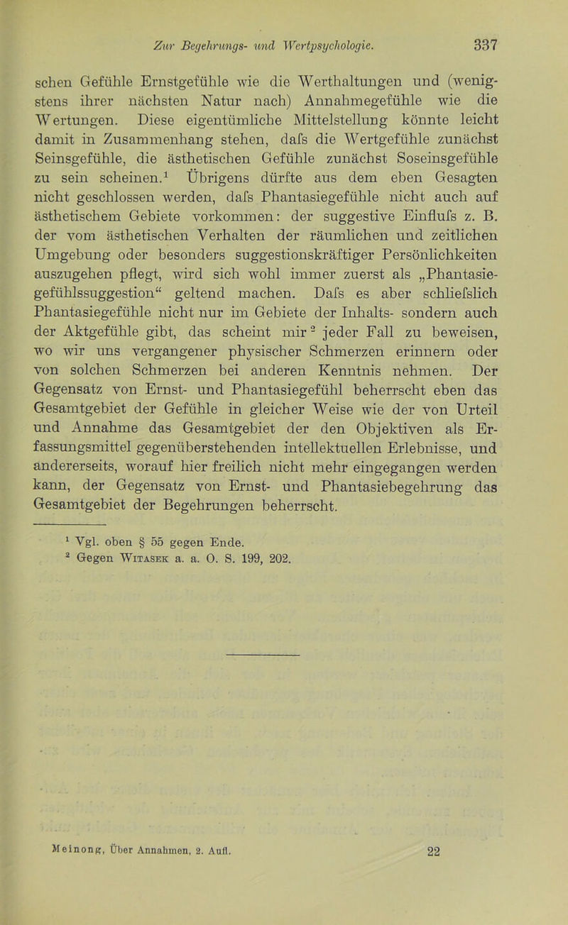 sehen Gefühle Ernstgefühle wie die Werthaltungen und (wenig- stens ihrer nächsten Natur nach) Annahmegefühle wie die Wertungen. Diese eigentümliche Mittelstellung könnte leicht damit in Zusammenhang stehen, dafs die Wertgefühle zunächst Seinsgefühle, die ästhetischen Gefühle zunächst Soseinsgefühle zu sein scheinen.1 Übrigens dürfte aus dem eben Gesagten nicht geschlossen werden, dafs Phantasiegefühle nicht auch auf ästhetischem Gebiete Vorkommen: der suggestive Einflufs z. B. der vom ästhetischen Verhalten der räumlichen und zeitlichen Umgebung oder besonders suggestionskräftiger Persönlichkeiten auszugehen pflegt, wird sich wohl immer zuerst als „Phantasie- gefühlssuggestion“ geltend machen. Dafs es aber schliefslich Phantasiegefühle nicht nur im Gebiete der Inhalts- sondern auch der Aktgefühle gibt, das scheint mir2 jeder Fall zu beweisen, wo wir uns vergangener physischer Schmerzen erinnern oder von solchen Schmerzen bei anderen Kenntnis nehmen. Der Gegensatz von Ernst- und Phantasiegefühl beherrscht eben das Gesamtgebiet der Gefühle in gleicher Weise wie der von Urteil und Annahme das Gesamtgebiet der den Objektiven als Er- fassungsmittel gegenüberstehenden intellektuellen Erlebnisse, und andererseits, worauf hier freilich nicht mehr eingegangen werden kann, der Gegensatz von Ernst- und Phantasiebegehrung das Gesamtgebiet der Begehrungen beherrscht. 1 Vgl. oben § 55 gegen Ende. 2 Gegen Witasek a. a. 0. S. 199, 202. Meinong, Über Annahmen, 2. Aufl. 22