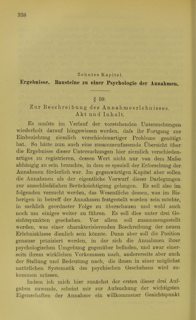 Zehntes Kapitel. Ergebnisse. Bausteine zu einer Psychologie der Annahmen. § 59. Zur Beschreibung des Annahmeerlebnisses. Akt und Inhalt. Es mufste im Verlauf der vorstehenden Untersuchungen wiederholt darauf hingewiesen werden, dafs ihr Fortgang zur Einbeziehung ziemlich verschiedenartiger Probleme genötigt hat. So hätte nun auch eine zusammenfassende Übersicht über die Ergebnisse dieser Untersuchungen hier ziemlich verschieden- artiges zu registrieren, dessen Wert nicht nur von dem Mafse abhängig zu sein brauchte, in dem es speziell der Erforschung der Annahmen förderlich war. Im gegenwärtigen Kapitel aber sollen die Annahmen als der eigentliche Vorwurf dieser Darlegungen zur ausschliefslichen Berücksichtigung gelangen. Es soll also im folgenden versucht werden, das Wesentliche dessen, was im Bis- herigen in betreff der Annahmen festgestellt worden sein möchte, in sachlich geordneter Folge zu überschauen und wohl auch noch um einiges weiter zu führen. Es soll dies unter drei Ge- sichtspunkten geschehen. Vor allem soll zusammengestellt werden, was einer charakterisierenden Beschreibung der neuen Erlebnisklasse dienlich sein könnte. Dann aber soll die Position genauer präzisiert werden, in der sich die Annahmen ihrer psychologischen Umgebung gegenüber befinden, und zwar einer- seits ihrem wirklichen Vorkommen nach, andererseits aber auch der Stellung und Bedeutung nach, die ihnen in einer möglichst natürlichen Systematik des psychischen Geschehens wird zu- kommen müssen. Indem ich mich hier zunächst der ersten dieser drei Auf- gaben zuwende, scheint mir zur Aufsuchung der wichtigsten Eigenschaften der Annahme ein willkommener Gesichtspunkt