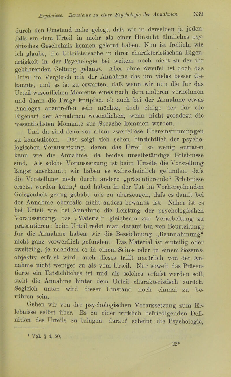 durch den Umstand nahe gelegt, dafs wir in derselben ja jeden- falls ein dem Urteil in mehr als einer Hinsicht ähnliches psy- chisches Geschehnis kennen gelernt haben. Nun ist freilich, wie ich glaube, die Urteilstatsache in ihrer charakteristischen Eigen- artigkeit in der Psychologie bei weitem noch nicht zu der ihr gebührenden Geltung gelangt. Aber ohne Zweifel ist doch das Urteil im Vergleich mit der Annahme das um vieles besser Ge- kannte, und es ist zu erwarten, dafs wenn wir nun die für das Urteil wesentlichen Momente eines nach dem anderen vornehmen und daran die Frage knüpfen, ob auch bei der Annahme etwas Analoges anzutreffen sein möchte, doch einige der für die Eigenart der Annahmen wesentlichen, wenn nicht geradezu die wesentlichsten Momente zur Sprache kommen werden. Und da sind denn vor allem zweifellose Übereinstimmungen zu konstatieren. Das zeigt sich schon hinsichtlich der psycho- logischen Voraussetzung, deren das Urteil so wenig entraten kann wie die Annahme, da beides unselbständige Erlebnisse sind. Als solche Voraussetzung ist beim Urteile die Vorstellung längst anerkannt; wir haben es wahrscheinlich gefunden, dafs die Vorstellung noch durch andere „präsentierende“ Erlebnisse ersetzt werden kann,1 und haben in der Tat im Vorhergehenden Gelegenheit genug gehabt, uns zu überzeugen, dafs es damit bei der Annahme ebenfalls nicht anders bewandt ist. Näher ist es bei Urteil wie bei Annahme die Leistung der psychologischen Voraussetzung, das „Material“ gleichsam zur Verarbeitung zu präsentieren: beim Urteil redet man darauf hin von Beurteilung; für die Annahme haben wir die Bezeichnung „Beannahmung“ nicht ganz verwerflich gefunden. Das Material ist einteilig oder zweiteilig, je nachdem es in einem Seins- oder in einem Soseins- objektiv erfafst wird: auch dieses trifft natürlich von der An- nahme nicht weniger zu als vom Urteil. Nur soweit das Präsen- tierte ein Tatsächliches ist und als solches erfafst werden soll, steht die Annahme hinter dem Urteil charakteristisch zurück. Sogleich unten wird dieser Umstand noch einmal zu be- rühren sein. Gehen wir von der psychologischen Voraussetzung zum Er- lebnisse selbst über. Es zu einer wirklich befriedigenden Defi- nition des Urteils zu bringen, darauf scheint die Psychologie, 1 Vgl. § 4, 20. 22*