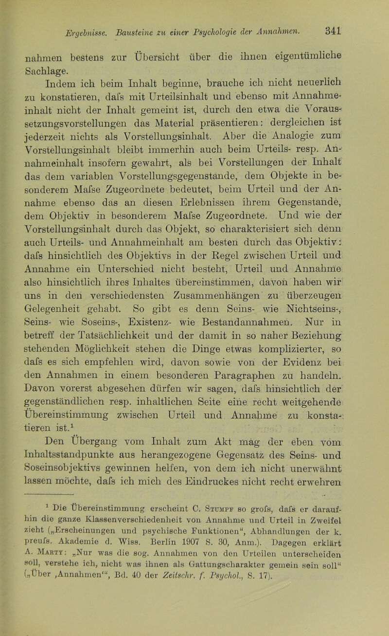 nahmen bestens zur Übersicht über die ihnen eigentümliche Sachlage. Indem ich beim Inhalt beginne, brauche ich nicht neuerlich zu konstatieren, dafs mit Urteilsinhalt und ebenso mit Annahme- inhalt nicht der Inhalt gemeint ist, durch den etwa die Voraus- setzungsvorstellungen das Material präsentieren: dergleichen ist jederzeit nichts als Vorstellungsinhalt. Aber die Analogie zum Vorstellungsinhalt bleibt immerhin auch beim Urteils- resp. An- nahmeinhalt insofern gewahrt, als bei Vorstellungen der Inhalt das dem variablen Vorstellungsgegenstande, dem Objekte in be- sonderem Mafse Zugeordnete bedeutet, beim Urteil und der An- nahme ebenso das an diesen Erlebnissen ihrem Gegenstände, dem Objektiv in besonderem Mafse Zugeordnete. Und wie der Vorstellungsinhalt durch das Objekt, so charakterisiert sich denn auch Urteils- und Annahmeinhalt am besten durch das Objektiv: dafs hinsichtlich des Objektivs in der Regel zwischen Urteil und Annahme ein Unterschied nicht besteht, Urteil und Annahme also hinsichtlich ihres Inhaltes übereinstimmen, davon haben wir uns in den verschiedensten Zusammenhängen zu überzeugen Gelegenheit gehabt. So gibt es denn Seins- wie Nichtseins-, Seins- wie Soseins-, Existenz- wie Bestandannahmen. Nur in betreff der Tatsächlichkeit und der damit in so naher Beziehung stehenden Möglichkeit stehen die Dinge etwas komplizierter, so dafs es sich empfehlen wird, davon sowie von der Evidenz bei den Annahmen in einem besonderen Paragraphen zu handeln. Davon vorerst abgesehen dürfen wir sagen, dafs hinsichtlich der gegenständlichen resp. inhaltlichen Seite eine recht weitgehende Übereinstimmung zwischen Urteil und Annahme zu konsta- tieren ist.1 Den Übergang vom Inhalt zum Akt mag der eben vom Inhaltsstandpunkte aus herangezogene Gegensatz des Seins- und Soseinsobjektivs gewinnen helfen, von dem ich nicht unerwähnt lassen möchte, dafs ich mich des Eindruckes nicht recht erwehren 1 Die Übereinstimmung erscheint C. Stumpf so grofs, dafs er darauf- hin die ganze Klassenverschiedenheit von Annahme und Urteil in Zweifel zieht („Erscheinungen und psychische Funktionen“, Abhandlungen der k. preufs. Akademie d. Wiss. Berlin 1907 S. 30, Anm.). Dagegen erklärt A. Mäht?: „Nur was die sog. Annahmen von den Urteilen unterscheiden soll, verstehe ich, nicht was ihnen als Gattungscharakter gemein sein soll“ („Über ,Annahmen'“, Bd. 40 der Zeitschr. f. Psychol., S. 17).