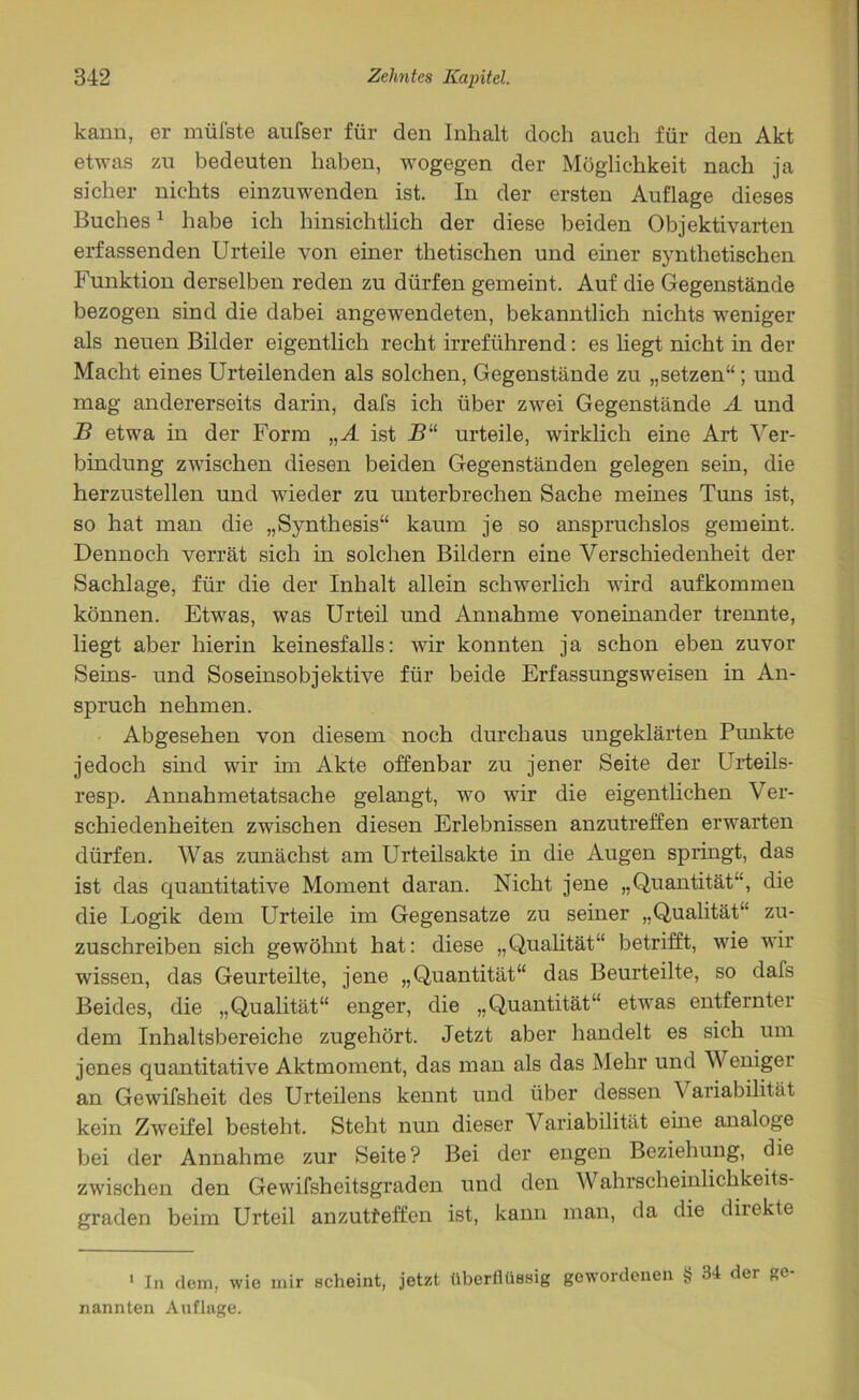 kann, er müfste aufser für den Inhalt doch auch für den Akt etwas zu bedeuten haben, wogegen der Möglichkeit nach ja sicher nichts einzuwenden ist. In der ersten Auflage dieses Buches1 habe ich hinsichtlich der diese beiden Objektivarten erfassenden Urteile von einer thetischen und einer synthetischen Funktion derselben reden zu dürfen gemeint. Auf die Gegenstände bezogen sind die dabei angewendeten, bekanntlich nichts weniger als neuen Bilder eigentlich recht irreführend: es liegt nicht in der Macht eines Urteilenden als solchen, Gegenstände zu „setzen“; und mag andererseits darin, dafs ich über zwei Gegenstände A und B etwa in der Form „A ist B“ urteile, wirklich eine Art Ver- bindung zwischen diesen beiden Gegenständen gelegen sein, die herzustellen und wieder zu unterbrechen Sache meines Tuns ist, so hat man die „Synthesis“ kaum je so anspruchslos gemeint. Dennoch verrät sich in solchen Bildern eine Verschiedenheit der Sachlage, für die der Inhalt allein schwerlich wird aufkommen können. Etwas, was Urteil und Annahme voneinander trennte, liegt aber hierin keinesfalls: wir konnten ja schon eben zuvor Seins- und Soseinsobjektive für beide Erfassungsweisen in An- spruch nehmen. Abgesehen von diesem noch durchaus ungeklärten Punkte jedoch sind wir im Akte offenbar zu jener Seite der Urteils- resp. Annahmetatsache gelangt, wo wir die eigentlichen Ver- schiedenheiten zwischen diesen Erlebnissen anzutreffen erwarten dürfen. Was zunächst am Urteilsakte in die Augen springt, das ist das quantitative Moment daran. Nicht jene „Quantität, die die Logik dem Urteile im Gegensätze zu seiner „Qualität“ zu- zuschreiben sich gewöhnt hat: diese „Qualität“ betrifft, wie wir wissen, das Geurteilte, jene „Quantität“ das Beurteilte, so dafs Beides, die „Qualität“ enger, die „Quantität“ etwas entfernter dem Inhaltsbereiche zugehört. Jetzt aber handelt es sich um jenes quantitative Aktmoment, das man als das Mehr und Weniger an Gewifsheit des Urteilens kennt und über dessen Variabilität kein Zweifel besteht. Steht nun dieser Variabilität eine analoge bei der Annahme zur Seite? Bei der engen Beziehung, die zwischen den Gewifsheitsgraden und den Wahrscheinlichkeits- graden beim Urteil anzutfeffen ist, kann man, da die direkte 1 In dem, wie mir scheint, jetzt überflüssig gewordenen § 34 der ge- nannten Auflage.
