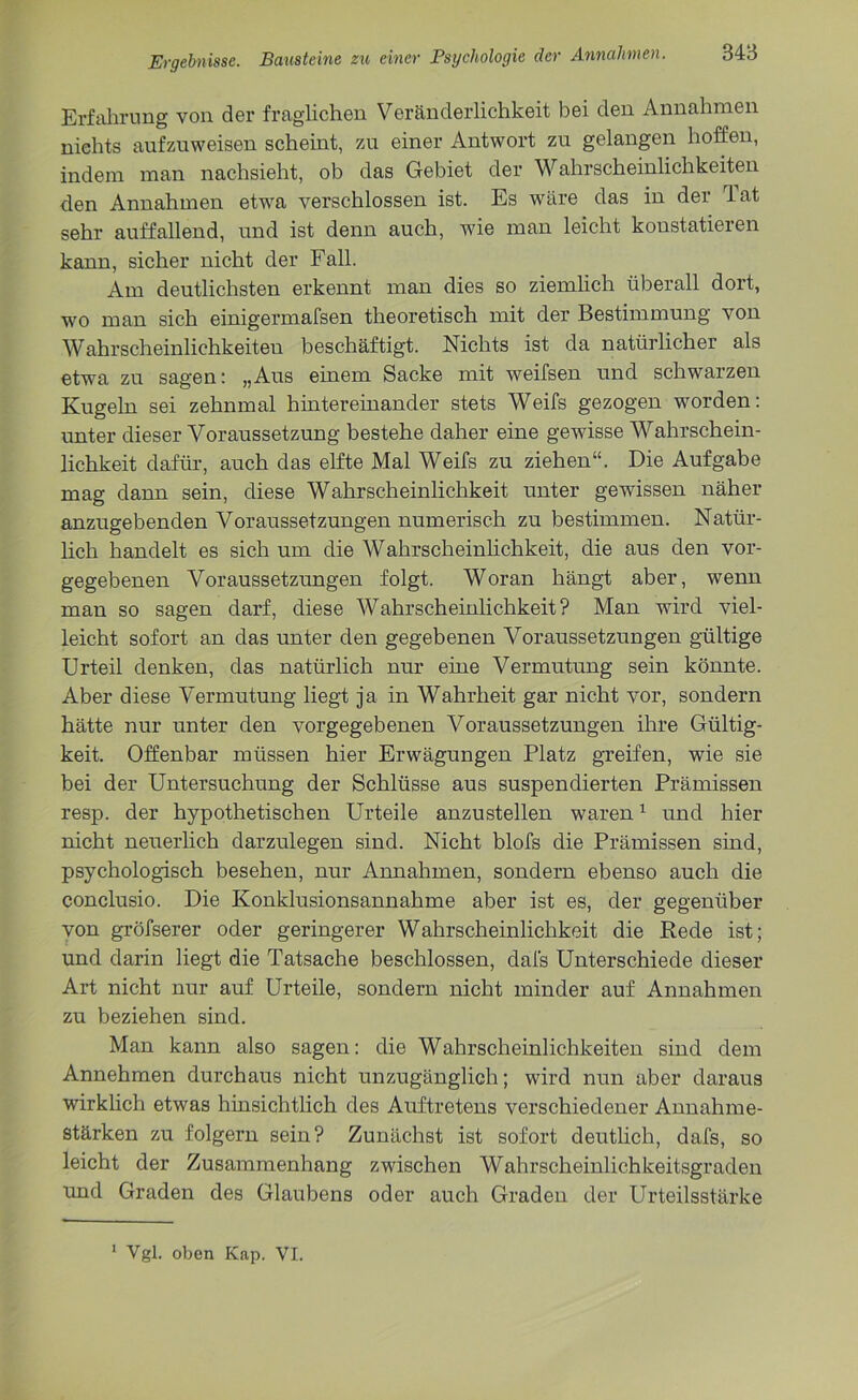 Erfahrung von der fraglichen Veränderlichkeit bei den Annahmen nichts aufzuweisen scheint, zu einer Antwort zu gelangen hoffen, indem man nachsieht, ob das Gebiet der Wahrscheinlichkeiten den Annahmen etwa verschlossen ist. Es wäre das in der lat sehr auffallend, und ist denn auch, wie man leicht konstatieren kann, sicher nicht der Fall. Am deutlichsten erkennt man dies so ziemlich überall dort, wo man sich einigermafsen theoretisch mit der Bestimmung von Wahrscheinlichkeiten beschäftigt. Nichts ist da natürlicher als etwa zu sagen: „Aus einem Sacke mit weifsen und schwarzen Kugeln sei zehnmal hintereinander stets Weifs gezogen worden: unter dieser Voraussetzung bestehe daher eine gewisse Wahrschein- lichkeit dafür, auch das elfte Mal Weifs zu ziehen“. Die Aufgabe mag dann sein, diese Wahrscheinlichkeit unter gewissen näher anzugebenden Voraussetzungen numerisch zu bestimmen. Natür- lich handelt es sich um die Wahrscheinlichkeit, die aus den vor- gegebenen Voraussetzungen folgt. Woran hängt aber, wenn man so sagen darf, diese Wahrscheinlichkeit? Man wird viel- leicht sofort an das unter den gegebenen Voraussetzungen gültige Urteil denken, das natürlich nur eine Vermutung sein könnte. Aber diese Vermutung liegt ja in Wahrheit gar nicht vor, sondern hätte nur unter den vorgegebenen Voraussetzungen ihre Gültig- keit. Offenbar müssen hier Erwägungen Platz greifen, wie sie bei der Untersuchung der Schlüsse aus suspendierten Prämissen resp. der hypothetischen Urteile anzustellen waren1 und hier nicht neuerlich darzulegen sind. Nicht blofs die Prämissen sind, psychologisch besehen, nur Annahmen, sondern ebenso auch die conclusio. Die Konklusionsannahme aber ist es, der gegenüber von gröfserer oder geringerer Wahrscheinlichkeit die Rede ist; und darin liegt die Tatsache beschlossen, dai's Unterschiede dieser Art nicht nur auf Urteile, sondern nicht minder auf Annahmen zu beziehen sind. Man kann also sagen: die Wahrscheinlichkeiten sind dem Annehmen durchaus nicht unzugänglich; wird nun aber daraus wirklich etwas hinsichtlich des Auftretens verschiedener Annahme- stärken zu folgern sein? Zunächst ist sofort deutlich, dafs, so leicht der Zusammenhang zwischen Wahrscheinlichkeitsgraden und Graden des Glaubens oder auch Graden der Urteilsstärke 1 Vgl. oben Kap. VI.