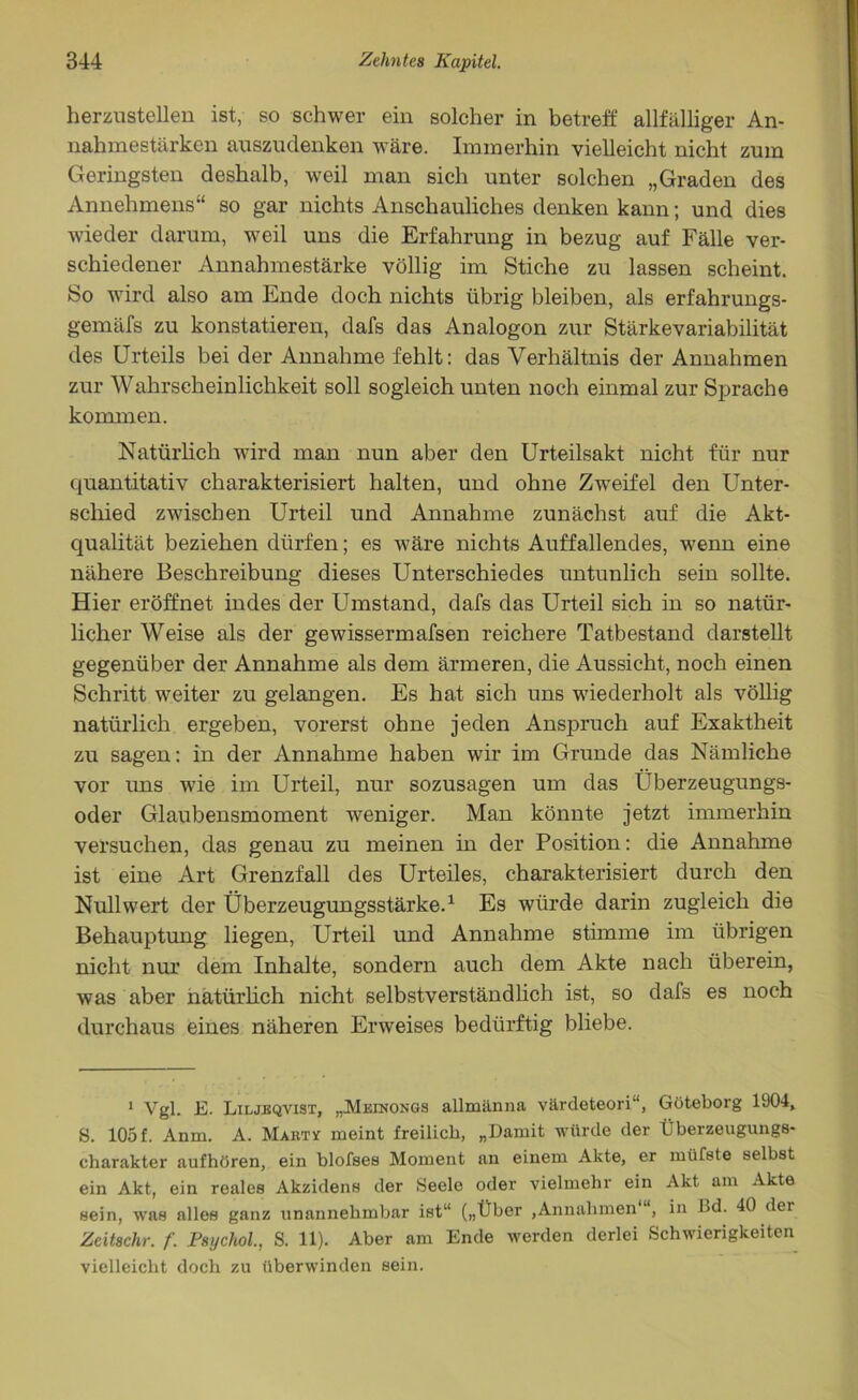herzustellen ist, so schwer ein solcher in betreff allfälliger An- nahmestärken auszudenken wäre. Immerhin vielleicht nicht zum Geringsten deshalb, weil man sich unter solchen „Graden des Annehmens“ so gar nichts Anschauliches denken kann; und dies wieder darum, weil uns die Erfahrung in bezug auf Fälle ver- schiedener Annahmestärke völlig im Stiche zu lassen scheint. So wird also am Ende doch nichts übrig bleiben, als erfahrungs- gemäfs zu konstatieren, dafs das Analogon zur Stärkevariabilität des Urteils bei der Annahme fehlt: das Verhältnis der Annahmen zur Wahrscheinlichkeit soll sogleich unten noch einmal zur Sprache kommen. Natürlich wird man nun aber den Urteilsakt nicht für nur quantitativ charakterisiert halten, und ohne Zweifel den Unter- schied zwischen Urteil und Annahme zunächst auf die Akt- qualität beziehen dürfen; es wäre nichts Auffallendes, wenn eine nähere Beschreibung dieses Unterschiedes untunlich sein sollte. Hier eröffnet indes der Umstand, dafs das Urteil sich in so natür- licher Weise als der gewissermafsen reichere Tatbestand darstellt gegenüber der Annahme als dem ärmeren, die Aussicht, noch einen Schritt weiter zu gelangen. Es hat sich uns wiederholt als völlig natürlich ergeben, vorerst ohne jeden Anspruch auf Exaktheit zu sagen: in der Annahme haben wir im Grunde das Nämliche vor uns wie im Urteil, nur sozusagen um das Uberzeugungs- oder Glaubensmoment weniger. Man könnte jetzt immerhin versuchen, das genau zu meinen in der Position: die Annahme ist eine Art Grenzfall des Urteiles, charakterisiert durch den Null wert der Überzeugungsstärke.1 Es würde darin zugleich die Behauptung liegen, Urteil und Annahme stimme im übrigen nicht nur dem Inhalte, sondern auch dem Akte nach überein, was aber natürlich nicht selbstverständlich ist, so dafs es noch durchaus eines näheren Erweises bedürftig bliebe. 1 Vgl. E. Liljeqvist, „Meinongs allmänna värdeteori“, Göteborg 1904, S. 105 f. Anm. A. Mart* meint freilich, „Damit würde der Überzeugungs- charakter aufhören, ein blofses Moment an einem Akte, er müfste selbst ein Akt, ein reales Akzidens der Seele oder vielmehr ein Akt am Akte sein, was alles ganz unannehmbar ist“ („Über ,Annahmen “, in Bd. 40 der Zeitschr. f. Psychol., S. 11). Aber am Ende werden derlei Schwierigkeiten vielleicht doch zu überwinden sein.