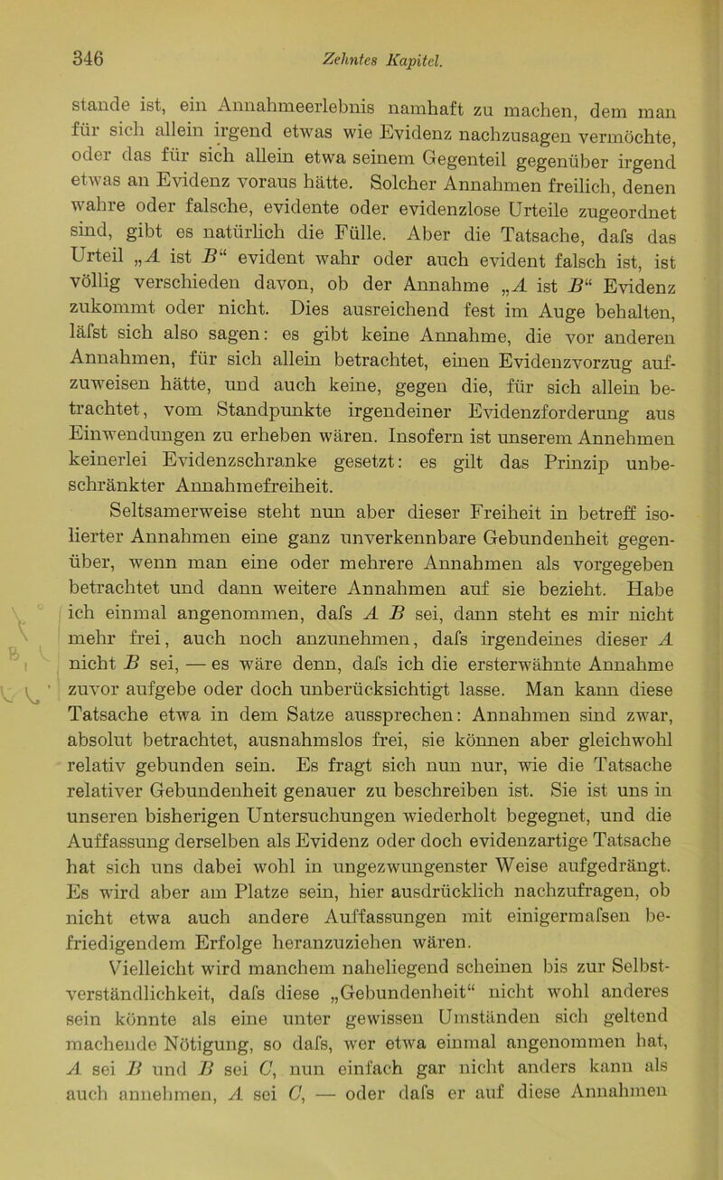 stände ist, ein Annahmeerlebnis namhaft zu machen, dem man füi sich allein irgend etwas wie Evidenz nachzusagen vermöchte, oder das für sich allein etwa seinem Gegenteil gegenüber irgend etwas an Evidenz voraus hätte. Solcher Annahmen freilich, denen wahre oder falsche, evidente oder evidenzlose Urteile zugeordnet sind, gibt es natürlich die Fülle. Aber die Tatsache, dafs das Urteil „A ist Bu evident wahr oder auch evident falsch ist, ist völlig verschieden davon, ob der Annahme „A ist B“ Evidenz zukommt oder nicht. Dies ausreichend fest im Auge behalten, läfst sich also sagen: es gibt keine Annahme, die vor anderen Annahmen, für sich allein betrachtet, einen Evidenzvorzug auf- zuweisen hätte, und auch keine, gegen die, für sich allein be- trachtet , vom Standpunkte irgendeiner Evidenzforderung aus Einwendungen zu erheben wären. Insofern ist unserem Annehmen keinerlei Evidenzschranke gesetzt: es gilt das Prinzip unbe- schränkter Annahmefreiheit. Seltsamerweise steht nun aber dieser Freiheit in betreff iso- lierter Annahmen eine ganz unverkennbare Gebundenheit gegen- über, wenn man eine oder mehrere Annahmen als vorgegeben betrachtet und dann weitere Annahmen auf sie bezieht. Habe ich einmal angenommen, dafs A B sei, dann steht es mir nicht mehr frei, auch noch anzunehmen, dafs irgendeines dieser A nicht B sei, — es wäre denn, dafs ich die ersterwähnte Annahme zuvor aufgebe oder doch unberücksichtigt lasse. Man kann diese Tatsache etwa in dem Satze aussprechen: Annahmen sind zwar, absolut betrachtet, ausnahmslos frei, sie können aber gleichwohl relativ gebunden sein. Es fragt sich nun nur, wie die Tatsache relativer Gebundenheit genauer zu beschreiben ist. Sie ist uns in unseren bisherigen Untersuchungen wiederholt begegnet, und die Auffassung derselben als Evidenz oder doch evidenzartige Tatsache hat sich uns dabei wohl in ungezwungenster Weise aufgedrängt. Es wird aber am Platze sein, hier ausdrücklich nachzufragen, ob nicht etwa auch andere Auffassungen mit einigermafsen be- friedigendem Erfolge heranzuziehen wären. Vielleicht wird manchem naheliegend scheinen bis zur Selbst- verständlichkeit, dafs diese „Gebundenheit“ nicht wohl anderes sein könnte als eine unter gewissen Umständen sich geltend machende Nötigung, so dafs, wer etwa einmal angenommen hat, A sei B und B sei C, nun einfach gar nicht anders kann als auch annehmen, A sei C, — oder dafs er auf diese Annahmen