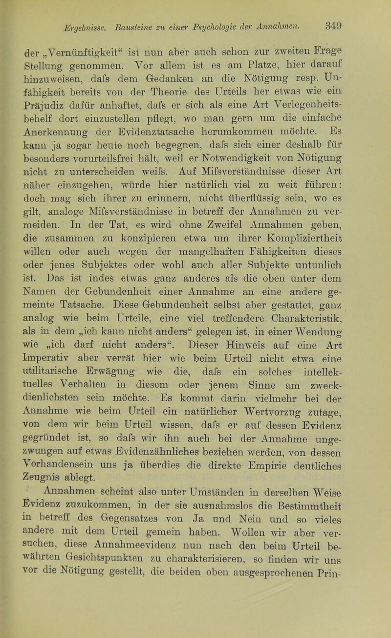 der „Vernünftigkeit“ ist nun aber auch schon zur zweiten Krage Stellung genommen. Vor allem ist es am Platze, hier darauf hinzuweisen, dafs dem Gedanken an die Nötigung resp. Un- fähigkeit bereits von der Theorie des Urteils her etwas wie ein Präjudiz dafür anhaftet, dafs er sich als eine Art Verlegenheits- behelf dort einzustellen pflegt, wo man gern um die einfache Anerkennung der Evidenztatsache herumkommen möchte. Es kann ja sogar heute noch begegnen, dafs sich einer deshalb für besonders vorurteilsfrei hält, weil er Notwendigkeit von Nötigung nicht zu unterscheiden weifs. Auf Mifsverständnisse dieser Art näher einzugehen, würde hier natürlich viel zu weit führen: doch mag sich ihrer zu erinnern, nicht überflüssig sein, wo es gilt, analoge Mifsverständnisse in betreff der Annahmen zu ver- meiden. In der Tat, es wird ohne Zweifel Annahmen geben, die zusammen zu konzipieren etwa um ihrer Kompliziertheit willen oder auch wegen der mangelhaften Fähigkeiten dieses oder jenes Subjektes oder wohl auch aller Subjekte untunlich ist. Das ist indes etwas ganz anderes als die oben unter dem Namen der Gebundenheit einer Annahme an eine andere ge- meinte Tatsache. Diese Gebundenheit selbst aber gestattet, ganz analog wie beim Urteile, eine viel treffendere Charakteristik, als in dem „ich kann nicht anders“ gelegen ist, in einer Wendung wie „ich darf nicht anders“. Dieser Hinweis auf eine Art Imperativ aber verrät hier wie beim Urteil nicht etwa eine utilitarische Erwägung wie die, dafs ein solches intellek- tuelles Verhalten in diesem oder jenem Sinne am zweck- dienlichsten sein möchte. Es kommt darin vielmehr bei der Annahme wie beim Urteil ein natürlicher Wertvorzug zutage, von dem wir beim Urteil wissen, dafs er auf dessen Evidenz gegründet ist, so dafs wir ihn auch bei der Annahme unge- zwungen auf etwas Evidenzähnliches beziehen werden, von dessen Vorhandensein uns ja überdies die direkte Empirie deutliches Zeugnis ablegt. Annahmen scheint also unter Umständen in derselben Weise Evidenz zuzukommen, in der sie ausnahmslos die Bestimmtheit in betreff des Gegensatzes von Ja und Nein und so vieles andere mit dem Urteil gemein haben. Wollen wir aber ver- suchen, diese Annahmeevidenz nun nach den beim Urteil be- währten Gesichtspunkten zu charakterisieren, so finden wir uns vor die Nötigung gestellt, die beiden oben ausgesprochenen Prin-