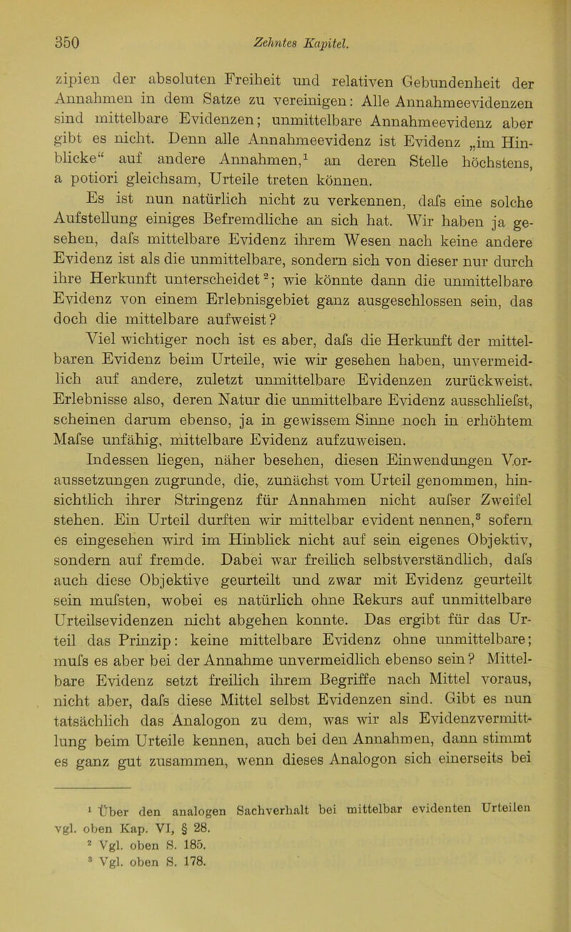 zipien der absoluten Freiheit und relativen Gebundenheit der Annahmen in dem batze zu vereinigen: Alle Annahmeevidenzen sind mittelbare Evidenzen; unmittelbare Annahmeevidenz aber gibt es nicht. Denn alle Annahmeevidenz ist Evidenz „im Hin- blicke“ auf andere Annahmen,1 an deren Stelle höchstens, a potiori gleichsam, Urteile treten können. Es ist nun natürlich nicht zu verkennen, dafs eine solche Aufstellung einiges Befremdliche an sich hat. Wir haben ja ge- sehen, dafs mittelbare Evidenz ihrem Wesen nach keine andere Evidenz ist als die unmittelbare, sondern sich von dieser nur durch ihre Herkunft unterscheidet2; wie könnte dann die unmittelbare Evidenz von einem Erlebnisgebiet ganz ausgeschlossen sein, das doch die mittelbare aufweist? Viel wichtiger noch ist es aber, dafs die Herkunft der mittel- baren Evidenz beim Urteile, wie wir gesehen haben, unvermeid- lich auf andere, zuletzt unmittelbare Evidenzen zurückweist. Erlebnisse also, deren Natur die unmittelbare Evidenz ausschliefst, scheinen darum ebenso, ja in gewissem Sinne noch in erhöhtem Mafse unfähig, mittelbare Evidenz aufzuweisen. Indessen liegen, näher besehen, diesen Einwendungen Vor- aussetzungen zugrunde, die, zunächst vom Urteil genommen, hin- sichtlich ihrer Stringenz für Annahmen nicht aufser Zweifel stehen. Ein Urteil durften wir mittelbar evident nennen,3 sofern es eingesehen wird im Hinblick nicht auf sein eigenes Objektiv, sondern auf fremde. Dabei war freilich selbstverständlich, dafs auch diese Objektive geurteilt und zwar mit Evidenz geurteilt sein mufsten, wobei es natürlich ohne Rekurs auf unmittelbare Urteilsevidenzen nicht abgehen konnte. Das ergibt für das Ur- teil das Prinzip: keine mittelbare Evidenz ohne unmittelbare; mufs es aber bei der Annahme unvermeidlich ebenso sein? Mittel- bare Evidenz setzt freilich ihrem Begriffe nach Mittel voraus, nicht aber, dafs diese Mittel selbst Evidenzen sind. Gibt es nun tatsächlich das Analogon zu dem, was wir als Evidenz Vermitt- lung beim Urteile kennen, auch bei den Annahmen, dann stimmt es ganz gut zusammen, wenn dieses Analogon sich einerseits bei 1 Über den analogen Sachverhalt bei mittelbar evidenten Urteilen vgl. oben Kap. VI, § 28. 2 Vgl. oben S. 185. 3 Vgl. oben S. 178.