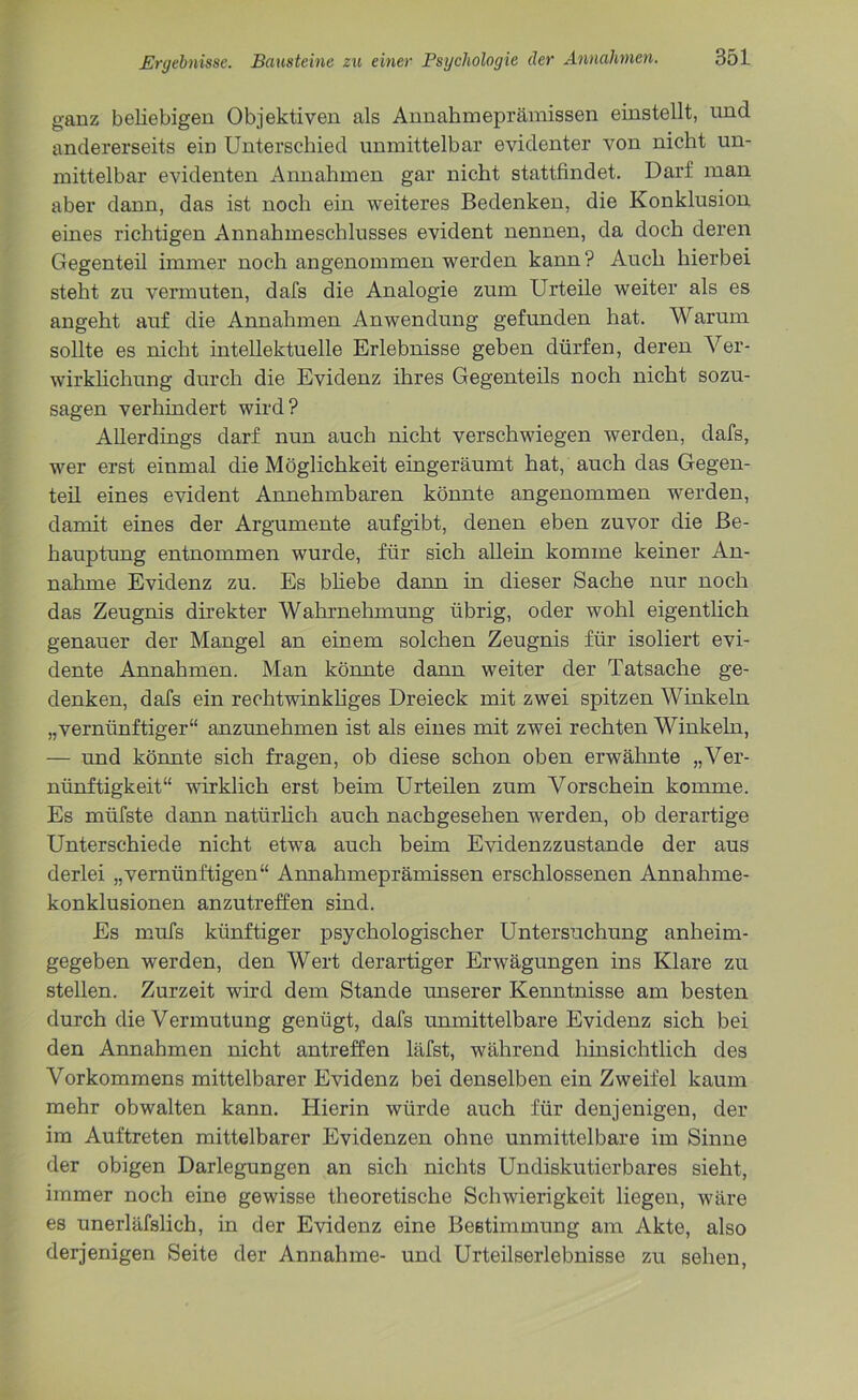 ganz beliebigen Objektiven als Annahmeprämissen einstellt, und andererseits ein Unterschied unmittelbar evidenter von nicht un- mittelbar evidenten Annahmen gar nicht stattfindet. Darf man aber dann, das ist noch ein weiteres Bedenken, die Konklusion eines richtigen Annahmeschlusses evident nennen, da doch deren Gegenteil immer noch angenommen werden kann? Auch hierbei steht zu vermuten, dafs die Analogie zum Urteile weiter als es angeht auf die Annahmen Anwendung gefunden hat. Warum sollte es nicht intellektuelle Erlebnisse geben dürfen, deren Ver- wirklichung durch die Evidenz ihres Gegenteils noch nicht sozu- sagen verhindert wird? Allerdings darf nun auch nicht verschwiegen werden, dafs, wer erst einmal die Möglichkeit eingeräumt hat, auch das Gegen- teil eines evident Annehmbaren könnte angenommen wrerden, damit eines der Argumente aufgibt, denen eben zuvor die Be- hauptung entnommen wurde, für sich allein komme keiner An- nahme Evidenz zu. Es bliebe dann in dieser Sache nur noch das Zeugnis direkter Wahrnehmung übrig, oder wohl eigentlich genauer der Mangel an einem solchen Zeugnis für isoliert evi- dente Annahmen. Man könnte dann weiter der Tatsache ge- denken, dafs ein rechtwinkliges Dreieck mit zwei spitzen Winkeln „vernünftiger“ anzunehmen ist als eines mit zwei rechten Winkeln, — und könnte sich fragen, ob diese schon oben erwähnte „Ver- nünftigkeit“ wirklich erst beim Urteilen zum Vorschein komme. Es müfste dann natürlich auch nachgesehen werden, ob derartige Unterschiede nicht etwa auch beim Evidenzzustande der aus derlei „vernünftigen“ Annahmeprämissen erschlossenen Annahme- konklusionen anzutreffen sind. Es mufs künftiger psychologischer Untersuchung anheim- gegeben werden, den Wert derartiger Erwägungen ins Klare zu stellen. Zurzeit wird dem Stande unserer Kenntnisse am besten durch die Vermutung genügt, dafs unmittelbare Evidenz sich bei den Annahmen nicht antreffen läfst, während hinsichtlich des Vorkommens mittelbarer Evidenz bei denselben ein Zweifel kaum mehr obwalten kann. Hierin würde auch für denjenigen, der im Auftreten mittelbarer Evidenzen ohne unmittelbare im Sinne der obigen Darlegungen an sich nichts Undiskutierbares sieht, immer noch eine gewisse theoretische Schwierigkeit liegen, wäre es unerläfslich, in der Evidenz eine Bestimmung am Akte, also derjenigen Seite der Annahme- und Urteilserlebnisse zu sehen,
