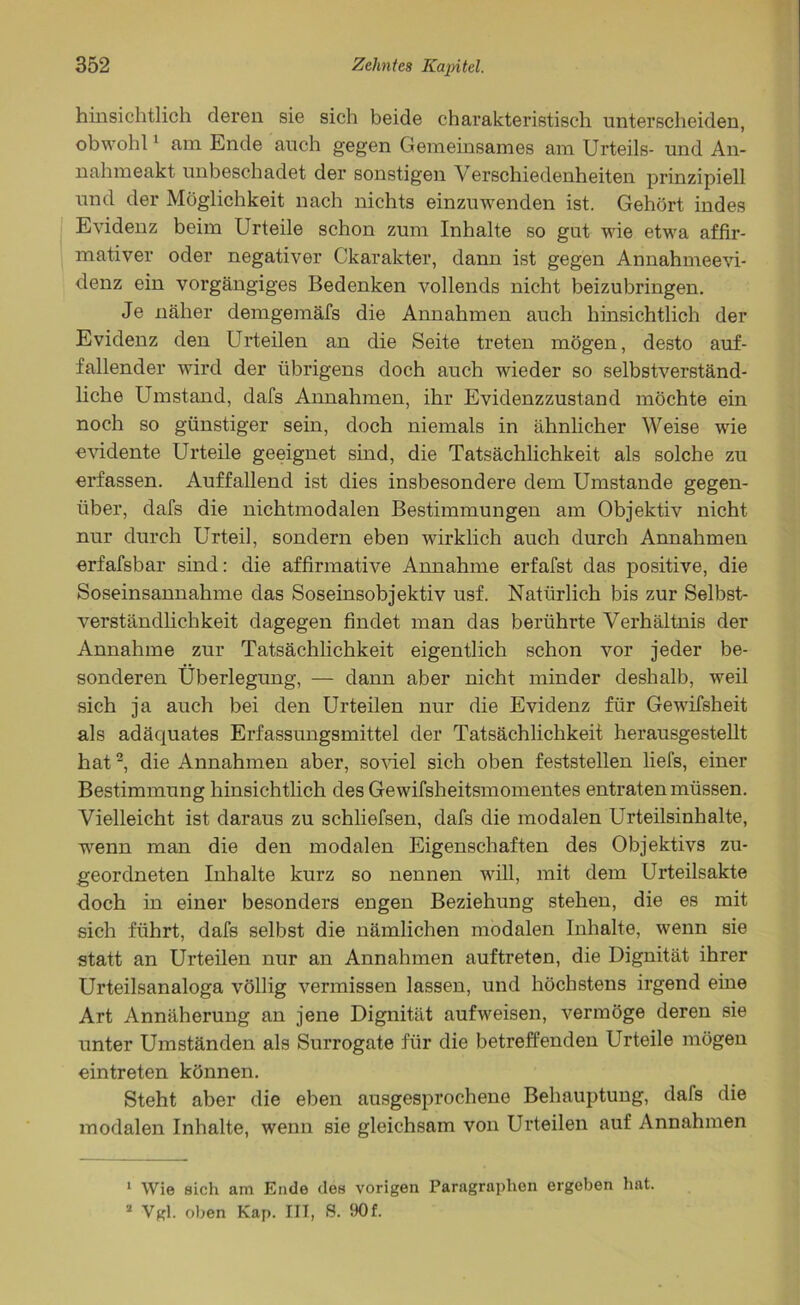 hinsichtlich deren sie sich beide charakteristisch unterscheiden, obwohl1 am Ende auch gegen Gemeinsames am Urteils- und An- nahmeakt unbeschadet der sonstigen V erschiedenheiten prinzipiell und der Möglichkeit nach nichts einzuwenden ist. Gehört indes Evidenz beim Urteile schon zum Inhalte so gut wie etwa affir- mativer oder negativer Ckarakter, dann ist gegen Annahmeevi- denz ein vorgängiges Bedenken vollends nicht beizubringen. Je näher demgemäfs die Annahmen auch hinsichtlich der Evidenz den Urteilen an die Seite treten mögen, desto auf- fallender wird der übrigens doch auch wieder so selbstverständ- liche Umstand, dafs Annahmen, ihr Evidenzzustand möchte ein noch so günstiger sein, doch niemals in ähnlicher Weise wie evidente Urteile geeignet sind, die Tatsächlichkeit als solche zu erfassen. Auffallend ist dies insbesondere dem Umstande gegen- über, dafs die nichtmodalen Bestimmungen am Objektiv nicht nur durch Urteil, sondern eben wirklich auch durch Annahmen erfafsbar sind: die affirmative Annahme erfafst das positive, die Soseinsannahme das Soseinsobjektiv usf. Natürlich bis zur Selbst- verständlichkeit dagegen findet man das berührte Verhältnis der Annahme zur Tatsächlichkeit eigentlich schon vor jeder be- sonderen Überlegung, — dann aber nicht minder deshalb, weil sich ja auch bei den Urteilen nur die Evidenz für Gewifsheit als adäquates Erfassungsmittel der Tatsächlichkeit herausgestellt hat2, die Annahmen aber, soviel sich oben feststellen liefs, einer Bestimmung hinsichtlich des Gewifsheitsmomentes entraten müssen. Vielleicht ist daraus zu schliefsen, dafs die modalen Urteilsinhalte, wenn man die den modalen Eigenschaften des Objektivs zu- geordneten Inhalte kurz so nennen will, mit dem Urteilsakte doch in einer besonders engen Beziehung stehen, die es mit sich führt, dafs selbst die nämlichen modalen Inhalte, wenn sie statt an Urteilen nur an Annahmen auftreten, die Dignität ihrer Urteilsanaloga völlig vermissen lassen, und höchstens irgend eine Art Annäherung an jene Dignität aufweisen, vermöge deren sie unter Umständen als Surrogate für die betreffenden Urteile mögen eintreten können. Steht aber die eben ausgesprochene Behauptung, dafs die modalen Inhalte, wenn sie gleichsam von Urteilen auf Annahmen 1 Wie sich am Ende des vorigen Paragraphen ergeben hat. a Vgl. oben Kap. III, S. !30f.