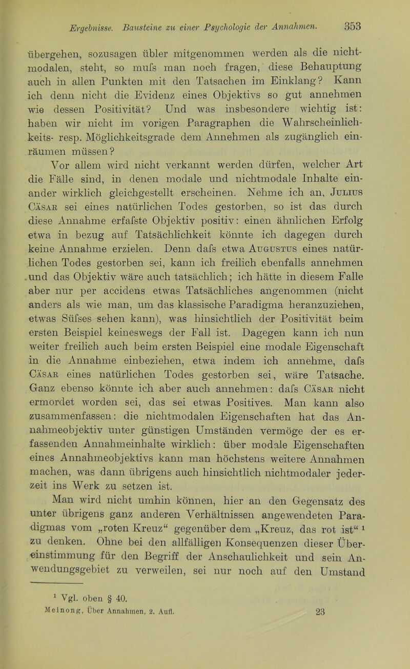 übergehen, sozusagen übler mitgenommen werden als die nicht- modalen, steht, so mufs man noch fragen, diese Behauptung auch in allen Punkten mit den Tatsachen im Einklang? Kann ich denn nicht die Evidenz eines Objektivs so gut annehmen wie dessen Positivität? Und was insbesondere wichtig ist: haben wir nicht im vorigen Paragraphen die Wahrscheinlich- keits- resp. Möglichkeitsgrade dem Annehmen als zugänglich ein- räumen müssen? Vor allem wird nicht verkannt werden dürfen, welcher Art die Fälle sind, in denen modale und nichtmodale Inhalte ein- ander wirklich gleichgestellt erscheinen. Nehme ich an, Julius Cäsar sei eines natürlichen Todes gestorben, so ist das durch diese Annahme erfafste Objektiv positiv: einen ähnlichen Erfolg etwa in bezug auf Tatsächlichkeit könnte ich dagegen durch keine Annahme erzielen. Denn dafs etwa Augustus eines natür- lichen Todes gestorben sei, kann ich freilich ebenfalls annehmen und das Objektiv wäre auch tatsächlich; ich hätte in diesem Falle aber nur per accidens etwas Tatsächliches angenommen (nicht anders als wie man, um das klassische Paradigma heranzuziehen, etwas Siifses sehen kann), was hinsichtlich der Positivität beim ersten Beispiel keineswegs der Fall ist. Dagegen kann ich nun weiter freilich auch beim ersten Beispiel eine modale Eigenschaft in die Annahme einbeziehen, etwa indem ich annehme, dafs Cäsar eines natürlichen Todes gestorben sei, wäre Tatsache. Ganz ebenso könnte ich aber auch annehmen: dafs Cäsar nicht ermordet worden sei, das sei etwas Positives. Man kann also zusammenfassen: die nichtmodalen Eigenschaften hat das An- nahmeobjektiv unter günstigen Umständen vermöge der es er- fassenden Annahmeinhalte wirklich: über modale Eigenschaften eines Annahmeobjektivs kann man höchstens weitere Annahmen machen, was dann übrigens auch hinsichtlich nichtmodaler jeder- zeit ins Werk zu setzen ist. Man wird nicht umhin können, hier an den Gegensatz des unter übrigens ganz anderen Verhältnissen angewendeten Para- digmas vom „roten Kreuz“ gegenüber dem „Kreuz, das rot ist“ 1 zu denken. Ohne bei den allfälligen Konsequenzen dieser Über- einstimmung für den Begriff der Anschaulichkeit und sein An- wendungsgebiet zu verweilen, sei nur noch auf den Umstand 1 Vgl. oben § 40. Meinong, Über Annahmen, 2. Aufl. 23