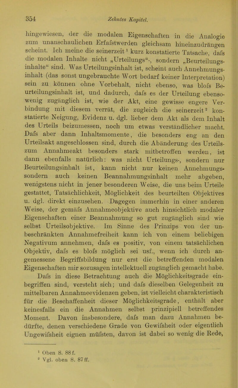 hinge wiesen, der die modalen Eigenschaften in die Analogie zum unanschauhchen Eifafstwerden gleichsam hineinzudrängen scheint. Ich meine die seinerzeit1 kurz konstatierte Tatsache, dafs die modalen Inhalte nicht „Urteilungs“-, sondern „Beurteilungs- inhalte“ sind. Was Urteilungsinhalt ist, scheint auch Annehmungs- inhalt (das sonst ungebrauchte Wort bedarf keiner Interpretation) sein zu können ohne Vorbehalt, nicht ebenso, was blofs Be- urteilungsinhalt ist, und dadurch, dafs es der Urteilung ebenso- wenig zugänglich ist, wie der Akt, eine gewisse engere Ver- bindung mit diesem verrät, die zugleich die seinerzeit2 kon- statierte Neigung, Evidenz u. dgl. lieber dem Akt als dem Inhalt des Urteils beizumessen, noch um etwas verständlicher macht. Dafs aber dann Inhaltsmomente, die besonders eng an den Urteilsakt angeschlossen sind, durch die Abänderung des Urteils- zum Annahmeakt besonders stark mitbetroffen werden, ist dann ebenfalls natürlich: was nicht Urteilungs-, sondern nur Beurteilungsinhalt ist, kann nicht nur keinen Annehmungs- sondern auch keinen Beannahmungsinhalt mehr abgeben, wenigstens nicht in jener besonderen Weise, die uns beim Urteile gestattet, Tatsächlichkeit, Möglichkeit des beurteilten Objektives u. dgl. direkt einzusehen. Dagegen immerhin in einer anderen Weise, der gemäfs Annahmeobjektive auch hinsichtlich modaler Eigenschaften einer Beannahmung so gut zugänglich sind wie selbst Urteilsobjektive. Im Sinne des Prinzips von der un- beschränkten Annahmefreiheit kann ich von einem beliebigen Negativum annehmen, dafs es positiv, von einem tatsächlichen Objektiv, dafs es blofs möglich sei usf., wenn ich durch an- gemessene Begriffsbildung nur erst die betreffenden modalen Eigenschaften mir sozusagen intellektuell zugänglich gemacht habe. Dafs in diese Betrachtung auch die Möglichkeitsgrade ein- begriffen sind, versteht sich; und dafs dieselben Gelegenheit zu mittelbaren Annahmeevidenzen geben, ist Welleicht charakteristisch für die Beschaffenheit dieser Möglichkeitsgrade, enthält aber keinesfalls ein die Annahmen selbst prinzipiell betreffendes Moment. Davon insbesondere, dafs man dazu Annahmen be- dürfte, denen verschiedene Grade von Gewifsheit oder eigentlich Ungewifsheit eignen müfsten, davon ist dabei so wenig die Rede, 1 Oben S. 88 f.