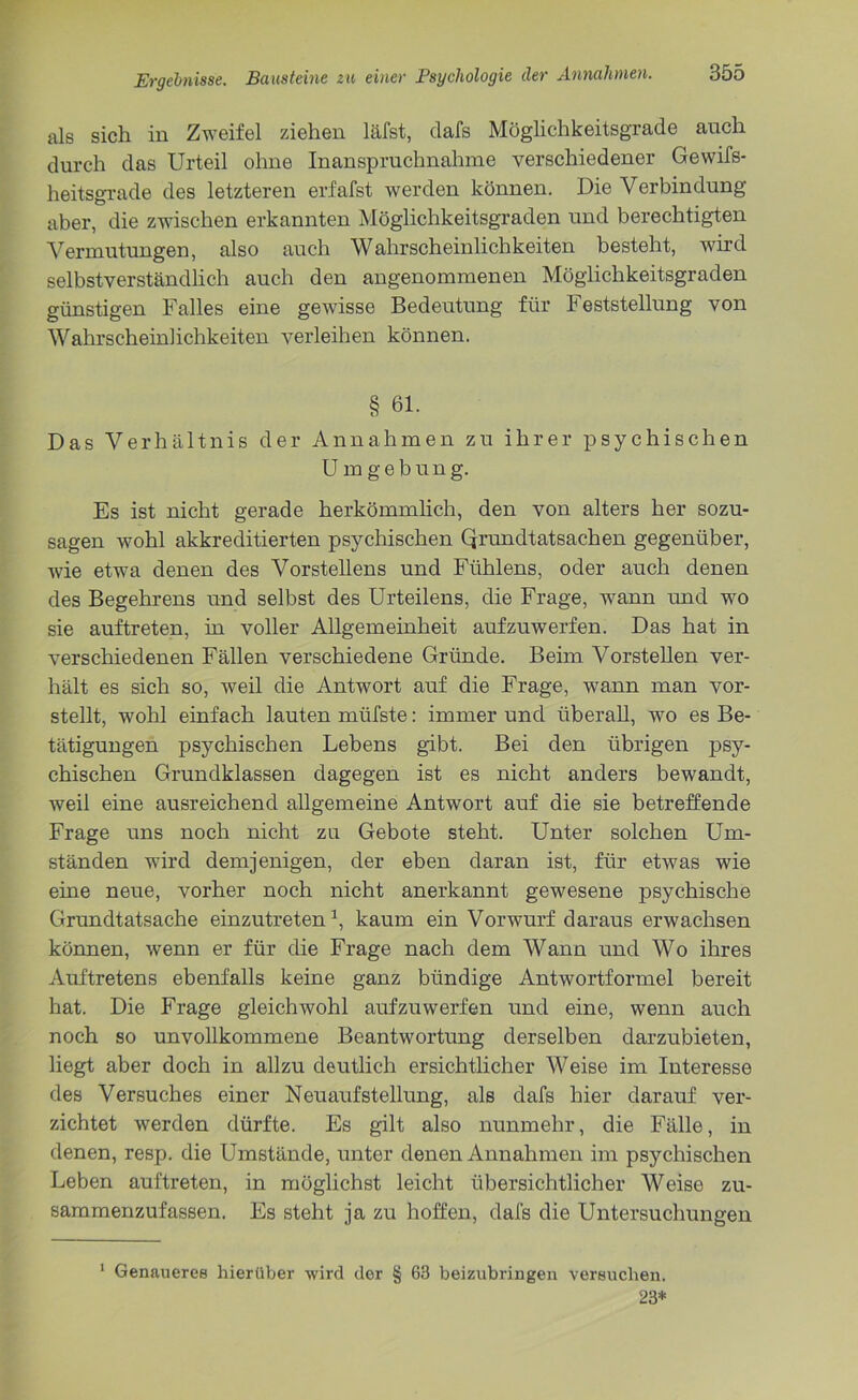 als sich in Zweifel ziehen läfst, dafs Möglichkeitsgrade auch durch das Urteil ohne Inanspruchnahme verschiedener Gewifs- heitsgrade des letzteren erfafst werden können. Die Verbindung aber, die zwischen erkannten Möglichkeitsgraden und berechtigten Vermutungen, also auch Wahrscheinlichkeiten besteht, wird selbstverständlich auch den angenommenen Möglichkeitsgraden günstigen Falles eine gewisse Bedeutung für Feststellung von Wahrscheinlichkeiten verleihen können. § 61. Das Verhältnis der Annahmen zu ihrer psychischen Umgebung. Es ist nicht gerade herkömmlich, den von alters her sozu- sagen wohl akkreditierten psychischen Qrundtatsachen gegenüber, wie etwa denen des Vorstellens und Ftihlens, oder auch denen des Begehrens und selbst des Urteilens, die Frage, wann und wo sie auftreten, in voller Allgemeinheit aufzuwerfen. Das hat in verschiedenen Fällen verschiedene Gründe. Beim Vorstellen ver- hält es sich so, weil die Antwort auf die Frage, wann man vor- stellt, wohl einfach lauten müfste: immer und überall, wo es Be- tätigungen psychischen Lebens gibt. Bei den übrigen psy- chischen Grundklassen dagegen ist es nicht anders bewandt, weil eine ausreichend allgemeine Antwort auf die sie betreffende Frage uns noch nicht zu Gebote steht. Unter solchen Um- ständen wird demjenigen, der eben daran ist, für etwas wie eine neue, vorher noch nicht anerkannt gewesene psychische Grundtatsache einzutreten1, kaum ein Vorwurf daraus erwachsen können, wenn er für die Frage nach dem Wann und Wo ihres Auftretens ebenfalls keine ganz bündige Antwortformel bereit hat. Die Frage gleichwohl aufzuwerfen und eine, wenn auch noch so unvollkommene Beantwortung derselben darzubieten, liegt aber doch in allzu deutlich ersichtlicher Weise im Interesse des Versuches einer Neuaufstellung, als dafs hier darauf ver- zichtet werden dürfte. Es gilt also nunmehr, die Fälle, in denen, resp. die Umstände, unter denen Annahmen im psychischen Leben auftreten, in möglichst leicht übersichtlicher Weise zu- sammenzufassen. Es steht ja zu hoffen, dafs die Untersuchungen 1 Genaueres hierüber wird der § 63 beizubringen versuchen. 23*