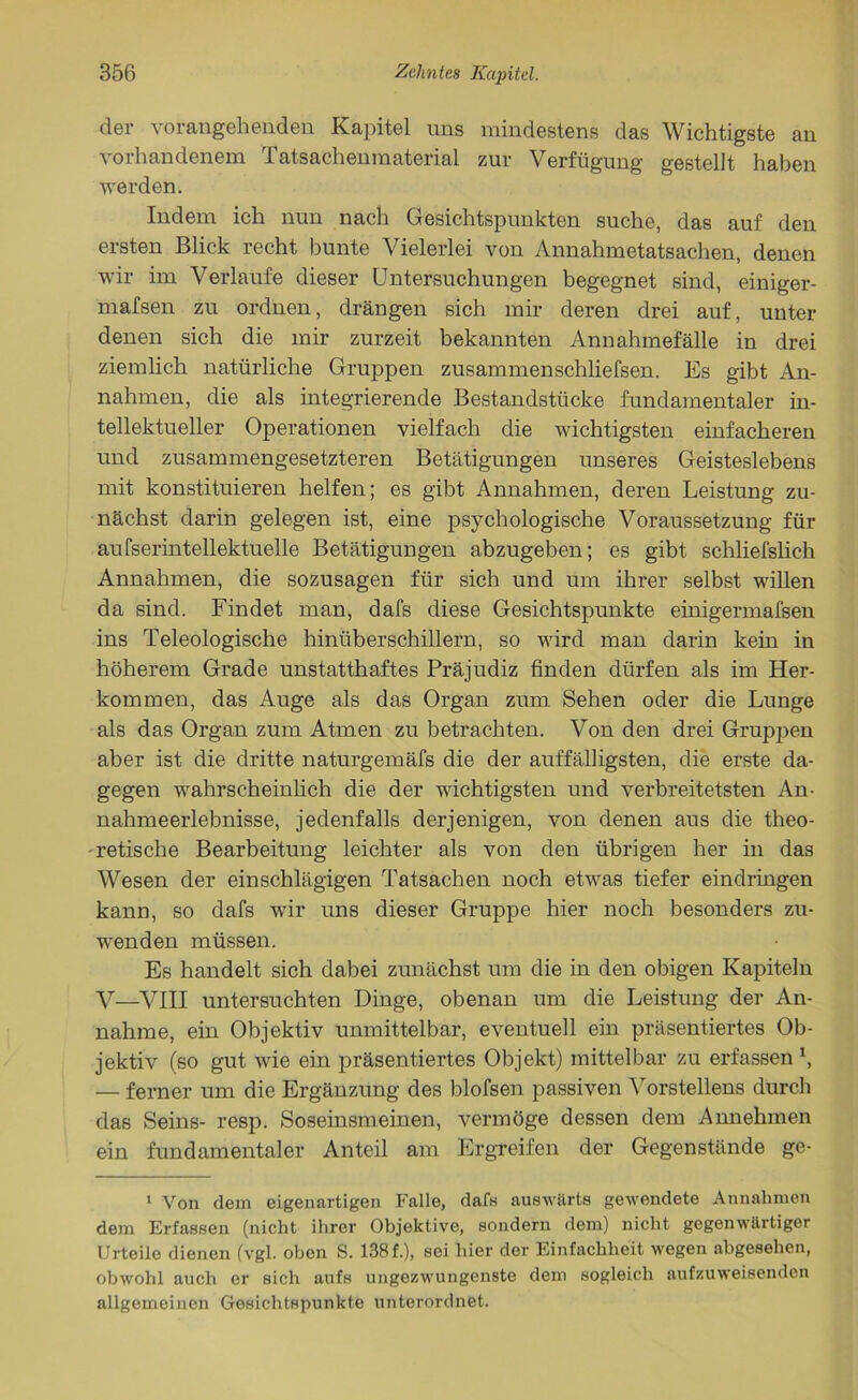 der vorangehenden Kapitel uns mindestens das Wichtigste an vorhandenem Tatsachenmaterial zur Verfügung gestellt haben werden. Indem ich nun nach Gesichtspunkten suche, das auf den ersten Blick recht bunte Vielerlei von Annahmetatsachen, denen wir im Verlaufe dieser Untersuchungen begegnet sind, einiger- mafsen zu ordnen, drängen sich mir deren drei auf, unter denen sich die mir zurzeit bekannten Annahmefälle in drei ziemlich natürliche Gruppen zusammenschliefsen. Es gibt An- nahmen, die als integrierende Bestandstücke fundamentaler in- tellektueller Operationen vielfach die wichtigsten einfacheren und zusammengesetzteren Betätigungen unseres Geisteslebens mit konstituieren helfen; es gibt Annahmen, deren Leistung zu- nächst darin gelegen ist, eine psychologische Voraussetzung für aufserintellektuelle Betätigungen abzugeben; es gibt schliefslich Annahmen, die sozusagen für sich und um ihrer selbst willen da sind. Findet man, dafs diese Gesichtspunkte einigermafsen ins Teleologische hinüberschillern, so wird man darin kein in höherem Grade unstatthaftes Präjudiz finden dürfen als im Her- kommen, das Auge als das Organ zum Sehen oder die Lunge als das Organ zum Atmen zu betrachten. Von den drei Gruppen aber ist die dritte naturgemäfs die der auffälligsten, die erste da- gegen wahrscheinlich die der wichtigsten und verbreitetsten An- nahmeerlebnisse, jedenfalls derjenigen, von denen aus die theo- retische Bearbeitung leichter als von den übrigen her in das Wesen der einschlägigen Tatsachen noch etwas tiefer eindringen kann, so dafs wTir uns dieser Gruppe hier noch besonders zu- wenden müssen. Es handelt sich dabei zunächst um die in den obigen Kapiteln V—VIII untersuchten Dinge, obenan um die Leistung der An- nahme, ein Objektiv unmittelbar, eventuell ein präsentiertes Ob- jektiv (so gut wie ein präsentiertes Objekt) mittelbar zu erfassen \ — ferner um die Ergänzung des blofsen passiven Vorstellens durch das Seins- resp. Soseinsmeinen, vermöge dessen dem Annehmen ein fundamentaler Anteil am Ergreifen der Gegenstände ge- 1 Von dem eigenartigen Falle, dafs auswärts gewendete Annahmen dem Erfassen (nicht ihrer Objektive, sondern dom) nicht gegenwärtiger Urteile dienen (vgl. oben S. 138f.), sei hier der Einfachheit wegen abgesehen, obwohl auch er sich aufs ungezwungenste dem sogleich aufzuweisenden allgemeinen Gesichtspunkte unterordnet.