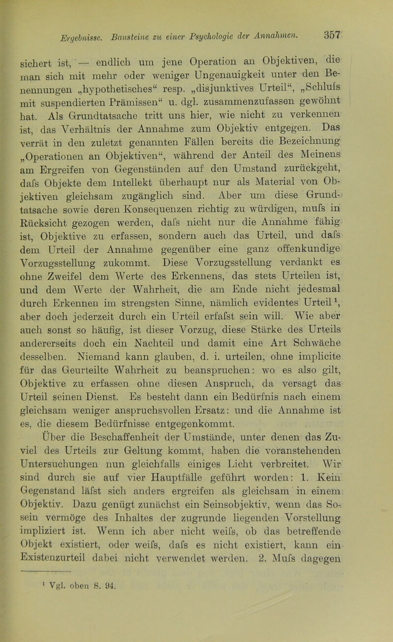 sichert ist, — endlich um jene Operation an Objektiven, die man sich mit mehr oder weniger Ungenauigkeit unter den Be- nennungen „hypothetisches“ resp. „disjunktives Urteil“, „Schluls mit suspendierten Prämissen“ u. dgl. zusammenzufassen gewöhnt hat. Als Grundtatsache tritt uns hier, wie nicht zu verkennen ist, das Verhältnis der Annahme zum Objektiv entgegen. Das verrät in den zuletzt genannten Fällen bereits die Bezeichnung „Operationen an Objektiven“, während der Anteil des Meinens am Ergreifen von Gegenständen auf den Umstand zurückgeht, dafs Objekte dem Intellekt überhaupt nur als Material von Ob- jektiven gleichsam zugänglich sind. Aber um diese Grund- tatsache sowie deren Konsequenzen richtig zu würdigen, mufs in Rücksicht gezogen werden, dafs nicht nur die Annahme fähig ist, Objektive zu erfassen, sondern auch das Urteil, und dafs dem Urteil der Annahme gegenüber eine ganz offenkundige Vorzugsstellung zukommt. Diese Vorzugsstellung verdankt es ohne Zweifel dem Werte des Erkennens, das stets Urteilen ist, und dem Werte der Wahrheit, die am Ende nicht jedesmal durch Erkennen im strengsten Sinne, nämlich evidentes Urteil1, aber doch jederzeit durch ein Urteil erfafst sein will. Wie aber auch sonst so häufig, ist dieser Vorzug, diese Stärke des Urteils andererseits doch ein Nachteil und damit eine Art Schwäche desselben. Niemand kann glauben, d. i. urteilen, ohne implicite für das Geurteilte Wahrheit zu beanspruchen: wo es also gilt, Objektive zu erfassen ohne diesen Anspruch, da versagt das Urteil seinen Dienst. Es besteht dann ein Bedürfnis nach einem gleichsam weniger anspruchsvollen Ersatz: und die Annahme ist es, die diesem Bedürfnisse entgegenkommt. Über die Beschaffenheit der Umstände, unter denen das Zu- viel des Urteils zur Geltung kommt, haben die voranstehenden Untersuchungen nun gleichfalls einiges Licht verbreitet. Wir sind durch sie auf vier Hauptfälle geführt worden: 1. Kein Gegenstand läfst sich anders ergreifen als gleichsam in einem Objektiv. Dazu genügt zunächst ein Seinsobjektiv, wenn das So-, sein vermöge des Inhaltes der zugrunde liegenden Vorstellung impliziert ist. Wenn ich aber nicht weifs, ob das betreffende Objekt existiert, oder weifs, dafs es nicht existiert, kann ein Existenzurteil dabei nicht verwendet werden. 2. Mufs dagegen Vgl. oben S. 94.