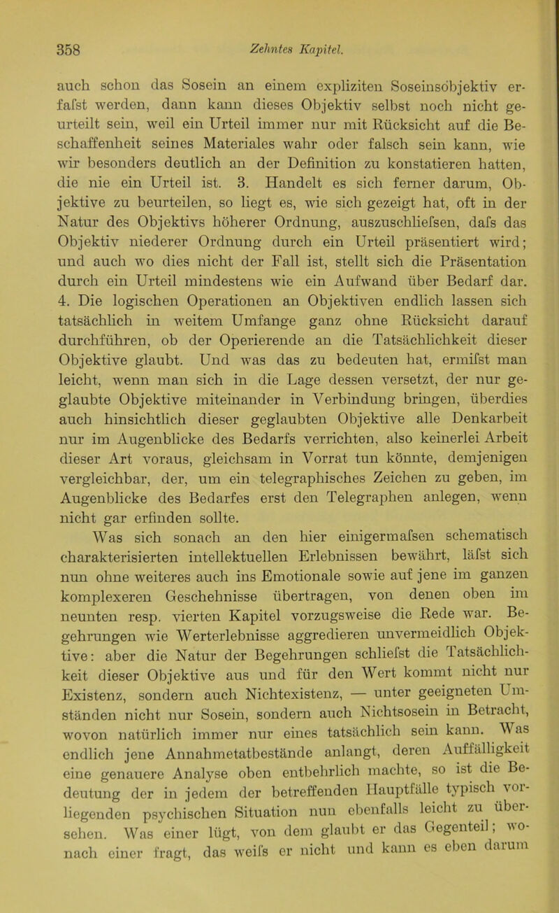 auch schon das Sosein an einem expliziten Soseinsöbjektiv er- fafst werden, dann kann dieses Objektiv selbst noch nicht ge- urteilt sein, weil ein Urteil immer nur mit Rücksicht auf die Be- schaffenheit seines Materiales wahr oder falsch sein kann, wie wir besonders deutlich an der Definition zu konstatieren hatten, die nie ein Urteil ist. 3. Handelt es sich ferner darum, Ob- jektive zu beurteilen, so liegt es, wie sich gezeigt hat, oft in der Natur des Objektivs höherer Ordnung, auszuschliefsen, dafs das Objektiv niederer Ordnung durch ein Urteil präsentiert wird; und auch wo dies nicht der Fall ist, stellt sich die Präsentation durch ein Urteil mindestens wie ein Aufwand über Bedarf dar. 4. Die logischen Operationen an Objektiven endlich lassen sich tatsächlich in weitem Umfange ganz ohne Rücksicht darauf durchführen, ob der Operierende an die Tatsächlichkeit dieser Objektive glaubt. Und was das zu bedeuten hat, ermifst man leicht, wenn man sich in die Lage dessen versetzt, der nur ge- glaubte Objektive miteinander in Verbindung bringen, überdies auch hinsichtlich dieser geglaubten Objektive alle Denkarbeit nur im Augenblicke des Bedarfs verrichten, also keinerlei Arbeit dieser Art voraus, gleichsam in Vorrat tun könnte, demjenigen vergleichbar, der, um ein telegraphisches Zeichen zu geben, im Augenblicke des Bedarfes erst den Telegraphen anlegen, wenn nicht gar erfinden sollte. Was sich sonach an den hier einigermafsen schematisch charakterisierten intellektuellen Erlebnissen bewährt, läfst sich nun ohne weiteres auch ins Emotionale sowie auf jene im ganzen komplexeren Geschehnisse übertragen, von denen oben im neunten resp. vierten Kapitel vorzugsweise die Rede war. Be- gehrungen wie Werterlebnisse aggredieren unvermeidlich Objek- tive: aber die Natur der Begehrungen schliefst die 1 atsächlich- keit dieser Objektive aus und für den Wert kommt nicht nur Existenz, sondern auch Nichtexistenz, — unter geeigneten Im- ständen nicht nur Sosein, sondern auch Nichtsosein in Betracht, wovon natürlich immer nur eines tatsächlich sein kann. V as endlich jene Annahmetatbestände anlangt, deren Auffälligkeit eine genauere Analyse oben entbehrlich machte, so ist die Be- deutung der in jedem der betreffenden Hauptfälle typisch voi- liegenden psychischen Situation nun ebenfalls leicht zu übei sehen. Was einer lügt, von dem glaubt er das Gegenteil; wo- nach einer fragt, das weils er nicht und kann es eben darum