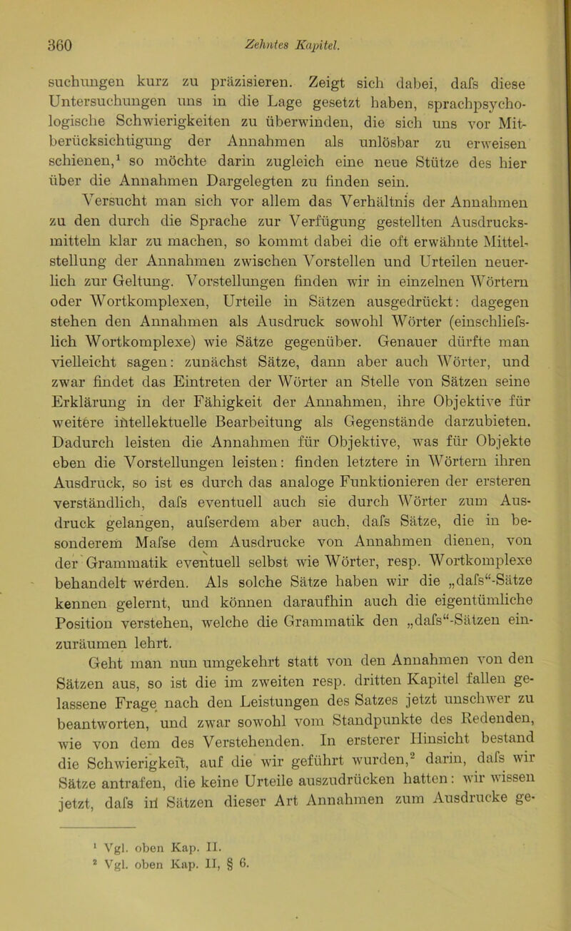 suchungen kurz zu präzisieren. Zeigt sich dabei, dafs diese Untersuchungen uns in die Lage gesetzt haben, sprachpsycho- logische Schwierigkeiten zu überwinden, die sich uns vor Mit- berücksichtigung der Annahmen als unlösbar zu erweisen schienen,1 so möchte darin zugleich eine neue Stütze des hier über die Annahmen Dargelegten zu finden sein. Versucht man sich vor allem das Verhältnis der Annahmen zu den durch die Sprache zur Verfügung gestellten Ausdrucks- mitteln klar zu machen, so kommt dabei die oft erwähnte Mittel- stellung der Annahmen zwischen Vorstellen und Urteilen neuer- lich zur Geltung. Vorstellungen finden wir in einzelnen Wörtern oder Wortkomplexen, Urteile in Sätzen ausgedrückt: dagegen stehen den Annahmen als Ausdruck sowohl Wörter (einschliefs- lich Wortkomplexe) wie Sätze gegenüber. Genauer dürfte man vielleicht sagen: zunächst Sätze, dann aber auch Wörter, und zwar findet das Eintreten der Wörter an Stelle von Sätzen seine Erklärung in der Fähigkeit der Annahmen, ihre Objektive für weitere intellektuelle Bearbeitung als Gegenstände darzubieten. Dadurch leisten die Annahmen für Objektive, was für Objekte eben die Vorstellungen leisten: finden letztere in Wörtern ihren Ausdruck, so ist es durch das analoge Funktionieren der ersteren verständlich, dafs eventuell auch sie durch Wörter zum Aus- druck gelangen, aufserdem aber auch, dafs Sätze, die in be- sonderem Mafse dem Ausdrucke von Annahmen dienen, von der Grammatik eventuell selbst wie Wörter, resp. Wortkomplexe behandelt wörden. Als solche Sätze haben wir die „dafs“-Sätze kennen gelernt, und können daraufhin auch die eigentümliche Position verstehen, welche die Grammatik den „dafs“-Sätzen ein- zuräumen lehrt. Geht man nun umgekehrt statt von den Annahmen von den Sätzen aus, so ist die im zweiten resp. dritten Kapitel fallen ge- lassene Frage nach den Leistungen des Satzes jetzt unschwer zu beantworten, und zwar sowohl vom Standpunkte des Redenden, wie von dem des Verstehenden. In ersterer Hinsicht bestand die Schwierigkeit, auf die wir geführt wurden,2 darin, dafs wir Sätze antrafen, die keine Urteile auszudrücken hatten: wir wissen jetzt, dafs iri Sätzen dieser Art Annahmen zum Ausdrucke ge- 1 Vgl. oben Kap. II. 2 Vgl. oben Kap. II, § 6.