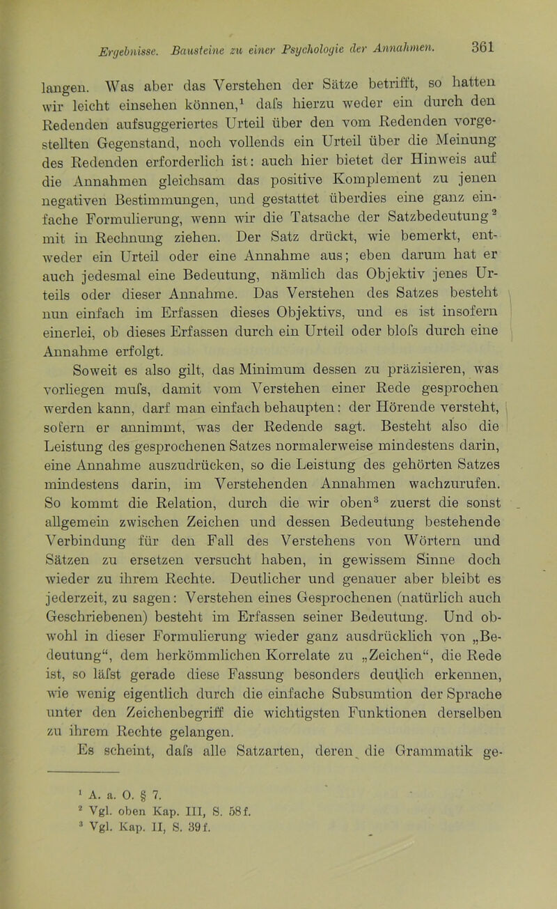 langen. Was aber das Verstehen der Sätze betrifft, so hatten wir leicht einsehen können,1 dafs hierzu weder ein durch den Redenden aufsuggeriertes Urteil über den vom Redenden vorge- stellten Gegenstand, noch vollends ein Urteil über die Meinung des Redenden erforderlich ist: auch hier bietet der Hinweis auf die Annahmen gleichsam das positive Komplement zu jenen negativen Bestimmungen, und gestattet überdies eine ganz ein- fache Formulierung, wenn wir die Tatsache der Satzbedeutung2 mit in Rechnung ziehen. Der Satz drückt, wie bemerkt, ent- weder ein Urteil oder eine Annahme aus; eben darum hat er auch jedesmal eine Bedeutung, nämlich das Objektiv jenes Ur- teils oder dieser Annahme. Das Verstehen des Satzes besteht nun einfach im Erfassen dieses Objektivs, und es ist insofern einerlei, ob dieses Erfassen durch ein Urteil oder blofs durch eine Annahme erfolgt. Soweit es also gilt, das Minimum dessen zu präzisieren, was vorliegen mufs, damit vom Verstehen einer Rede gesprochen werden kann, darf man einfach behaupten: der Hörende versteht, sofern er annimmt, was der Redende sagt. Besteht also die Leistung des gesprochenen Satzes normalerweise mindestens darin, eine Annahme auszudrücken, so die Leistung des gehörten Satzes mindestens darin, im Verstehenden Annahmen wachzurufen. So kommt die Relation, durch die wir oben3 zuerst die sonst allgemein zwischen Zeichen und dessen Bedeutung bestehende Verbindung für den Fall des Verstehens von Wörtern und Sätzen zu ersetzen versucht haben, in gewissem Sinne doch wieder zu ihrem Rechte. Deutlicher und genauer aber bleibt es jederzeit, zu sagen: Verstehen eines Gesprochenen (natürlich auch Geschriebenen) besteht im Erfassen seiner Bedeutung. Und ob- wohl in dieser Formulierung wieder ganz ausdrücklich von „Be- deutung“, dem herkömmlichen Korrelate zu „Zeichen“, die Rede ist, so läfst gerade diese Fassung besonders deutlich erkennen, wie wenig eigentlich durch die einfache Subsumtion der Sprache unter den Zeichenbegriff die wichtigsten Funktionen derselben zu ihrem Rechte gelangen. Es scheint, dafs alle Satzarten, deren die Grammatik ge- 1 A. a. 0. § 7. 2 Vgl. oben Kap. III, S. 58 f. 3 Vgl. Kap. II, S. 39f.