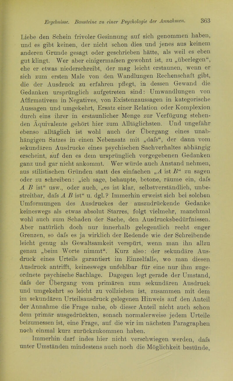 Liebe den Schein frivoler Gesinnung auf sich genommen haben, und es gibt keinen, der nicht schon dies und jenes aus keinem anderen Grunde gesagt oder geschrieben hätte, als weil es eben gut klingt. Wer aber einigermafsen gewohnt ist, zu „überlegen, ehe er etwas niederschreibt, der mag leicht erstaunen, wenn er sich zum ersten Male von den Wandlungen Rechenschaft gibt, die der Ausdruck zu erfahren pflegt, in dessen Gewand die Gedanken ursprünglich aufgetreten sind: Umwandlungen von Affirmativem in Negatives, von Existenzaussagen in kategorische Aussagen und umgekehrt, Ersatz einer Relation oder Komplexion durch eins ihrer in erstaunlicher Menge zur Verfügung stehen- den Äquivalente gehört hier zum Alltäglichsten. Und ungefähr ebenso alltäglich ist wohl auch der Übergang eines unab- hängigen Satzes in einen Nebensatz mit „dafs“, der dann vom sekundären Ausdrucke eines psychischen Sachverhaltes abhängig erscheint, auf den es dem ursprünglich vorgegebenen Gedanken ganz und gar nicht ankommt. Wer würde auch Anstand nehmen, aus stilistischen Gründen statt des einfachen „A ist B“ zu sagen oder zu schreiben: „ich sage, behaupte, betone, räume ein, dafs A B ist“ usw., oder auch, „es ist klar, selbstverständlich, unbe- streitbar, dafs A B ist“ u. dgl. ? Immerhin erweist sich bei solchen Umformungen des Ausdruckes der auszudrückende Gedanke keineswegs als etwas absolut Starres, folgt vielmehr, manchmal wohl auch zum Schaden der Sache, den Ausdrucksbedürfnissen. Aber natürlich doch nur innerhalb gelegentlich recht enger Grenzen, so dafs es ja wirklich der Redende wie der Schreibende leicht genug als Gewaltsamkeit verspürt, wenn man ihn allzu genau „beim Worte nimmt“. Kurz also: der sekundäre Aus- druck eines Urteils garantiert im Einzelfalle, wo man diesen Ausdruck antrifft, keineswegs unfehlbar für eine nur ihm zuge- ordnete psychische Sachlage. Dagegen legt gerade der Umstand, dafs der Übergang vom primären zum sekundären Ausdruck und umgekehrt so leicht zu vollziehen ist, zusammen mit dem im sekundären Urteilsausdruck gelegenen Hinweis auf den Anteil der Annahme die Frage nahe, ob dieser Anteil nicht auch schon dem primär ausgedrückten, sonach normalerweise jedem Urteile beizumessen ist, eine Frage, auf die wir im nächsten Paragraphen noch einmal kurz zurückzukommen haben. Immerhin darf indes hier nicht verschwiegen werden, dafs unter Umständen mindestens auch noch die Möglichkeit bestünde,