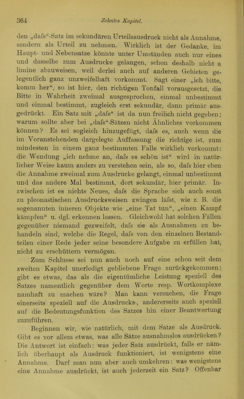 den „dafs“-Satz im sekundären Urteilsausdruck nicht als Annahme, sondern als Urteil zu nehmen. Wirklich ist der Gedanke, im Haupt- und Nebensatze könnte unter Umständen auch nur eines und dasselbe zum Ausdrucke gelangen, schon deshalb nicht a limine abzuweisen, weil derlei auch auf anderen Gebieten ge- legentlich ganz unzweifelhaft vorkommt. Sagt einer „ich bitte, komm her“, so ist hier, den richtigen Tonfall vorausgesetzt, die Bitte in Wahrheit zweimal ausgesprochen, einmal unbestimmt und einmal bestimmt, zugleich erst sekundär, dann primär aus- gedrückt. Ein Satz mit „dafs“ ist da nun freilich nicht gegeben; warum sollte aber bei „dafs“-Sätzen nicht Ähnliches Vorkommen können? Es sei sogleich hinzugefügt, dafs es, auch wenn die im Voranstehenden dargelegte Auffassung die richtige ist, zum mindesten in einem ganz bestimmten Falle wirklieh vorkommt: die Wendung „ich nehme an, dafs es schön ist“ wird in natür- licher Weise kaum anders zu verstehen sein, als so, dafs hier eben die Annahme zweimal zum Ausdrucke gelangt, einmal unbestimmt und das andere Mal bestimmt, dort sekundär, hier primär. In- zwischen ist es nichts Neues, dafs die Sprache sich auch sonst zu pleonastischen Ausdrucksweisen zwingen läfst, wie z. B. die sogenannten inneren Objekte wie „eine Tat tun“, „einen Kampf kämpfen“ u. dgl. erkennen lassen. Gleichwohl hat solchen Fällen gegenüber niemand gezweifelt, dafs sie als Ausnahmen zu be- handeln sind, welche die Regel, dafs von den einzelnen Bestand- teilen einer Rede jeder seine besondere Aufgabe zu erfüllen hat, nicht zu erschüttern vermögen. Zum Schlüsse sei nun auch noch auf eine schon seit dem zweiten Kapitel unerledigt gebliebene Frage zurückgekommen: gibt es etwas, das als die eigentümliche Leistung speziell des Satzes namentlich gegenüber dem Worte resp. Wortkomplexe namhaft zu machen wäre? Man kann versuchen, die Frage einerseits speziell auf die Ausdrucks-, andererseits auch speziell auf die Bedeutungsfunktion des Satzes hin einer Beantwortung zuzuführen. Beginnen wir, wie natürlich, mit dem Satze als Ausdruck. Gibt es vor allem etwas, was alle Sätze ausnahmslos ausdrücken? Die Antwort ist einfach: was jeder Satz ausdrückt, falls er näm- lich überhaupt als Ausdruck funktioniert, ist wenigstens eine Annahme. Darf man nun aber auch umkehren: was wenigstens eine Annahme ausdrückt, ist auch jederzeit ein Satz? Offenbar