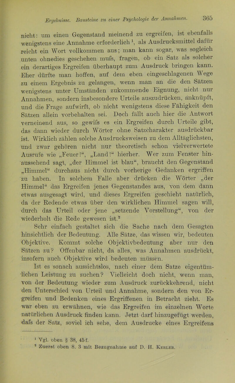 nicht: um einen Gegenstand meinend zu ergreifen, ist ebenfalls wenigstens eine Annahme erforderlich x, als Ausdrucksmittel dafür reicht ein Wort vollkommen aus; man kann sogar, was sogleich unten ohnedies geschehen mufs, fragen, ob ein Satz als solcher ein derartiges Ergreifen überhaupt zum Ausdruck bringen kann. Eher dürfte man hoffen, auf dem eben eingeschlagenen Wege zu einem Ergebnis zu gelangen, wenn man an die den Sätzen wenigstens unter Umständen zukommende Eignung, nicht nur Annahmen, sondern insbesondere Urteile auszudrücken, änknüpft, und die Frage auf wirft, ob nicht wenigstens diese Fähigkeit den Sätzen allein Vorbehalten sei. Doch fällt auch hier die Antwort verneinend aus, so gewifs es ein Ergreifen durch Urteile gibt, das dann wieder durch Wörter ohne Satzcharakter ausdrückbar ist. Wirklich zählen solche Ausdrucksweisen zu dem Alltäglichsten, und zwar gehören nicht nur theoretisch schon vielverwertete Ausrufe wie „Feuer!“, „Land!“ hierher. Wer zum Fenster hin- aussehend sagt, „der Himmel ist blau“, braucht den Gegenstand „Himmel“ durchaus nicht durch vorherige Gedanken ergriffen zu haben. In solchem Falle aber drücken die Wörter „der Himmel“ das Ergreifen jenes Gegenstandes aus, von dem dann etwas ausgesagt wird, und dieses Ergreifen geschieht natürlich, da der Redende etwas über den wirklichen Himmel sagen will, durch das Urteil oder jene „setzende Vorstellung“, von der wiederholt die Rede gewesen ist.1 2 Sehr einfach gestaltet sich die Sache nach dem Gesagten hinsichtlich der Bedeutung. Alle Sätze, das wissen wir, bedeuten Objektive. Kommt solche Objektivbedeutung aber nur den Sätzen zu? Offenbar nicht, da alles, was Annahmen ausdrückt, insofern auch Objektive wird bedeuten müssen. Ist es sonach aussichtslos, nach einer dem Satze eigentüm- lichen Leistung zu suchen? Vielleicht doch nicht, wenn man, von der Bedeutung wieder zum Ausdruck zurückkehrend, nicht den Unterschied von Urteil und Annahme, sondern den von Er- greifen und Bedenken eines Ergriffenen in Betracht zieht. Es war eben zu erwähnen, wie das Ergreifen im einzelnen Worte natürlichen Ausdruck finden kann. Jetzt darf hinzugefügt werden, dafs der Satz, soviel ich sehe, dem Ausdrucke eines Ergreifens 1 Vgl. oben § 38, 45 f. 2 Zuerst oben S. 3 mit Bezugnahme auf D. JET. Kehler.