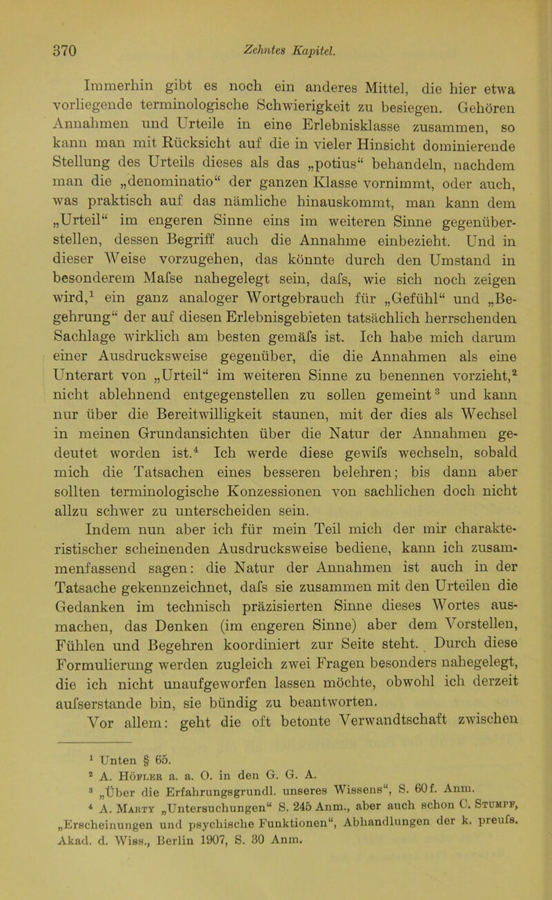 Immerhin gibt es noch ein anderes Mittel, die hier etwa vorliegende terminologische Schwierigkeit zu besiegen. Gehören Annahmen und Urteile in eine Erlebnisklasse zusammen, so kann man mit Rücksicht auf die in vieler Hinsicht dominierende Stellung des Urteils dieses als das „potius“ behandeln, nachdem man die „denominatio“ der ganzen Klasse vornimmt, oder auch, was praktisch auf das nämliche hinauskommt, man kann dem „Urteil“ im engeren Sinne eins im weiteren Sinne gegenüber- stellen, dessen Begriff auch die Annahme einbezieht. Und in dieser Weise vorzugehen, das könnte durch den Umstand in besonderem Mafse nahegelegt sein, dafs, wie sich noch zeigen wird,1 ein ganz analoger Wortgebrauch für „Gefühl“ und „Be- gehrung“ der auf diesen Erlebnisgebieten tatsächlich herrschenden Sachlage wirklich am besten gemäfs ist. Ich habe mich darum einer Ausdrucksweise gegenüber, die die Annahmen als eine Unterart von „Urteil“ im weiteren Sinne zu benennen vorzieht,2 nicht ablehnend entgegenstellen zu sollen gemeint3 und kann nur über die Bereitwilligkeit staunen, mit der dies als Wechsel in meinen Grundansichten über die Natur der Annahmen ge- deutet worden ist.4 Ich werde diese gewifs wechseln, sobald mich die Tatsachen eines besseren belehren; bis dann aber sollten terminologische Konzessionen von sachlichen doch nicht allzu schwer zu unterscheiden sein. Indem nun aber ich für mein Teil mich der mir charakte- ristischer scheinenden Ausdrucksweise bediene, kann ich zusam- menfassend sagen: die Natur der Annahmen ist auch in der Tatsache gekennzeichnet, dafs sie zusammen mit den Urteilen die Gedanken im technisch präzisierten Sinne dieses Wortes aus- machen, das Denken (im engeren Sinne) aber dem Vorstellen, Fühlen und Begehren koordiniert zur Seite steht. Durch diese Formulierung werden zugleich zwei Fragen besonders nahegelegt, die ich nicht unaufgeworfen lassen möchte, obwohl ich derzeit aufserstande bin, sie bündig zu beantworten. Vor allem: geht die oft betonte Verwandtschaft zwischen 1 Unten § 65. 2 A. Höfleu a. a. 0. in den G. G. A. 3 „Über die Erfahrungsgrundl. unseres Wissens“, S. 60f. Anm. 1 A. Makty „Untersuchungen“ S. 245 Anm., aber auch schon 0. Stumpf, „Erscheinungen und psychische Funktionen“, Abhandlungen der k. preufs. Akad. d. Wiss., Berlin 1907, S. 30 Anm.