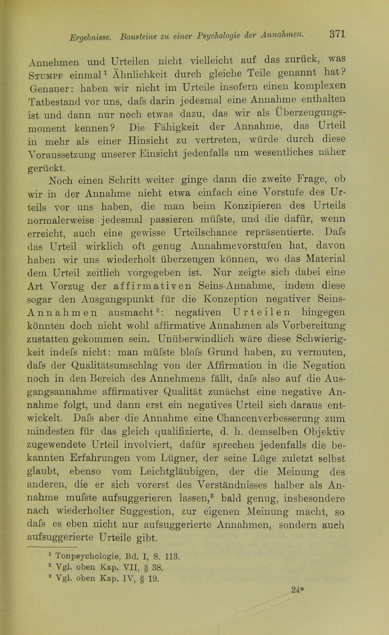 Annehmen und Urteilen nicht vielleicht auf das zurück, was Stumpf einmal1 Ähnlichkeit durch gleiche Teile genannt hat? Genauer: haben wir nicht im Urteile insofern einen komplexen Tatbestand vor uns, dafs darin jedesmal eine Annahme enthalten ist und dann nur noch etwas dazu, das wir als Überzeugungs- moment kennen? Die Fähigkeit der Annahme, das Urteil in mehr als einer Hinsicht zu vertreten, würde durch diese Voraussetzung unserer Einsicht jedenfalls um wesentliches näher gerückt. Noch einen Schritt weiter ginge dann die zweite Frage, ob wir in der Annahme nicht etwa einfach eine Vorstufe des Ur- teils vor uns haben, die man beim Konzipieren des Urteils normalerweise jedesmal passieren müfste, und die dafür, wenn erreicht, auch eine gewisse Urteilschance repräsentierte. Dafs das Urteil wirklich oft genug Annahme vor stufen hat, davon haben wir uns wiederholt überzeugen können, wo das Material dem Urteil zeitlich vorgegeben ist. Nur zeigte sich dabei eine Art Vorzug der affirmativen Seins-Annahme, indem diese sogar den Ausgangspunkt für die Konzeption negativer Seins- A n nahmen ausmacht2: negativen Urteilen hingegen könnten doch nicht wohl affirmative Annahmen als Vorbereitung zustatten gekommen sein. Unüberwindlich wäre diese Schwierig- keit indefs nicht: man müfste blofs Grund haben, zu vermuten, dafs der Qualitätsumschlag von der Affirmation in die Negation noch in den Bereich des Annehmens fällt, dafs also auf die Aus- gangsannahme affirmativer Qualität zunächst eine negative An- nahme folgt, und dann erst ein negatives Urteil sich daraus ent- wickelt. Dafs aber die Annahme eine Chancenverbesserung zum mindesten für das gleich qualifizierte, d. h. demselben Objektiv zugewendete Urteil involviert, dafür sprechen jedenfalls die be- kannten Erfahrungen vom Lügner, der seine Lüge zuletzt selbst glaubt, ebenso vom Leichtgläubigen, der die Meinung des anderen, die er sich vorerst des Verständnisses halber als An- nahme müfste aufsuggerieren lassen,3 bald genug, insbesondere nach wiederholter Suggestion, zur eigenen Meinung macht, so dafs es eben nicht nur au ['suggerierte Annahmen, sondern auch auf suggerierte Urteile gibt. 1 Tonpsychologie, Bd. I, S. 113. 2 Vgl. oben Kap. VII, § 38. 3 Vgl. oben Kap. IV, § 19. 24*