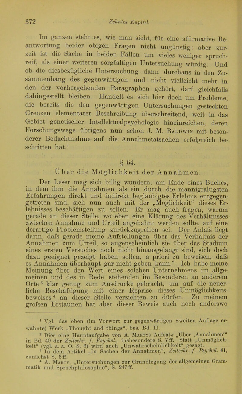 Im ganzen steht es, wie man sieht, für eine affirmative Be- antwortung beider obigen Fragen nicht ungünstig: aber zur- zeit ist die Sache m beiden Fällen um vieles weniger spruch- reif, als einer weiteren sorgfältigen Untersuchung würdig. Und ob die diesbezügliche Untersuchung dann durchaus in den Zu- sammenhang des gegenwärtigen und nicht vielleicht mehr in den der vorhergehenden Paragraphen gehört, darf gleichfalls dahingestellt bleiben. Handelt es sich hier doch um Probleme, die bereits die den gegenwärtigen Untersuchungen gesteckten Grenzen elementarer Beschreibung überschreitend, weit in das Gebiet genetischer Intellektualpsychologie hineinreichen, deren Forschungswege übrigens nun schon J. M. Baldwin mit beson- derer Bedachtnahme auf die Annahmetatsachen erfolgreich be- schriften hat.1 § 64. Uber die Möglichkeit der Annahmen. Der Leser mag sich billig wundern, am Ende eines Buches, in dem ihm die Annahmen als ein durch die mannigfaltigsten Erfahrungen direkt und indirekt beglaubigtes Erlebnis entgegen- getreten sind, sich nun auch mit der „Möglichkeit“ dieses Er- lebnisses beschäftigen zu sollen. Er mag auch fragen, warum gerade an dieser Stelle, wo eben eine Klärung des Verhältnisses zwischen Annahme und Urteil angebahnt werden sollte, auf eine derartige Problemstellung zurückzugreifen sei. Der Anlafs hegt darin, dafs gerade meine Aufstehungen über das Verhältnis der Annahmen zum Urteil, so augenscheinlich sie über das Stadium eines ersten Versuches noch nicht hinausgelangt sind, sich doch dazu geeignet gezeigt haben sollen, a priori zu beweisen, dafs es Annahmen überhaupt gar nicht geben kann.2 Ich habe meine Meinung über den Wert eines solchen Unternehmens im allge- meinen und des in Rede stehenden im Besonderen an anderem Orte3 klar genug zum Ausdrucke gebracht, um auf die neuer- liche Beschäftigung mit einer Reprise dieses Unmöglichkeits- beweises4 an dieser Stelle verzichten zu dürfen. Zu meinem grofsen Erstaunen hat aber dieser Beweis auch noch anderswo 1 Vgl. das oben (im Vorwort zur gegenwärtigen zweiten Auflage er- wähnte) Werk „Thought and things“, bes. Bd. II. 2 Dies eine Hauptaufgabe von A. Mautys Aufsatz „Über ,Annahmen“* in Bd. 40 der Zeitschr. f. Psychol., insbesondere S. 7 ff. Statt „Unmöglich- keit“ (vgl. a. a. 0. S. 6) wird auch „Unwahrscheinlichkeit“ gesagt. 3 In dem Artikel „In Sachen der Annahmen“, Zeitsehr. f. Psychol. 41, zunächst S. 3 ff. *■ A. Marty, „Untersuchungen zur Grundlegung der allgemeinen Gram- matik und Sprachphilosophie“, S. 247 ff.