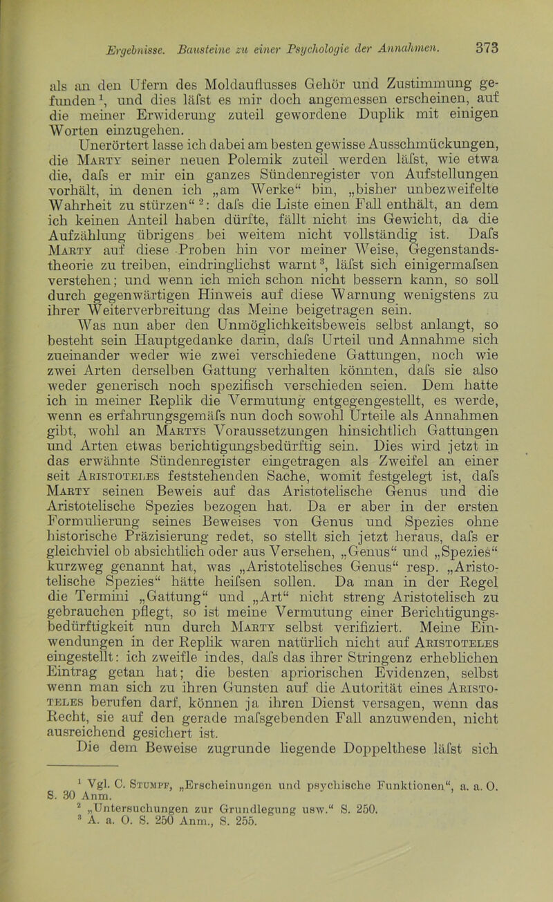 als an den Ufern des Moldauflusses Gehör und Zustimmung ge- funden1, und dies läfst es mir doch angemessen erscheinen, auf die meiner Erwiderung zuteil gewordene Duplik mit einigen J Worten einzugehen. Unerörtert lasse ich dabei am besten gewisse Ausschmückungen, die Marty seiner neuen Polemik zuteil werden läfst, wie etwa die, dafs er mir ein ganzes Sündenregister von Aufstellungen vorhält, in denen ich „am Werke“ bin, „bisher unbezweifelte Wahrheit zu stürzen“ 2: dafs die Liste einen Fall enthält, an dem ich keinen Anteil haben dürfte, fällt nicht ins Gewicht, da die Aufzählung übrigens bei weitem nicht vollständig ist. Dafs Marty auf diese Proben hin vor meiner Weise, Gegenstands- theorie zu treiben, eindringlichst warnt3, läfst sich einigermafsen verstehen; und wenn ich mich schon nicht bessern kann, so soll durch gegenwärtigen Hinweis auf diese Warnung wenigstens zu ihrer Weiterverbreitung das Meine beigetragen sein. Was nun aber den UnmöglichkeitsbewTeis selbst anlangt, so (besteht sein Hauptgedanke darin, dafs Urteil und Annahme sich zueinander weder wie zwei verschiedene Gattungen, noch wie zwei Arten derselben Gattung verhalten könnten, dafs sie also weder generisch noch spezifisch verschieden seien. Dem hatte ich in meiner Replik die A^ermutung entgegen gestellt, es werde, wenn es erfahrungsgemäfs nun doch sowohl Urteile als Annahmen gibt, wohl an Martys A^oraussetzungen hinsichtlich Gattungen und Arten etwas berichtigungsbedürftig sein. Dies wird jetzt in das erwähnte Sündenregister eingetragen als Zweifel an einer seit Aristoteles feststehenden Sache, womit festgelegt ist, dafs Marty seinen Beweis auf das Aristotelische Genus und die Aristotelische Spezies bezogen hat. Da er aber in der ersten Formulierung seines Beweises von Genus und Spezies ohne historische Präzisierung redet, so stellt sich jetzt heraus, dafs er gleichviel ob absichtlich oder aus Versehen, „Genus“ und „Spezies“ kurzweg genannt hat, was „Aristotelisches Genus“ resp. „Aristo- telische Spezies“ hätte heifsen sollen. Da man in der Regel die Termini „Gattung“ und „Art“ nicht streng Aristotelisch zu gebrauchen pflegt, so ist meine Vermutung einer Berichtigungs- bedürftigkeit nun durch Marty selbst verifiziert. Meine Ein- wendungen in der Replik waren natürlich nicht auf Aristoteles eingestellt: ich zweifle indes, dafs das ihrer Stringenz erheblichen Eintrag getan hat; die besten apriorischen Evidenzen, selbst wenn man sich zu ihren Gunsten auf die Autorität eines Aristo- teles berufen darf, können ja ihren Dienst versagen, wenn das Recht, sie auf den gerade mafsgebenden Fall anzuwenden, nicht ausreichend gesichert ist. Die dem Beweise zugrunde liegende Doppelthese läfst sich 1 Vgl. C. Stumpf, „Erscheinungen und psychische Funktionen“, a. a. O. S. 30 Anm. 2 „Untersuchungen zur Grundlegung usw.“ S. 250. 3 A. a. 0. S. 250 Anm., S. 255.