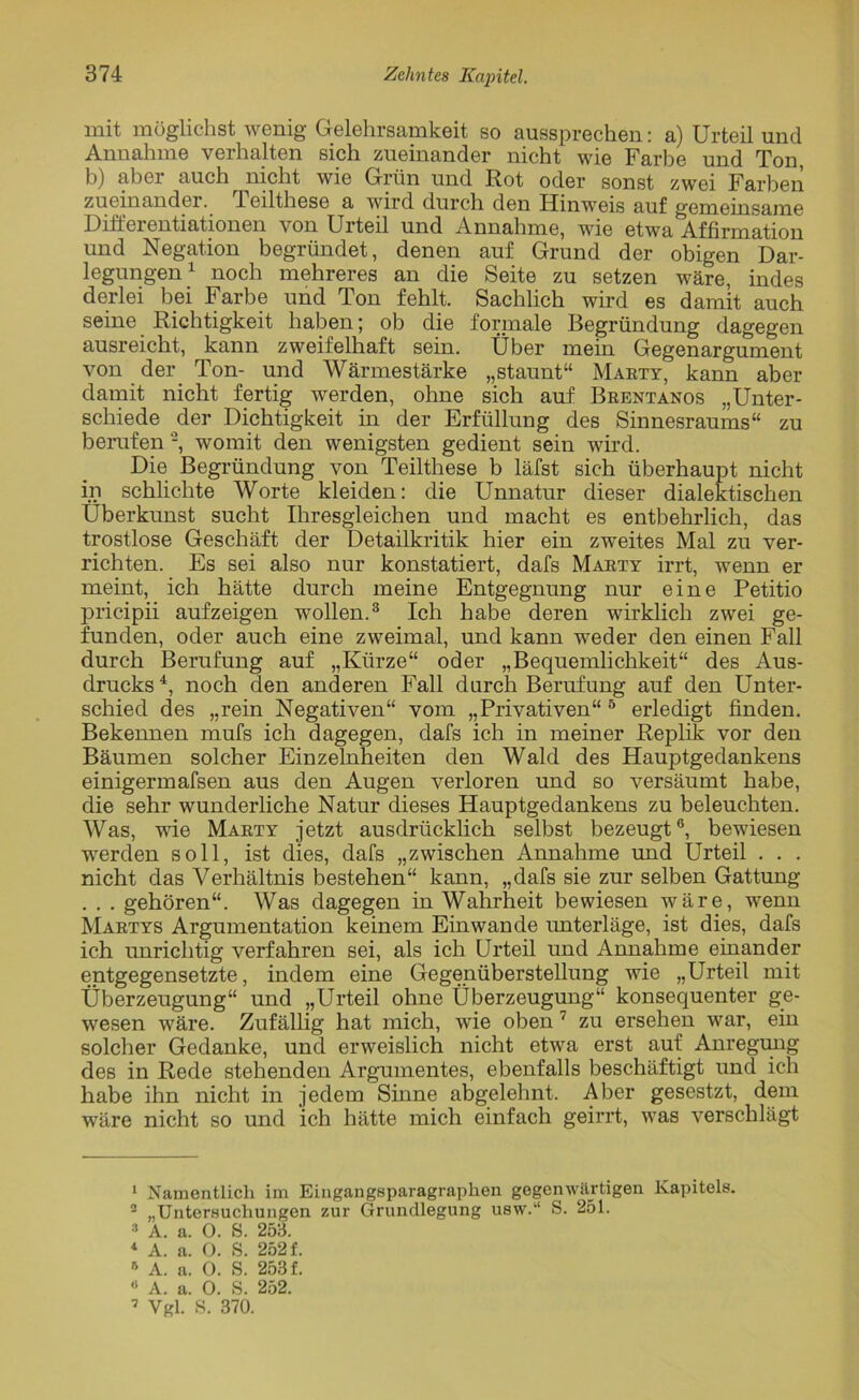 mit möglichst wenig Gelehrsamkeit so aussprechen: a) Urteil und Annahme verhalten sich zueinander nicht wie Farbe und Ton, b) aber auch nicht wie Grün und Rot oder sonst zwei Farben zueinander. leilthese a wird durch den Hinweis auf gemeinsame Difteientiationen \on Urteil und Annahme, wie etwa Affirmation und Negation begründet, denen auf Grund der obigen Dar- legungen1 noch mehreres an die Seite zu setzen wäre, indes derlei bei Farbe und Ton fehlt. Sachlich wird es damit auch seine Richtigkeit haben; ob die formale Begründung dagegen ausreicht, kann zweifelhaft sein. Über mein Gegenargument von der Ton- und Wärmestärke „staunt“ Marty, kann aber damit nicht fertig werden, ohne sich auf Brentanos „Unter- schiede der Dichtigkeit in der Erfüllung des Sinnesraums“ zu berufen 2, womit den wenigsten gedient sein wird. Die Begründung von Teilthese b läfst sich überhaupt nicht in schlichte Worte kleiden: die Unnatur dieser dialektischen Überkunst sucht Ihresgleichen und macht es entbehrlich, das trostlose Geschäft der Detailkritik hier ein zweites Mal zu ver- richten. Es sei also nur konstatiert, dafs Marty irrt, wenn er meint, ich hätte durch meine Entgegnung nur eine Petitio pricipii aufzeigen wollen.3 Ich habe deren wirklich zwei ge- funden, oder auch eine zweimal, und kann weder den einen Fall durch Berufung auf „Kürze“ oder „Bequemlichkeit“ des Aus- drucks4, noch den anderen Fall durch Berufung auf den Unter- schied des „rein Negativen“ vom „Privativen“5 * erledigt finden. Bekennen mufs ich dagegen, dafs ich in meiner Replik vor den Bäumen solcher Einzelnheiten den Wald des Hauptgedankens einigermafsen aus den Augen verloren und so versäumt habe, die sehr wunderliche Natur dieses Hauptgedankens zu beleuchten. Was, wie Marty jetzt ausdrücklich selbst bezeugt®, bewiesen werden soll, ist dies, dafs „zwischen Annahme und Urteil . . . nicht das Verhältnis bestehen“ kann, „dafs sie zur selben Gattung . . . gehören“. Was dagegen in Wahrheit bewiesen wäre, wenn Martys Argumentation keinem Einwande unterläge, ist dies, dafs ich unrichtig verfahren sei, als ich Urteil und Annahme einander entgegensetzte, indem eine Gegenüberstellung wie „Urteil mit Überzeugung“ und „Urteil ohne Überzeugung“ konsequenter ge- wesen wäre. Zufällig hat mich, wie oben 7 zu ersehen war, ein solcher Gedanke, und erweislich nicht etwa erst auf Anregung des in Rede stehenden Argumentes, ebenfalls beschäftigt und ich habe ihn nicht in jedem Sinne abgelehnt. Aber gesestzt, dem wäre nicht so und ich hätte mich einfach geirrt, was verschlägt 1 Namentlich im Eingangsparagraphen gegenwärtigen Kapitels. 2 „Untersuchungen zur Grundlegung usw.“ S. 251. 3 A. a. 0. S. 253. 1 A. a. O. S. 252 f. A. a. 0. S. 253 f. » A. a. 0. S. 252.