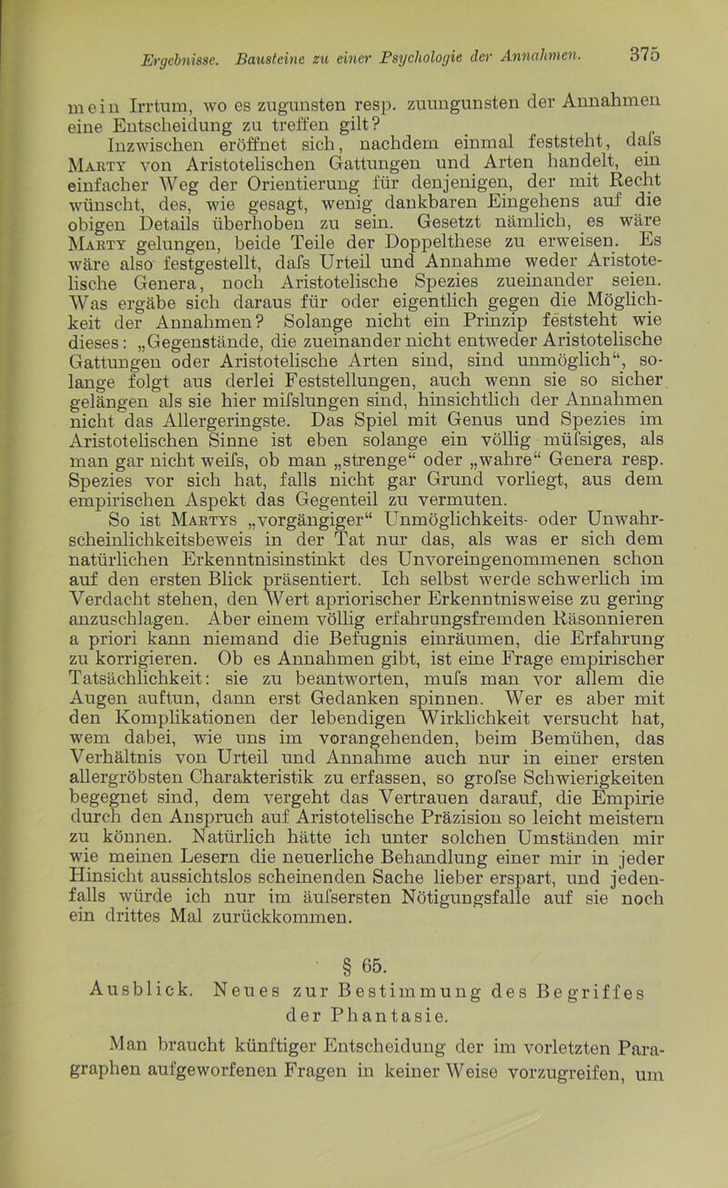 mein Irrtum, wo es zugunsten resp. zuungunsten der Annahmen eine Entscheidung zu treffen gilt? Inzwischen eröffnet sich, nachdem einmal feststeht, dals Marty von Aristotelischen Gattungen und Arten handelt, ein einfacher Weg der Orientierung für denjenigen, der mit Recht wünscht, des, wie gesagt, wenig dankbaren Eingehens auf die obigen Details überhoben zu sein. Gesetzt nämlich, es wäre Marty gelungen, beide Teile der Doppelthese zu erweisen. Es wäre also festgestellt, dafs Urteil und Annahme weder Aristote- lische Genera, noch Aristotelische Spezies zueinander seien. Was ergäbe sich daraus für oder eigentlich gegen die Möglich- keit der Annahmen? Solange nicht ein Prinzip feststeht wie dieses: „Gegenstände, die zueinander nicht entweder Aristotelische Gattungen oder Aristotelische Arten sind, sind unmöglich“, so- lange folgt aus derlei Feststellungen, auch wenn sie so sicher gelängen als sie hier mifslungen sind, hinsichtlich der Annahmen nicht das Allergeringste. Das Spiel mit Genus und Spezies im Aristotelischen Sinne ist eben solange ein völlig müfsiges, als man gar nicht weifs, ob man „strenge“ oder „wahre“ Genera resp. Spezies vor sich hat, falls nicht gar Grund vorliegt, aus dem empirischen Aspekt das Gegenteil zu vermuten. So ist Martys „vorgängiger“ Unmöglichkeits- oder Unwahr- scheinlichkeitsbeweis in der Tat nur das, als was er sich dem natürlichen Erkenntnisinstinkt des Unvoreingenommenen schon auf den ersten Blick präsentiert. Ich selbst werde schwerlich im Verdacht stehen, den Wert apriorischer Erkenntnisweise zu gering anzuschlagen. Aber einem völlig erfahrungsfremden Räsonnieren a priori kann niemand die Befugnis einräumen, die Erfahrung zu korrigieren. Ob es Annahmen gibt, ist eine Frage empirischer Tatsächlichkeit: sie zu beantworten, mufs man vor allem die Augen auftun, dann erst Gedanken spinnen. Wer es aber mit den Komplikationen der lebendigen Wirklichkeit versucht hat, wem dabei, wie uns im vorangehenden, beim Bemühen, das Verhältnis von Urteil und Annahme auch nur in einer ersten allergröbsten Charakteristik zu erfassen, so grofse Schwierigkeiten begegnet sind, dem vergeht das Vertrauen darauf, die Empirie durch den Anspruch auf Aristotelische Präzision so leicht meistern zu können. Natürlich hätte ich unter solchen Umständen mir wie meinen Lesern die neuerliche Behandlung einer mir in jeder Hinsicht aussichtslos scheinenden Sache lieber erspart, und jeden- falls würde ich nur im äufsersten Nötigungsfalle auf sie noch ein drittes Mal zurückkommen. § 65. Ausblick. Neues zur Bestimmung des Begriffes der Phantasie. Man braucht künftiger Entscheidung der im vorletzten Para- graphen aufgeworfenen Fragen in keiner Weise vorzugreifen, um