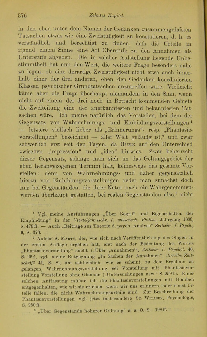 in den oben unter dem tarnen der Gedanken zusammengefafsten Tatsachen etwas wie eine Zweistufigkeit zu konstatieren, d. h. es verständlich und berechtigt zu finden, dafs die Urteile in irgend einem Sinne eine Art Oberstufe zu den Annahmen als Unterstufe abgeben. Die in solcher Aufstellung liegende Unbe- stimmtheit hat nun den Wert, die weitere Frage besonders nahe zu legen, ob eine derartige Zweistufigkeit nicht etwa auch inner- halb einer der drei anderen, oben den Gedanken koordinierten Klassen psychischer Grundtatsachen anzutreffen wäre. Vielleicht käme aber die Frage überhaupt niemandem in den Sinn, wenn nicht auf einem der drei noch in Betracht kommenden Gebiete die Zweiteilung eine der anerkanntesten und bekanntesten Tat- sachen wäre. Ich meine natürlich das Vorstellen, bei dem der Gegensatz von Wahrnehmungs- und Einbildungsvorstellungen1 — letztere vielfach lieber als „Erinnerungs“- resp. „Phantasie- vorstellungen“ bezeichnet — aller Welt geläufig ist,2 und zwar schwerlich erst seit den Tagen, da Hume auf den Unterschied zwischen „impression“ und „idea“ hinwies. Zwar beherrscht dieser Gegensatz, solange man sich an das Geltungsgebiet der eben herangezogenen Termini hält, keineswegs das gesamte Vor- stellen: denn von Wahrnehmungs- und daher gegensätzlich hierzu von Einbildungsvorstellungen redet man zunächst doch nur bei Gegenständen, die ihrer Natur nach ein Wahrgenommen- werden überhaupt gestatten, bei realen Gegenständen also,3 nicht 1 Vgl. meine Ausführungen „Über Begriff und Eigenschaften der Empfindung“ in der Vierteljahrsschr. f. wissensch. Philos., Jahrgang 1888, 5. 478ff. — Auch „Beiträge zur Theorie d. psych. Analyse“ Zeitschr. f. Psych., 6, S. 373. 2 Aufser A. Marty, der, wie sich nach Veröffentlichung des Obigen in der ersten Auflage ergeben hat, erst nach der Bedeutung des W ortes „Phantasievorstellung“ sucht („Über ,Annahmen“1, Zeitschr. f. Psycliol. 40, S. 26 f., vgl. meine Entgegnung „In Sachen der Annahmen“, dieselbe Zeit- schrift 41, S. 8), um schliefslicli, wie es scheint, zu dem Ergebnis zu gelangen, Wahrnehmungsvorstellung sei Vorstellung mit, Phantasievor- stellung Vorstellung ohne Glauben („Untersuchungen usw.“ S. 259f.). Einer solchen Auffassung müfste ich die Phantasievorstellungen mit Glauben entgegenbalten, wie wir sie erleben, wenn wir uns erinnern, oder sonst Er- teile fällen, die nicht Wahrnehmungsurteile sind. Zur Beschreibung der Phantasievorstellungen vgl. jetzt insbesondere St. Witasek, Psychologie, S. 250 ff. 3 „Über Gegenstände höherer Ordnung“ a. a. 0. S. 19811.