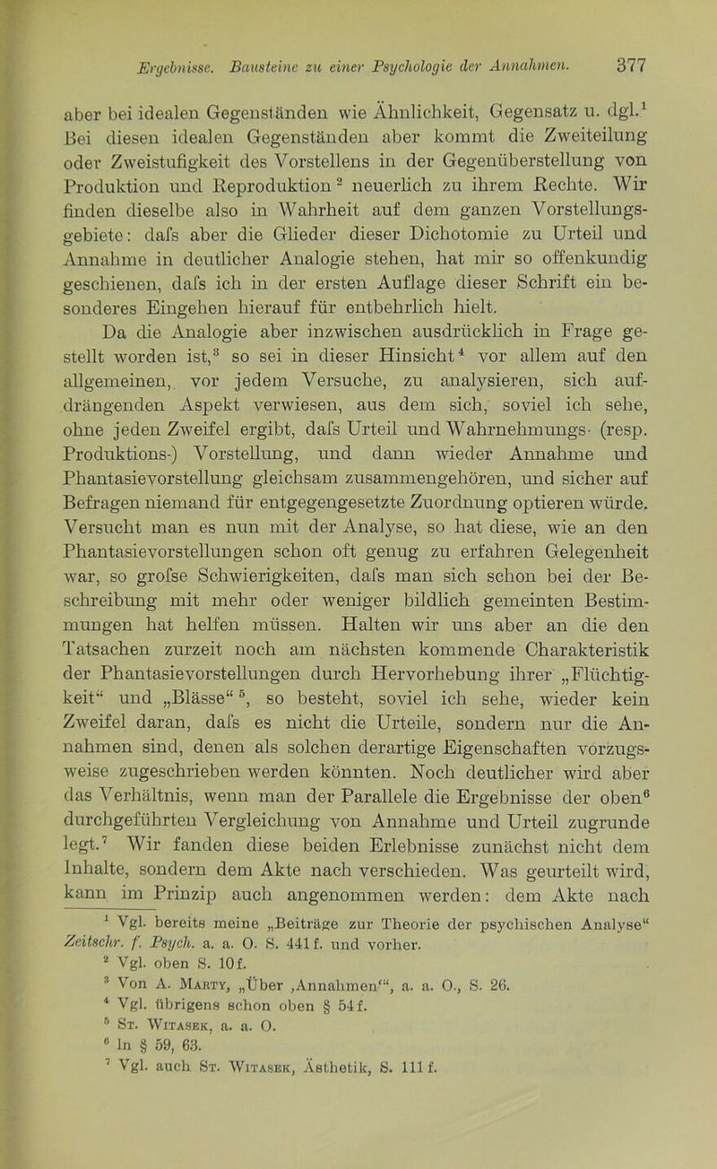 aber bei idealen Gegenständen wie Ähnlichkeit, Gegensatz u. dgl.1 Bei diesen idealen Gegenständen aber kommt die Zweiteilung oder Zweistufigkeit des Vorstellens in der Gegenüberstellung von Produktion und Reproduktion2 neuerlich zu ihrem Rechte. Wir finden dieselbe also in Wahrheit auf dem ganzen Vorstellungs- gebiete: dafs aber die Glieder dieser Dichotomie zu Urteil und Annahme in deutlicher Analogie stehen, hat mir so offenkundig geschienen, dafs ich in der ersten Auflage dieser Schrift ein be- sonderes Eingehen hierauf für entbehrlich hielt. Da die Analogie aber inzwischen ausdrücklich in Frage ge- stellt worden ist,3 so sei in dieser Hinsicht4 vor allem auf den allgemeinen, vor jedem Versuche, zu analysieren, sich auf- drängenden Aspekt verwiesen, aus dem sich, soviel ich sehe, ohne jeden Zweifel ergibt, dafs Urteil und Wahrnehmungs- (resp. Produktions-) Vorstellung, und dann wieder Annahme und Phantasievorstellung gleichsam zusammengehören, und sicher auf Befragen niemand für entgegengesetzte Zuordnung optieren würde. Versucht man es nun mit der Analyse, so hat diese, wie an den Phantasievorstellungen schon oft genug zu erfahren Gelegenheit war, so grofse Schwierigkeiten, dafs man sich schon bei der Be- schreibung mit mehr oder weniger bildlich gemeinten Bestim- mungen hat helfen müssen. Halten wir uns aber an die den Tatsachen zurzeit noch am nächsten kommende Charakteristik der Phantasievorstellungen durch Hervorhebung ihrer „Flüchtig- keit“ und „Blässe“5, so besteht, soviel ich sehe, wieder kein Zweifel daran, dafs es nicht die Urteile, sondern nur die An- nahmen sind, denen als solchen derartige Eigenschaften vorzugs- weise zugeschrieben werden könnten. Noch deutlicher wird aber das Verhältnis, wenn man der Parallele die Ergebnisse der oben6 7 durchgeführten Vergleichung von Annahme und Urteil zugrunde legt.' Wir fanden diese beiden Erlebnisse zunächst nicht dem Inhalte, sondern dem Akte nach verschieden. Was geurteilt wird, kann im Prinzip auch angenommen werden: dem Akte nach 1 Vgl. bereits meine „Beiträge zur Theorie der psychischen Analyse“ Zeitschr. f. Psycli. a. a. 0. S. 441 f. und vorher. 2 Vgl. oben S. 10 f. 3 Von A. Marty, „Über ,Annahmen1“, a. a. 0., S. 26. 4 Vgl. übrigens schon oben § 54 f. 6 St. Witasek, a. a. 0. 0 ln § 59, 68. 7 Vgl. auch St. Witasek, Ästhetik, S. lllf.