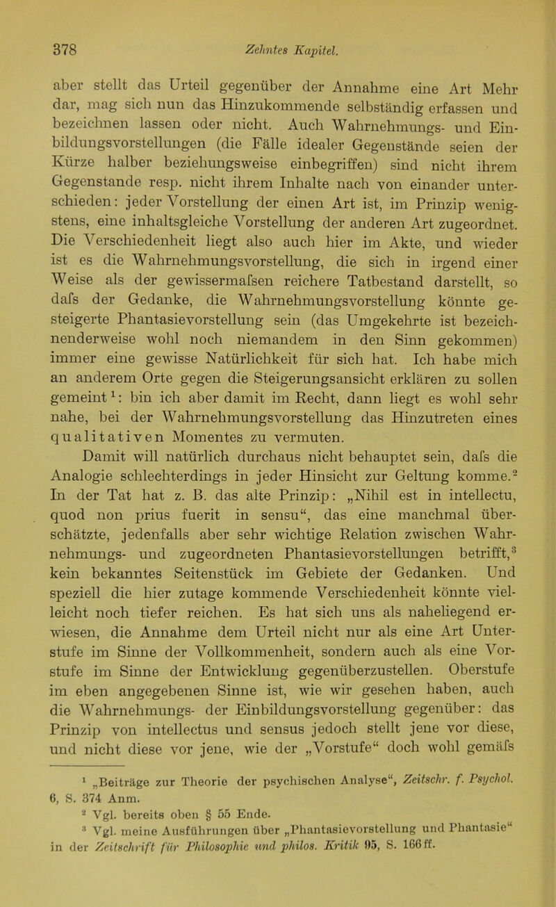 aber stellt das Urteil gegenüber der Annahme eine Art Mehr dar, mag sich nun das Hinzukommende selbständig erfassen und bezeichnen lassen oder nicht. Auch Wahrnehmungs- und Ein- bildungsvorstellungen (die Fälle idealer Gegenstände seien der Kürze halber beziehungsweise einbegriffen) sind nicht ihrem Gegenstände resp. nicht ihrem Inhalte nach von einander unter- schieden: jeder Vorstellung der einen Art ist, im Prinzip wenig- stens, eine inhaltsgleiche Vorstellung der anderen Art zugeordnet. Die V erschiedenheit liegt also auch hier im Akte, und wieder ist es die Wahrnehmungsvorstellung, die sich in irgend einer Weise als der gewissermafsen reichere Tatbestand darstellt, so dafs der Gedanke, die Wahrnehmungsvorstellung könnte ge- steigerte Phantasievorstellung sein (das Umgekehrte ist bezeich- nenderweise wohl noch niemandem in den Sinn gekommen) immer eine gewisse Natürlichkeit für sich hat. Ich habe mich an anderem Orte gegen die Steigerungsansicht erklären zu sollen gemeint1: bin ich aber damit im Recht, dann liegt es wohl sehr nahe, bei der Wahrnehmungsvorstellung das Hinzutreten eines qualitativen Momentes zu vermuten. Damit will natürlich durchaus nicht behauptet sein, dafs die Analogie schlechterdings in jeder Hinsicht zur Geltung komme.2 In der Tat hat z. ß. das alte Prinzip: „Nihil est in intellectu, quod non prius fuerit in sensu“, das eine manchmal über- schätzte, jedenfalls aber sehr wichtige Relation zwischen Wahr- nehmungs- und zugeordneten Phantasievorstellungen betrifft,3 kein bekanntes Seitenstück im Gebiete der Gedanken. Und speziell die hier zutage kommende Verschiedenheit könnte viel- leicht noch tiefer reichen. Es hat sich uns als naheliegend er- wiesen, die Annahme dem Urteil nicht nur als eine Art Unter- stufe im Sinne der Vollkommenheit, sondern auch als eine Vor- stufe im Sinne der Entwicklung gegenüberzustellen. Oberstufe im eben angegebenen Sinne ist, wie wir gesehen haben, auch die Wahrnehmungs- der Einbildungsvorstellung gegenüber: das Prinzip von intellectus und sensus jedoch stellt jene vor diese, und nicht diese vor jene, wie der „Vorstufe“ doch wohl gemäfs 1 „Beiträge zur Theorie der psychischen Analyse“, Zeitschr. f. Psychol. 6, S. 374 Anm. 2 Vgl. bereits oben § 55 Ende. 3 Vgl. meine Ausführungen über „Phantasievorstellung und Phantasie“ in der Zeitschrift für Philosophie und pliilos. Kritik 35, S. 166 ff.