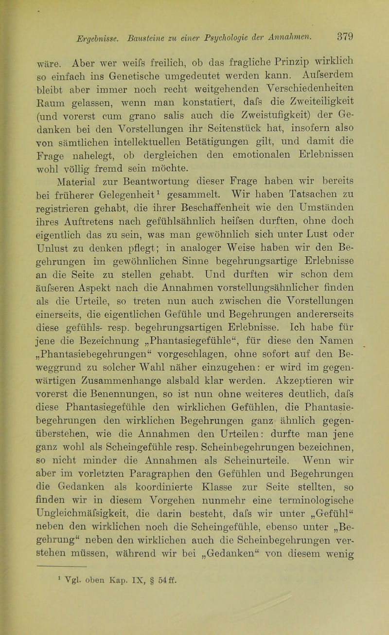 wäre. Aber wer weifs freilich, ob clas fragliche Prinzip wirklich so einfach ins Genetische umgedeutet werden kann. Aufserdem bleibt aber immer noch recht weitgehenden Verschiedenheiten Raum gelassen, wenn man konstatiert, dafs die Zweiteiligkeit (und vorerst cum grano salis auch die Zweistufigkeit) der Ge- danken bei den Vorstellungen ihr Seitenstück hat, insofern also von sämtlichen intellektuellen Betätigungen gilt, und damit die Frage nahelegt, ob dergleichen den emotionalen Erlebnissen wohl völlig fremd sein möchte. Material zur Beantwortung dieser Frage haben wir bereits bei früherer Gelegenheit1 gesammelt. Wir haben Tatsachen zu registrieren gehabt, die ihrer Beschaffenheit wie den Umständen ihres Auftretens nach gefühlsähnlich heifsen durften, ohne doch eigentlich das zu sein, was man gewöhnlich sich unter Lust oder Unlust zu denken pflegt; in analoger Weise haben wir den Be- gehrungen im gewöhnlichen Sinne begehrungsartige Erlebnisse an die Seite zu stellen gehabt. Und durften wir schon dem äufseren Aspekt nach die Annahmen vorstellungsähnlicher finden als die Urteile, so treten nun auch zwischen die Vorstellungen einerseits, die eigentlichen Gefühle und Begehrungen andererseits diese gefühls- resp. begehrungsartigen Erlebnisse. Ich habe für jene die Bezeichnung „Phantasiegefühle“, für diese den Namen „Phantasiebegehrungen“ vorgeschlagen, ohne sofort auf den Be- weggrund zu solcher Wahl näher einzugehen: er wird im gegen- wärtigen Zusammenhänge alsbald klar werden. Akzeptieren wir vorerst die Benennungen, so ist nun ohne weiteres deutlich, dafs diese Phantasiegefühle den wirklichen Gefühlen, die Phantasie- begehrungen den wirklichen Begehrungen ganz ähnlich gegen- überstehen, wie die Annahmen den Urteilen: durfte man jene ganz wohl als Scheingefühle resp. Scheinbegehrungen bezeichnen, so nicht minder die Annahmen als Scheinurteile. Wenn wir aber im vorletzten Paragraphen den Gefühlen und Begehrungen die Gedanken als koordinierte Klasse zur Seite stellten, so finden wir in diesem Vorgehen nunmehr eine terminologische Ungleichmäfsigkeit, die darin besteht, dafs wir unter „Gefühl“ neben den wirklichen noch die Scheingefühle, ebenso unter „Be- gehrung“ neben den wirklichen auch die Scheinbegehrungen ver- stehen müssen, während wir bei „Gedanken“ von diesem wenig 1 Vgl. oben Kap. IX, § 54 ff.