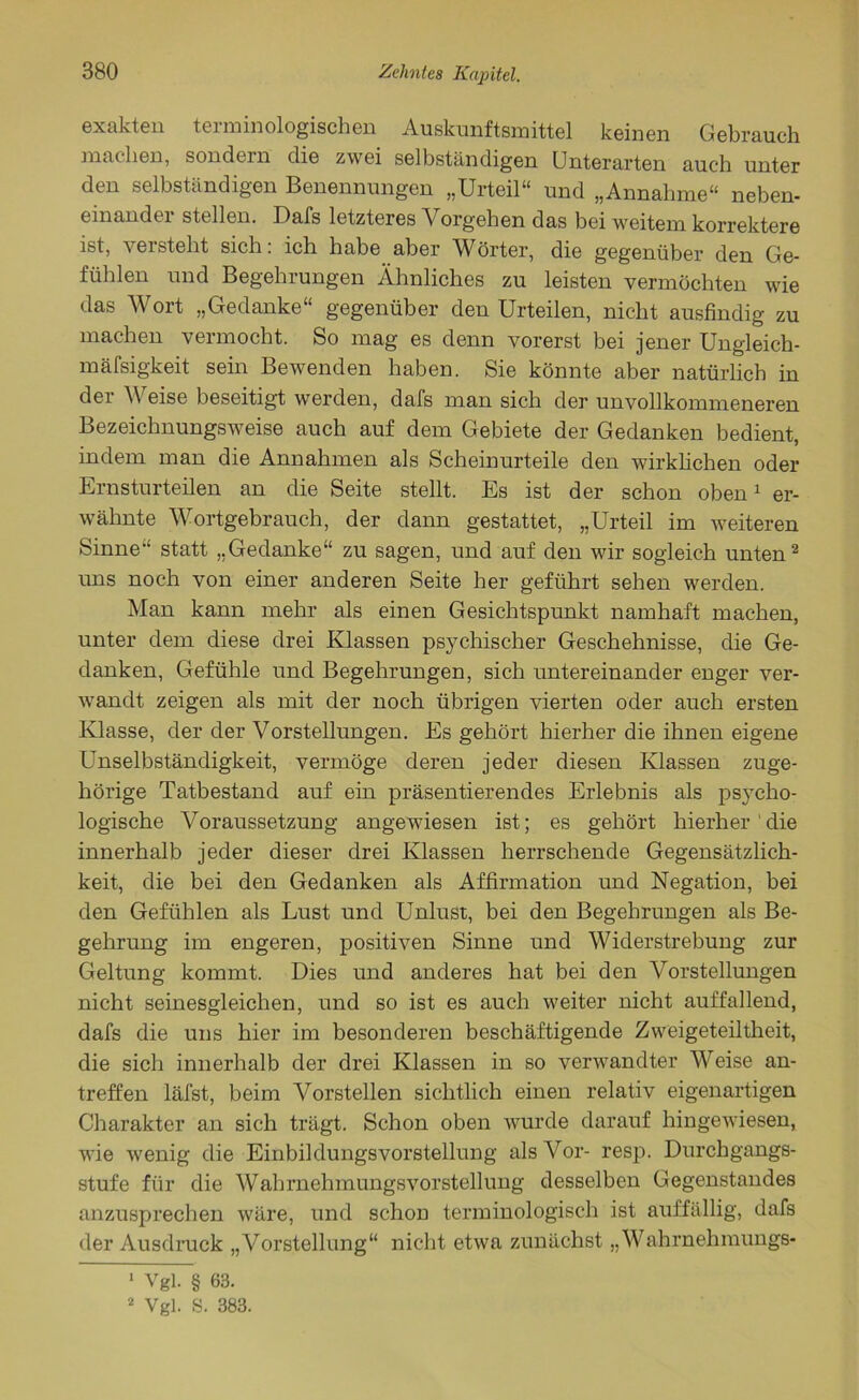 exakten terminologischen Auskonftsmittel keinen Gebrauch machen, sondein die zwei selbständigen Unterarten auch unter den selbständigen Benennungen „Urteil“ und „Annahme“ neben- einander stellen. Dafs letzteres Vorgehen das bei weitem korrektere ist, versteht sich: ich habe aber Wörter, die gegenüber den Ge- fühlen und Begehrungen Ähnliches zu leisten vermöchten wie das Wort „Gedanke“ gegenüber den Urteilen, nicht ausfindig zu machen vermocht. So mag es denn vorerst bei jener Ungleich- mäfsigkeit sein Bewenden haben. Sie könnte aber natürlich in der Weise beseitigt werden, dafs man sich der unvollkommeneren Bezeichnungsweise auch auf dem Gebiete der Gedanken bedient, indem man die Annahmen als Scheinurteile den wirklichen oder Ernsturteilen an die Seite stellt. Es ist der schon oben1 er- wähnte Wortgebrauch, der dann gestattet, „Urteil im weiteren Sinne“ statt „Gedanke“ zu sagen, und auf den wir sogleich unten2 uns noch von einer anderen Seite her geführt sehen werden. Man kann mehr als einen Gesichtspunkt namhaft machen, unter dem diese drei Klassen psychischer Geschehnisse, die Ge- danken, Gefühle und Begehrungen, sich untereinander enger ver- wandt zeigen als mit der noch übrigen vierten oder auch ersten Klasse, der der Vorstellungen. Es gehört hierher die ihnen eigene Unselbständigkeit, vermöge deren jeder diesen Klassen zuge- hörige Tatbestand auf ein präsentierendes Erlebnis als psycho- logische Voraussetzung angewiesen ist; es gehört hierher die innerhalb jeder dieser drei Klassen herrschende Gegensätzlich- keit, die bei den Gedanken als Affirmation und Negation, bei den Gefühlen als Lust und Unlust, bei den Begehrungen als Be- gehrung im engeren, positiven Sinne und Widerstrebung zur Geltung kommt. Dies und anderes hat bei den Vorstellungen nicht seinesgleichen, und so ist es auch weiter nicht auffallend, dafs die uns hier im besonderen beschäftigende Zweigeteiltheit, die sich innerhalb der drei Klassen in so verwandter Weise an- treffen läfst, beim Vorstellen sichtlich einen relativ eigenartigen Charakter an sich trägt. Schon oben wurde darauf hingewiesen, wie wenig die Einbildungsvorstellung als Vor- resp. Durchgangs- stufe für die Wahrnehmungsvorstellung desselben Gegenstandes anzusprechen wäre, und schon terminologisch ist auffällig, dafs der Ausdruck „Vorstellung“ nicht etwa zunächst „Wahrnehmungs- 1 Vgl. § 63.