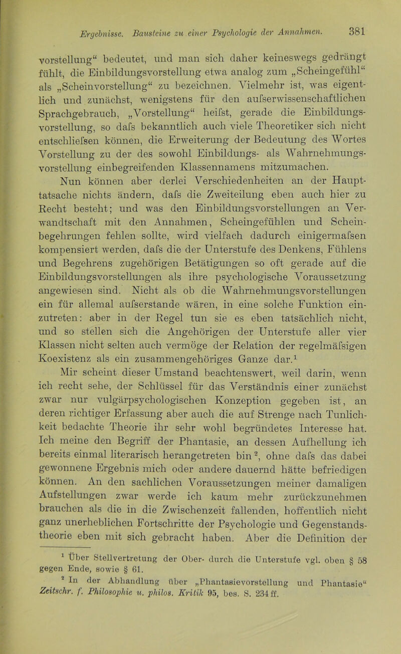 Vorstellung“ bedeutet, und man sich daher keineswegs gedrängt fühlt, die Einbildungsvorstellung etwa analog zum „Scheingefühl“ als „Scheinvorstellung“ zu bezeichnen. Vielmehr ist, was eigent- lich und zunächst, wenigstens für den aufserwissenschaftlichen Sprachgebrauch, „Vorstellung“ heilst, gerade die Einbildungs- vorstellung, so dafs bekanntlich auch viele Theoretiker sich nicht entschliefsen können, die Erweiterung der Bedeutung des Wortes Vorstellung zu der des sowohl Einbildungs- als Wahrnehmungs- vorstellung einbegreifenden Klassennamens mitzumachen. Nun können aber derlei Verschiedenheiten an der Haupt- tatsache nichts ändern, dafs die Zweiteilung eben auch hier zu Recht besteht; und was den Einbildungsvorstellungen an Ver- wandtschaft mit den Annahmen, Scheingefühlen und Schein- begehrungen fehlen sollte, wird vielfach dadurch einigermafsen kompensiert werden, dafs die der Unterstufe des Denkens, Fühlens und Begehrens zugehörigen Betätigungen so oft gerade auf die Einbildungsvorstellungen als ihre psychologische Voraussetzung angewiesen sind. Nicht als ob die WahrnehmungsVorstellungen ein für allemal aufserstande wären, in eine solche Funktion ein- zutreten: aber in der Regel tun sie es eben tatsächlich nicht, und so stellen sich die Angehörigen der Unterstufe aller vier Klassen nicht selten auch vermöge der Relation der regelmäfsigen Koexistenz als ein zusammengehöriges Ganze dar.1 Mir scheint dieser Umstand beachtenswert, weil darin, wenn ich recht sehe, der Schlüssel für das Verständnis einer zunächst zwar nur vulgärpsychologischen Konzeption gegeben ist, an deren richtiger Erfassung aber auch die auf Strenge nach Tunlich- keit bedachte Iheorie ihr sehr wohl begründetes Interesse hat. Ich meine den Begriff der Phantasie, an dessen Aufhellung ich bereits einmal literarisch herangetreten bin 2, ohne dafs das dabei gewonnene Ergebnis mich oder andere dauernd hätte befriedigen können. An den sachlichen Voraussetzungen meiner damaligen Aufstellungen zwar werde ich kaum mehr zurückzunehmen brauchen als die in die Zwischenzeit fallenden, hoffentlich nicht ganz unerheblichen Fortschritte der Psychologie und Gegenstands- theorie eben mit sich gebracht haben. Aber die Definition der 1 Über Stellvertretung der Ober- durch die Unterstufe vgl. oben § 58 gegen Ende, sowie § 61. 2 In der Abhandlung über „Phantasievorstellung und Phantasie“ Zeitschr. f. Philosophie u. pldlos. Kritik 95, bes. S. 234 ff.