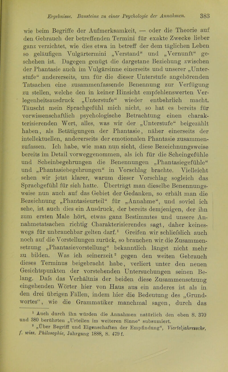 wie beim Begriffe der Aufmerksamkeit, — oder die Theorie auf den Gebrauch der betreffenden Termini für exakte Zwecke lieber ganz verzichtet, wie dies etwa in betreff der dem täglichen Leben so geläufigen Vulgärtermini „Verstand“ und „Vernunft“ ge- schehen ist. Dagegen genügt die dargetane Beziehung zwischen der Phantasie auch im Vulgärsinne einerseits und unserer „Unter- stufe“ andererseits, um für die dieser Unterstufe angehörenden Tatsachen eine zusammenfassende Benennung zur Verfügung zu stellen, welche den in keiner Hinsicht empfehlenswerten Ver- legenheitsausdruck „Unterstufe“ wieder entbehrlich macht. Täuscht mein Sprachgefühl mich nicht, so hat es bereits für vorwissenschaftlich psychologische Betrachtung einen charak- terisierenden Wert, alles, was wir der „Unterstufe“ beigezählt haben, als Betätigungen der Phantasie, näher einerseits der intellektuellen, andererseits der emotionalen Phantasie zusammen- zufassen. Ich habe, wie man nun sieht, diese Bezeichnungsweise bereits im Detail vorweggenommen, als ich für die Scheingefühle und Scheinbegehrungen die Benennungen „Phantasiegefühle“ und „Phantasiebegehrungen“ in Vorschlag brachte. Vielleicht sehen wir jetzt klarer, warum dieser Vorschlag sogleich das Sprachgefühl für sich hatte. Überträgt man dieselbe Benennungs- weise nun auch auf das Gebiet der Gedanken, so erhält man die Bezeichnung „Phantasieurteil“ für „Annahme“, und soviel ich sehe, ist auch dies ein Ausdruck, der bereits demjenigen, der ihn zum ersten Male hört, etwas ganz Bestimmtes und unsere An- nahmetatsachen richtig Charakterisierendes sagt, daher keines- wegs für unbrauchbar gelten darf.1 Greifen wir schliefslich auch noch auf die Vorstellungen zurück, so brauchen wir die Zusammen- setzung „Phantasievorstellung“ bekanntlich längst nicht mehr zu bilden. Was ich seinerzeit2 gegen den weiten Gebrauch dieses Terminus beigebracht habe, verliert unter den neuen Gesichtspunkten der vorstehenden Untersuchungen seinen Be- lang. Dafs das Verhältnis der beiden diese Zusammensetzung eingehenden Wörter hier von Haus aus ein anderes ist als in den drei übrigen Fällen, indem hier die Bedeutung des „Grund- wortes“ , wie die Grammatiker manchmal sagen, durch das 1 Auch durch ihn würden die Annahmen natürlich den oben S. 370 und 380 berührten „Urteilen im weiteren Sinne“ subsumiert. 2 „Über Begriff und Eigenschaften der Empfindung“, Vierteljahresschr. f. wiss. Philosophie, Jahrgang 1888, S. 479 f.