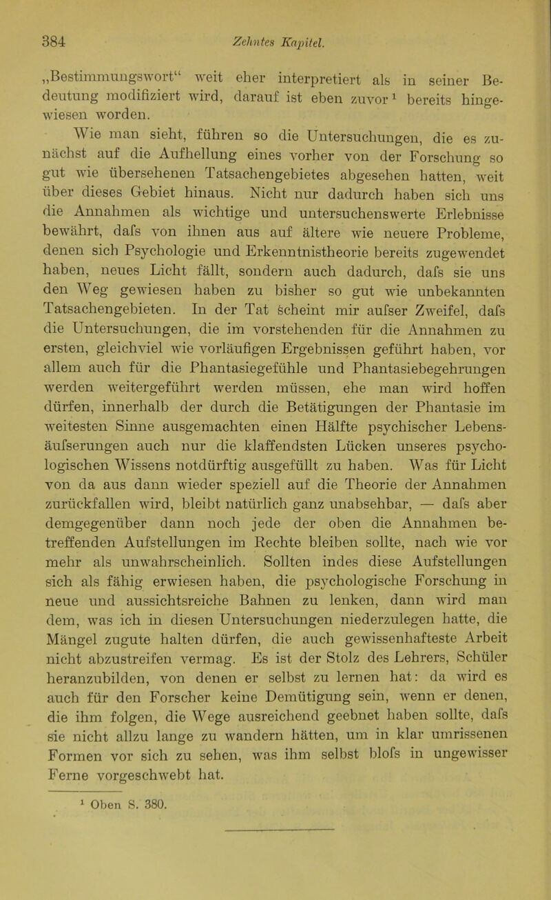 „Bestimmungswort“ weit eher interpretiert als in seiner Be- deutung modifiziert wird, darauf ist eben zuvor1 bereits hinge- wiesen worden. M ie man sieht, führen so die Untersuchungen, die es zu- nächst auf die Aufhellung eines vorher von der Forschung so gut wie übersehenen Tatsachengebietes abgesehen hatten, weit über dieses Gebiet hinaus. Nicht nur dadurch haben sich uns die Annahmen als wichtige und untersuchenswerte Erlebnisse bewährt, dafs von ihnen aus auf ältere wie neuere Probleme, denen sich Psychologie und Erkenntnistheorie bereits zugewendet haben, neues Licht fällt, sondern auch dadurch, dafs sie uns den W eg gewiesen haben zu bisher so gut wie unbekannten Tatsachengebieten. In der Tat scheint mir aufser Zweifel, dafs die Untersuchungen, die im vorstehenden für die Annahmen zu ersten, gleichviel wie vorläufigen Ergebnissen geführt haben, vor allem auch für die Phantasiegefühle und Phantasiebegehrungen werden weitergeführt werden müssen, ehe man wird hoffen dürfen, innerhalb der durch die Betätigungen der Phantasie im weitesten Sinne ausgemachten einen Hälfte psychischer Lebens- äufserungen auch nur die klaffendsten Lücken unseres psycho- logischen Wissens notdürftig ausgefüllt zu haben. Was für Licht von da aus dann wieder speziell auf die Theorie der Annahmen zurückfallen wird, bleibt natürlich ganz unabsehbar, — dafs aber demgegenüber dann noch jede der oben die Annahmen be- treffenden Aufstellungen im Rechte bleiben sollte, nach wie vor mehr als unwahrscheinlich. Sollten indes diese Aufstellungen sich als fähig erwiesen haben, die jDsychologische Forschung in neue und aussichtsreiche Bahnen zu lenken, dann wird man dem, was ich in diesen Untersuchungen niederzulegen hatte, die Mängel zugute halten dürfen, die auch gewissenhafteste Arbeit nicht abzustreifen vermag. Es ist der Stolz des Lehrers, Schüler heranzubilden, von denen er selbst zu lernen hat: da wird es auch für den Forscher keine Demütigung sein, wenn er denen, die ihm folgen, die Wege ausreichend geebnet haben sollte, dafs sie nicht allzu lange zu wandern hätten, um in klar uinrissenen Formen vor sich zu sehen, was ihm selbst blofs in ungewisser Ferne vorgeschwebt hat. 1 Oben S. 380.