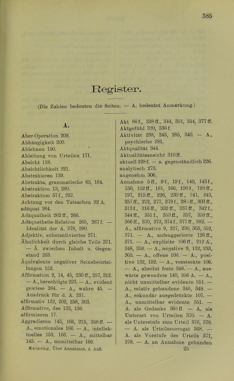Register. (Die Zahlen bedeuten die Seiten. — A. bedeutet Anmerkung.) A. Aber-Operation 209. Abhängigkeit 200. Ablehnen 150. Ableitung von Urteilen 171. Absicht 118. Absichtlichkeit 221. Abstrahieren 139. Abstrakta, grammatische 65, 164. Abstraktion 13, 280. Abstraktum 57 f., 237. Achtung vor den Tatsachen 92 A. adäquat 264. Adäquatheit 262 ff., 266. Adäquatheits-Kelation 265, 267 f. — Idealität der A. 278, 280. Adjektiv, substantiviertes 271. Ähnlichkeit durch gleiche Teile 371. — Ä. zwischen Inhalt u. Gegen- stand 263. Äquivalente negativer Seinsbeurtei- lungen 152. Affirmation 2, 14, 45, 230 ff., 257, 312. — A., berechtigte 223. — A., evident gewisse 264. — A., wahre 45. — Ausdruck ftir d. A. 231. affirmativ 122, 202, 258, 363. Affirmative, das 133, 136. affirmieren 17. Aggredieren 145, 166, 215, 358 ff. — A., emotionales 166. — A., intellek- tuelles 153, 166. — A., mittelbar 145. — A., unmittelbar 166. Meinong, Über Annahmen, 2. Aufl. Akt 86 f, 338 ff., 344, 351, 354, 377 ff. Aktgefühl 320, 336 f. Aktivität 238, 245, 285, 340. — A., psychische 281. Aktqualität 344. Aktualitätsansicht 310 ff. aktuell 228 f. — a. gegenständlich 226. analytisch 273. angenehm 306. Annahme 5 ff., 9 f., 19 f., 140, 1431, 150, 152 ff., 161, 166, 1901, 193 ff., 197, 215 ff., 226, 230 ff, 241, 243, 257 ff, 272, 277, 2791, 283 ff, 303 ff, 3131, 316 ff, 332 ff, 337 ff, 3421, 344 ff, 3511, 353 ff, 357, 359 ff, 366 ff, 370, 372, 3741, 377 ff, 382. — A, affirmative 9, 227, 230, 305, 352, 371. — A, aufsuggerierte 126 ff, 371. — A, explizite 106 ff, 212 A, 348, 359. — A, negative 9, 132, 233, 305. — A, offene 106. — A, posi- tive 132, 152. — A, versteckte 106. — A, absolut freie 348. — A, aus- wärts gewendete 140, 356 A. — A, nicht unmittelbar evidente 351. — A, relativ gebundene 346, 348. — A, sekundär ausgedrückte 107. — A, unmittelbar evidente 351. — A. als Gedanke 366 ff. — A. als Unterart von Urteilen 370. — A. als Unterstufe zum Urteil 376, 378. — A. als Urteilssurrogat 368. — A. als Vorstufe des Urteils 371, 378. — A. an Annahme gebunden 25