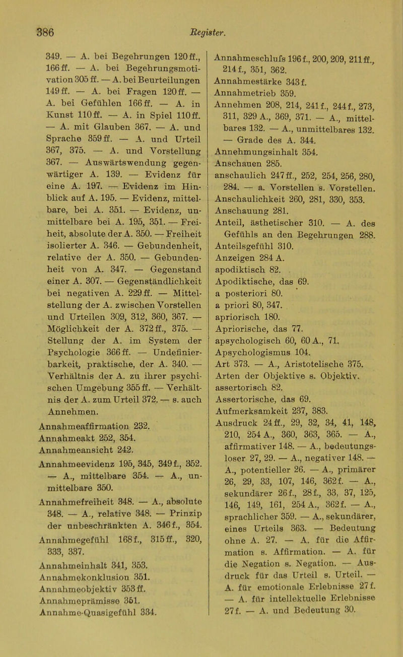 349. — A. bei Begehrungen 120 ff., 166 ff. — A. bei Begehrungsmoti- vation 305 ff. — A. bei Beurteilungen 149 ff. — A. bei Fragen 120 ff. — A. bei Gefühlen 166 ff. — A. in Kunst 110 ff. — A. in Spiel 110 ff. — A. mit Glauben 367. — A. und Sprache 359 ff. — A. und Urteil 367, 375. — A. und Vorstellung 367. — Auswärtswendung gegen- wärtiger A. 139. — Evidenz für eine A. 197. — Evidenz im Hin- blick auf A. 195. — Evidenz, mittel- bare, bei A. 351. — Evidenz, un- mittelbare bei A. 195, 351. — Frei- heit, absolute der A. 350. —Freiheit isolierter A. 346. — Gebundenheit, relative der A. 350. — Gebunden- heit von A. 347. — Gegenstand einer A. 307. — Gegenständlichkeit bei negativen A. 229 ff. — Mittel- stellung der A. zwischen Vorstellen und Urteilen 309, 312, 360, 367. — Möglichkeit der A. 372 ff., 375. — Stellung der A. im System der Psychologie 366 ff. — Undefinier- barkeit, praktische, der A. 340. — Verhältnis der A. zu ihrer psychi- schen Umgebung 355 ff. — Verhält- nis der A. zum Urteil 372. — s. auch Annehmen. Annahmeaffirmation 232. Annahmeakt 252, 354. Annahmeansicht 242. Annahmeevidenz 195, 345, 349 f., 352. — A., mittelbare 354. — A., un- mittelbare 350. Annahmefreiheit 348. — A., absolute 348. — A., relative 348. — Prinzip der unbeschränkten A. 346 f., 354. Annahmegefühl 168 f., 315 ff., 320, 333, 337. Annahmeinhalt 341, 353. Annahmekonklusion 351. Annahmeobjektiv 353 ff. Annahmeprämisso 361. Annahmo-Quasigefühl 334. Annahmeschlufs 196 f.. 200,209, 211 ff., 214 f., 351, 362. Annahmestärke 343 f. Annahmetrieb 359. Annehmen 208, 214, 241 f., 244 f., 273, 311, 329 A., 369, 371. — A., mittel- bares 132. — A., unmittelbares 132. — Grade des A. 344. Annehmungsinhalt 354. Anschauen 285. anschaulich 247 ff., 252, 254, 256, 280, 284. — a. Vorstellen s. Vorstellen. Anschaulichkeit 260, 281, 330, 353. Anschauung 281. Anteil, ästhetischer 310. — A. des Gefühls an den Begehrungen 288. Anteilsgefühl 310. Anzeigen 284 A. apodiktisch 82. Apodiktische, das 69. a posteriori 80. a priori 80, 347. apriorisch 180. Apriorische, das 77. apsychologisch 60, 60 A., 71. Apsychologismus 104. Art 373. — A., Aristotelische 375. Arten der Objektive s. Objektiv. assertorisch 82. Assertorische, das 69. Aufmerksamkeit 237, 383. Ausdruck 24 ff., 29, 32, 34, 41, 148, 210, 254 A., 360, 363, 365. — A., affirmativer 148. — A., bedeutungs- loser 27, 29. — A., negativer 148. — A., potentieller 26. — A., primärer 26, 29, 33, 107, 146, 362 f. — A., sekundärer 26 f., 28 f., 33, 37, 125, 146, 149, 161, 254 A., 362f. — A„ sprachlicher 359. — A., sekundärer, eines Urteils 363. — Bedeutung ohne A. 27. — A. für die Affir- mation s. Affirmation. — A. für die Negation s. Negation. — Aus- druck für das Urteil s. Urteil. — A. für emotionale Erlebnisse 27 f. — A. für intellektuelle Erlebnisse 27 f. — A. und Bedeutung 30.