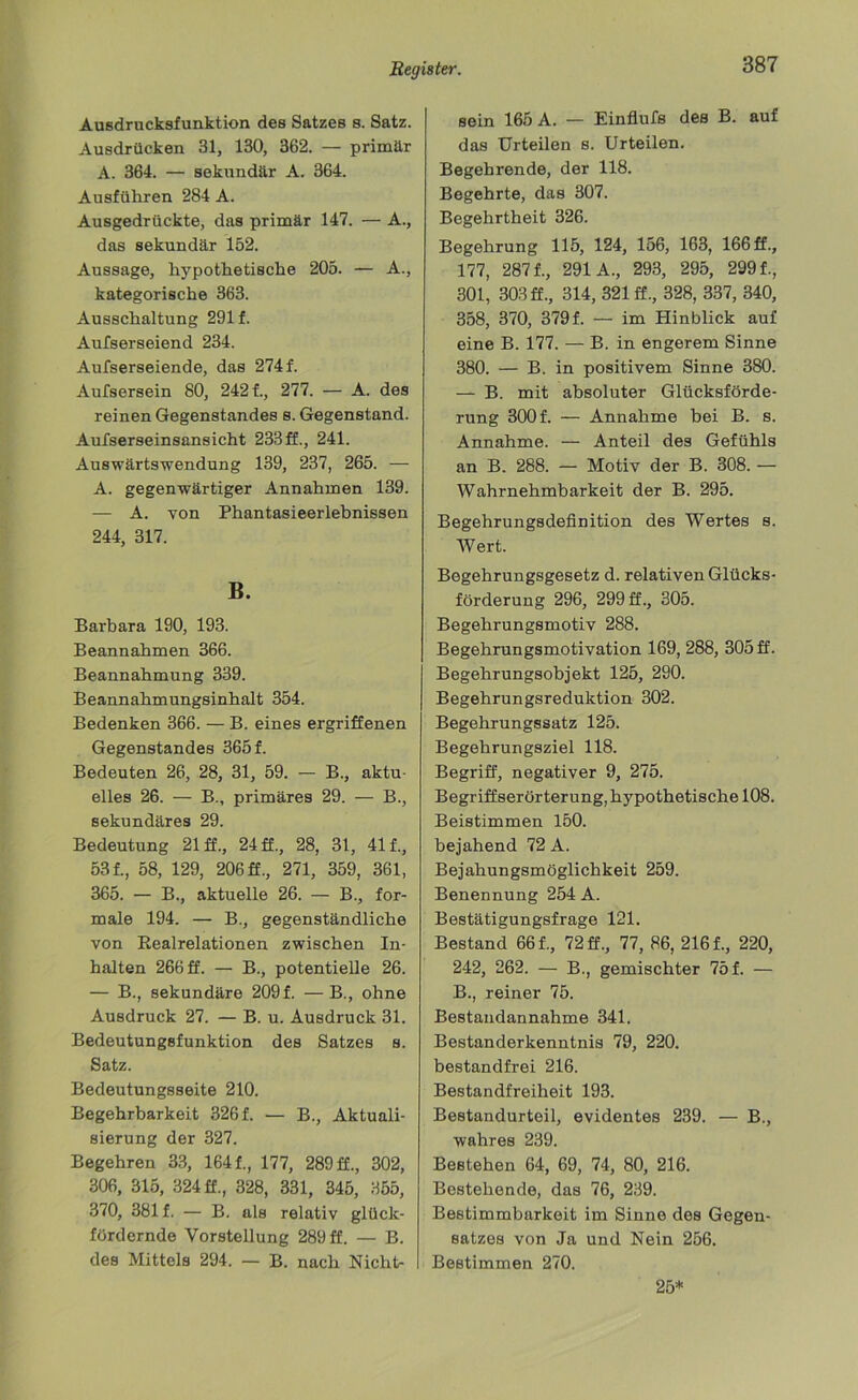Ausdrucksfunktion des Satzes s. Satz. Ausdrücken 31, 130, 362. — primär A. 364. — sekundär A. 364. Ausführen 284 A. Ausgedrückte, das primär 147. — A., das sekundär 152. Aussage, hypothetische 205. — A., kategorische 363. Ausschaltung 291 f. Aufserseiend 234. Aufserseiende, das 274 f. Aufsersein 80, 242 f., 277. — A. des reinen Gegenstandes s. Gegenstand. Aufserseinsansicht 233ff., 241. Auswärtswendung 139, 237, 265. — A. gegenwärtiger Annahmen 139. — A. von Phantasieerlebnissen 244, 317. B. Barbara 190, 193. Beannahmen 366. Beannahmung 339. Beannahmungsinhalt 354. Bedenken 366. — B. eines ergriffenen Gegenstandes 3651 Bedeuten 26, 28, 31, 59. — B., aktu- elles 26. — B., primäres 29. — B., sekundäres 29. Bedeutung 21 ff., 24 ff., 28, 31, 411, 531, 58, 129, 206 ff., 271, 359, 361, 365. — B., aktuelle 26. — B., for- male 194. — B., gegenständliche von Realrelationen zwischen In- halten 266 ff. — B., potentielle 26. — B., sekundäre 2091 —B., ohne Ausdruck 27. — B. u. Ausdruck 31. Bedeutungsfunktion des Satzes s. Satz. Bedeutungsseite 210. Begehrbarkeit 3261 — B., Aktuali- sierung der 327. Begehren 33, 1641, 177, 289 ff., 302, 306, 315, 324 ff., 328, 331, 345, 355, 370, 381 f. — B. als relativ glück- fördernde Vorstellung 289 ff. — B. des Mittels 294. — B. nach Nicht- sein 165 A. — Einflufs des B. auf das Urteilen s. Urteilen. Begehrende, der 118. Begehrte, das 307. Begehrtheit 326. Begehrung 115, 124, 156, 163, 166 ff., 177, 2871, 291A., 293, 295, 2991, 301, 303 ff., 314, 321 ff., 328, 337, 340, 358, 370, 3791 — im Hinblick auf eine B. 177. — B. in engerem Sinne 380. — B. in positivem Sinne 380. — B. mit absoluter Glücksförde- rung 300 f. — Annahme bei B. s. Annahme. — Anteil des Gefühls an B. 288. — Motiv der B. 308. — Wahrnehmbarkeit der B. 295. Begehrungsdefinition des Wertes s. Wert. Begehrungsgesetz d. relativen Glücks- förderung 296, 299 ff., 305. Begehrungsmotiv 288. Begehrungsmotivation 169, 288, 305 ff. Begehrungsobjekt 125, 290. Begehrungsreduktion 302. Begehrungssatz 125. Begehrungsziel 118. Begriff, negativer 9, 275. Begriffserörterung, hypothetische 108. Beistimmen 150. bejahend 72 A. Bejahungsmöglichkeit 259. Benennung 254 A. Bestätigungsfrage 121. Bestand 661, 72 ff., 77, 86, 2161, 220, 242, 262. — B., gemischter 751 — B., reiner 75. Bestaudannahme 341. Bestanderkenntnis 79, 220. bestandfrei 216. Bestandfreiheit 193. Bestandurteil, evidentes 239. — B., wahres 239. Bestehen 64, 69, 74, 80, 216. Bestehende, das 76, 239. Bestimmbarkeit im Sinne des Gegen- satzes von Ja und Nein 256. Bestimmen 270. 25*