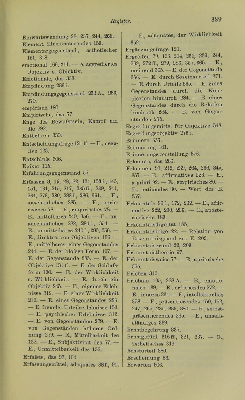 Einwärtswendung 28, 237, 244, 265. Element, illusionstörendes 159. Elementargegenstand, ästhetischer 161, 318. emotional 166, 211. — e. aggrediertes Objektiv s. Objektiv. Emotionale, das 358. Empfindung 236 f. Empfindungsgegenstand 233 A., 236, 270. empirisch 180. Empirische, das 77. Enge des Bewufstsein, Kampf um die 292. Entbehren 330. Entscheidungsfrage 121 ff. — E., nega- tive 123. Entschlufs 306. Epiker 115. Erfahrungsgegenstand 57. Erfassen 3, 15, 28, 82, 131, 133 f., 145, 151, 161, 215, 217, 235 ff., 239, 241, 264, 273, 280, 283 f., 286, 361. — E., anschauliches 285. — E., aprio- risches 78. — E., empirisches 78. — E., mittelbares 240, 356. — E., un- anschauliches 282, 284 f., 354. — E., unmittelbares 240 f., 286, 356. — E., direktes, von Objektiven 136. — E., mittelbares, eines Gegenstandes 244. — E. der blofsen Form 197. — E. der Gegenstände 285. — E. der Objektive 131 ff. — E. der Schlufs- form 190. — E. der Wirklichkeit 8. Wirklichkeit. — E. durch ein Objektiv 245. — E., eigener Erleb- nisse 312. — E. einer Wirklichkeit 219. — E. eines Gegenstandes 226. — E. fremder Urteilserlebnisse 139. — E. psychischer Erlebnisse 312. — E. von Gegenständen 279. — E. von Gegenständen höherer Ord- nung 279. — E., Mittelbarkeit des 132. — E., Subjektivität des 77. — E., Unmittelbarkeit des 132. Erfafste, das 97, 104. Erfassungsmittel, adäquates 88 f., 91. — E., adäquates, der Wirklichkeit 352. Ergänzungsfrage 121. Ergreifen 79, 193, 214, 235, 239, 244, 269, 272 ff., 279, 286, 357, 365. — E., meinend 365. — E. der Gegenstände 356. — E. durch Soseinsurteil 271. — E. durch Urteile 365. — E. eines Gegenstandes durch die Kom- plexion hindurch 284. — E. eines Gegenstandes durch die Relation hindurch 284. — E. von Gegen- ständen 275. Ergreifungsmittel für Objektive 348. Ergreifungsobjektiv 273 f. Erinnern 337. Erinnerung 181. Erinnerungsvorstellung 376. Erkannte, das 266. Erkennen 97, 219, 239, 264, 266, 345, 357. — E., affirmatives 226. — E., a priori 92. — E., empirisches 80. — E., rationales 80. — Wert des E. 357. Erkenntnis 96 f., 172, 262. — E., affir- mative 222, 230, 266. — E., aposte- riorische 183. Erkenntnisdignität 185. Erkenntnisfolge 22. — Relation von Erkenntnisgrund zur E. 209. Erkenntnisgrund 22, 209. Erkenntnistheorie 97. Erkenntnisweise 77. — E., apriorische 375. Erleben 310. Erlebnis 105, 228 A. — E., emotio- nales 139. — E., erfassendes 272. — E., inneres 264. — E., intellektuelles 358. — E., präsentierendes 150,152, 247, 265, 285, 339, 380. — E., selbst- präsentierendes 265. — E., unselb- ständiges 339. Ernstbegehrung 337. Ernstgofühl 316 ff., 321, 337. — E., ästhetisches 319. Ernsturteil 380. Erscheinung 83. Erwarten 306.
