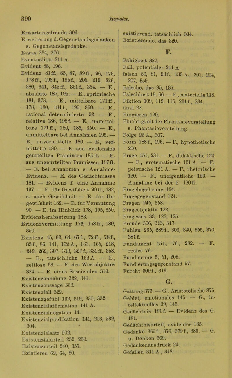 Erwartungsfreude 306. Erweiterung d. Gegenstandsgedanken s. Gegenstandsgedanke. Etwas 234, 276. Eventualität 211 A. Evident 88, 196. Evidenz 81 ff., 85, 87, 89 ff., 96, 173, 178 ff., 193 f., 195 f., 205, 219, 226, 280, 341, 345 ff., 351 f., 354. — E., absolute 187, 195. — E., apriorische 181, 373. — E., mittelbare 171 ff., 178, 180, 184 f., 195, 350. — E., rational determinierte 92. — E., relative 186, 195f. — E., unmittel- bare 171 ff., 180, 185, 350. — E., unmittelbare bei Annahmen 195. — E., unvermittelte 180. — E., ver- mittelte 180. — E. aus evidenzlos geurteilten Prämissen 185 ff. — E. aus ungeurteilten Prämissen 187 ff. — E. bei Annahmen s. Annahme- Evidenz. — E. des Gedächtnisses 181. — Evidenz f. eine Annahme 197. — E. für Gewifsheit 90 ff., 182, s. auch Gewifsheit. — E. für Un- gewifsheit 182. — E. für Vermutung 90. — E. im Hinblick 178, 195, 350. Evidenzherabsetzung 183. Evidenzvermittlung 173, 178 ff., 180, 350. Existenz 45, 62, 64, 67 f., 72 ff., 78 f., 83 f., 86, 141, 162 A., 163, 165, 218, 242, 262, 307, 319, 327 f., 331 ff., 358. — E., tatsächliche 162 A. — E., zeitlose 68. — E. des Wertobjektes 324. — E. eines Soseienden 319. Existenzannahme 322, 341. Existenzaussage 363. Existenzfall 322. Existenzgefühl 162, 319, 330, 332. Existenzialaffirmatiou 141 A. Existenzialnegation 14. Existenzialprädikation 141, 203, 239, 304. Existenzialsatz 202. Existenzialurteil 239, 269. Existenzurteil 240, 357. Existieren 62, 64, 80. existierend, tatsächlich 304. Existierende, das 320. F. Fähigkeit 327. Fall, potentialer 211 A. falsch 56, 81, 93 f., 133 A., 201, 204, 207, 359. Falsche, das 95, 137. Falschheit 18, 66. — F., materielle 118. Fiktion 109, 112, 115, 221 f., 234. final 22. Fingieren 120. Flüchtigkeit der Phantasievorstellung s. Phantasievorstellung. Folge 22 A., 307. Form 188 f., 196. — F., hypothetische 200. Frage 151, 231. — F., didaktische 120. — F., erotematische 121 A. — F., peistische 121 A. — F., rhetorische 120. — F., uneigentliche 120. — Annahme bei der F. 120 ff. Fragebegehrung 124. Fragegegenstand 124. Fragen 245, 358. Frageobjektiv 122. Fragesatz 33, 122, 125. Freude 306, 313, 317. Fühlen 235, 289 f., 306, 840, 355, 370, 381 f. Fundament 15 f., 76, 282. — F., reales 76. Fundierung 5, 51, 208. Fundierungsgegenstand 57. Furcht 309 f., 313. G. Gattung 373. — G., Aristotelische 375. Gebiet, emotionales 145. — G., in- tellektuelles 39, 145. Gedächtnis 181 f. — Evidenz des G. 181. Gedächtnisurteil, evidentes 185. Gedanke 369 f., 376, 379 f., 383. — G. u. Denken 369. Gedankenausdruck 24. Gefallen 311 A., 318.
